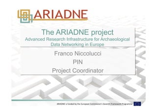 The ARIADNE project 
Advanced Research Infrastructure for Archaeological 
Data Networking in Europe 
Franco Niccolucci 
PIN 
Project Coordinator 
ARIADNE 
is 
funded 
by 
the 
European 
Commission's 
Seventh 
Framework 
Programme 
 