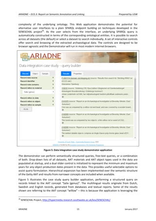 ARIADNE	–	D15.3:	Report	on	Semantic	Annotation	and	Linking	 Prepared	by	USW	
ARIADNE	 15	 January	2017	
	
complexity	 of	 the	 underlying	 ontology.	 This	 Web	 application	 demonstrates	 the	 potential	 for	
alternative	 user	 interfaces	 to	 a	 plain	 SPARQL	 endpoint	 building	 on	 techniques	 developed	 in	 the	
SENESCHAL	 project26
.	 As	 the	 user	 selects	 from	 the	 interface,	 an	 underlying	 SPARQL	 query	 is	
automatically	constructed	in	terms	of	the	corresponding	ontological	entities.	It	is	possible	to	search	
across	all	datasets	(the	default)	or	select	a	dataset	to	search	individually.	A	set	of	interactive	controls	
offer	 search	 and	 browsing	 of	 the	 extracted	 archaeological	 data.	 The	 controls	 are	 designed	 to	 be	
browser	agnostic	and	the	Demonstrator	will	run	in	most	modern	internet	browsers.		
	
Figure	5:	Data	integration	case	study	demonstrator	application	
The	demonstrator	can	perform	semantically	structured	queries,	free-text	queries,	or	a	combination	
of	both.	Drop-down	lists	of	all	datasets,	AAT	materials	and	AAT	object	types	used	in	the	data	are	
populated	at	startup,	and	a	dual	slider	control	is	initialized	to	represent	the	minimum	and	maximum	
years	for	any	object	production	dates	present	in	the	data.	This	provides	useful	selectable	options	to	
assist	query	formulation.	Hierarchical	expansion	has	been	implemented	over	the	semantic	structure	
of	the	Getty	AAT	and	results	from	narrower	concepts	are	included	when	available.	
Figure	 5	 illustrates	 the	 case	 study	 query	 builder	 application,	 performing	 a	 structured	 query	 on	
records	 linked	 to	 the	 AAT	 concept	 “Salix	 (genus)”.	 The	 multilingual	 results	 originate	 from	 Dutch,	
Swedish	 and	 English	 records,	 generated	 from	 databases	 and	 textual	 reports.	 Some	 of	 the	 results	
shown	are	referring	to	the	AAT	concept	“willow”	–	this	is	because	the	application	is	leveraging	the	
																																																													
26
	SENESCHAL	Project,	http://hypermedia.research.southwales.ac.uk/kos/SENESCHAL/		
 