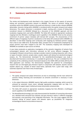 ARIADNE	–	D15.3:	Report	on	Semantic	Annotation	and	Linking	 Prepared	by	USW	
ARIADNE	 17	 January	2017	
	
3 Summary	and	lessons	learned	
Brief	summary	
The	 review	 and	 development	 work	 described	 in	 this	 chapter	 focuses	 on	 the	 aspects	 of	 semantic	
linking	 and	 annotation	 particularly	 relevant	 to	 ARIADNE.	 The	 nature	 of	 semantic	 linking	 and	
annotation	within	the	ARADNE	context	is	discussed	and	reference	is	made	to	other	relevant	ARIADNE	
deliverables.	Semantic	linking	within	ARIADNE	is	considered	within	the	spatial,	temporal	and	subject	
dimensions.	 The	 subject	 dimension	 is	 considered	 in	 depth,	 starting	 with	 a	 review	 of	 linking	 tools	
considered	 relevant	 to	 ARIADNE	 followed	 by	 a	 discussion	 of	 the	 ARIADNE	 approach	 and	 the	
vocabulary	mapping	tools	used	within	ARIADNE.	The	Getty	AAT	proved	an	appropriate	vocabulary	
mapping	hub	that	afforded	a	multilingual	search	capability	in	the	ARIADNE	Portal	via	the	semantic	
enrichment	 of	 partner	 subject	 metadata	 with	 derived	 AAT	 concepts.	 The	 characteristics	 of	 the	
different	types	of	mappings	of	partner	vocabularies	to	the	Getty	AAT	produced	within	ARIADNE	are	
described.	 In	 total	 6416	 mappings	 were	 conducted,	 with	 mappings	 by	 individual	 partners	 ranging	
from	a	few	to	over	1600	terms.	By	December	2016,	concepts	from	27	vocabularies	employed	by	12	
project	 partners	 have	 been	 mapped	 to	 the	 AAT.	 The	 vocabulary	 mapping	 tools	 developed	 for	
ARIADNE	are	available	as	open	source	via	Github.	
A	 case	 study	 conducted	 an	 exploratory	 investigation	 of	 the	 semantic	 integration	 of	 extracts	 from	
archaeological	 datasets	 with	 information	 extracted	 via	 NLP	 across	 different	 languages.	 The	
investigation	followed	a	broad	theme	relating	to	wooden	material	including	shipwrecks,	with	a	focus	
on	types	of	wooden	material,	samples	taken,	wooden	objects	with	dating	from	dendrochronological	
analysis,	 etc.	 The	 Demonstrator	 developed	 for	 this	 wood/dendrochronological	 case	 study	 is	
described	with	illustrative	screendumps;	it	is	available	for	general	use.	The	user	is	shielded	from	the	
complexity	of	the	underlying	semantic	framework	(based	on	the	CIDOC	CRM	and	Getty	AAT)	by	the	
Web	 application	 user	 interface.	 The	 Demonstrator	 highlights	 the	 potential	 for	 archaeological	
research	that	can	interrogate	grey	literature	reports	in	conjunction	with	datasets.	Queries	concern	
wooden	 objects	 (e.g.	 samples	 of	 beech	 wood	 keels),	 optionally	 from	 a	 given	 date	 range,	 with	
automatic	expansion	over	hierar-chies	of	wood	types.	
Lessons	learned	
o The	spatial,	temporal	and	subject	dimensions	are	key	to	archaeology	and	the	main	vehicle	for	
semantic	 linking.	 Cleansing	 and	 normalisation	 via	 semantic	 enrichment	 is	 necessary	 in	 each	
dimension.	
o In	the	subject	dimension,	ARIADNE	requires	high	quality	vocabulary	mappings,	which	cannot	be	
achieved	 by	 automatic	 means	 alone,	 although	 appropriate	 mapping	 tools	 can	 help.	 It	 is	
important	to	support	expert	intellectual	review	and	provide	contextual	data.		
o The	 Getty	 AAT	 proved	 an	 appropriate	 vocabulary	 mapping	 hub	 that	 afforded	 a	 multilingual	
search	capability	in	the	ARIADNE	Portal.	
o The	Wood/Dendrochronology	case	study	demonstrated	the	feasibility	of	connecting	information	
(at	a	detailed	level)	extracted	from	datasets	and	grey	literature	reports	in	different	languages	
and	 semantic	 cross-searching	 of	 the	 integrated	 information.	 The	 case	 study	 suggests	 that	 the	
semantic	 linking	 of	 textual	 reports	 and	 datasets	 opens	 up	 possibilities	 for	 integrative	
archaeological	research	across	diverse	resources.	
 