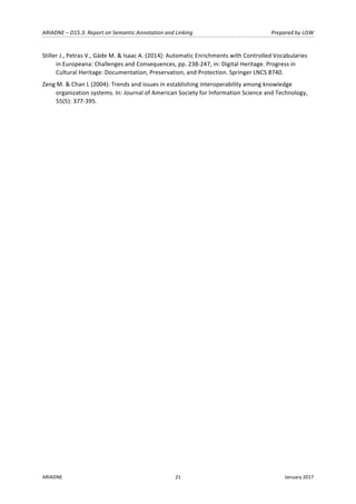 ARIADNE	–	D15.3:	Report	on	Semantic	Annotation	and	Linking	 Prepared	by	USW	
ARIADNE	 21	 January	2017	
	
Stiller	J.,	Petras	V.,	Gäde	M.	&	Isaac	A.	(2014):	Automatic	Enrichments	with	Controlled	Vocabularies	
in	Europeana:	Challenges	and	Consequences,	pp.	238-247,	in:	Digital	Heritage.	Progress	in	
Cultural	Heritage:	Documentation,	Preservation,	and	Protection.	Springer	LNCS	8740.		
Zeng	M.	&	Chan	L	(2004):	Trends	and	issues	in	establishing	interoperability	among	knowledge	
organization	systems.	In:	Journal	of	American	Society	for	Information	Science	and	Technology,	
55(5):	377-395.	
 