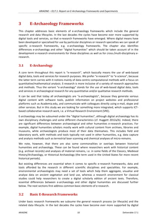 ARIADNE	–	D17.1:	Report	on	E-Archaeology	Frameworks	and	Experiments	
ARIADNE	 10	 Deliverable	17.1	
3 E-Archaeology	Frameworks	
This	 chapter	 addresses	 basic	 elements	 of	 e-archaeology	 frameworks	 which	 include	 the	 general	
research	and	data	lifecycles.	In	the	last	decades	the	cycles	have	become	ever	more	supported	by	
digital	tools	and	services,	so	that	e-research	frameworks	have	emerged.	Where	digital	means	have	
been	developed	or	specialised	for	use	by	particular	disciplines	or	research	specialties	we	can	speak	of	
specific	 e-research	 frameworks,	 e.g.	 e-archaeology	 frameworks.	 The	 chapter	 also	 identifies	
differences	e-archaeology	and	other	“digital	humanities”	which	should	be	taken	account	of	in	the	
development	e-research	environments	for	these	disciplines	as	well	as	for	cross-/multi-disciplinary	e-
research.	
3.1 E-Archaeology	
A	 core	 term	 throughout	 this	 report	 is	 “e-research”,	 which	 basically	 means	 the	 use	 of	 web-based	
digital	data,	tools	and	services	for	research	purposes.	We	prefer	“e-research”	to	“e-science”,	because	
the	latter	term	carries	with	it	notions	mainly	of	data-centric	computational	methods	with	a	focus	on	
quantitative/mathematical	analysis.	E-research	is	more	inclusive	of	a	variety	of	research	approaches	
and	methods.	Thus	the	variant	“e-archaeology”	stands	for	the	use	of	web-based	digital	data,	tools	
and	services	in	archaeological	research	for	any	quantitative	and/or	qualitative	research	methods.		
It	 can	 be	 said	 that	 today	 all	 archaeologists	 are	 “e-archaeologists”,	 because	 they	 generate	 various	
digital	 content	 with	 software	 tools,	 publish	 information	 on	 project	 websites	 and	 professional	
platforms	such	as	Academia.edu,	and	communicate	with	colleagues	directly	using	e-mail,	skype	and	
other	services.	But	in	this	study	we	are	looking	for	something	more	integrated,	which	supports	ICT-
based	collaborative	research	work,	i.e.	a	Virtual	Research	Environment	(VRE).		
E-archaeology	may	be	subsumed	under	the	“digital	humanities”,	although	digital	archaeology	has	its	
own	disciplinary	challenges	and	some	different	characteristics	(cf.	Huggett	2012a/b).	Indeed,	there	
are	 significant	 differences	 between	 archaeological	 and	 other	 humanities	 e-research	 practices.	 For	
example,	digital	humanities	scholars	mostly	work	with	cultural	content	from	archives,	libraries	and	
museums,	 while	 archaeologists	 produce	 most	 of	 their	 data	 themselves.	 This	 includes	 field	 and	
laboratory	work,	with	methods	and	tools	typically	not	used	in	other	humanities,	e.g.	data	capture	
and	analysis	methods	such	as	terrestrial	laser	scanning	and	chemical	analyses	of	micro-remains.	
We	 note,	 however,	 that	 there	 are	 also	 some	 commonalities	 or	 overlaps	 between	 historical	
humanities	 and	 archaeology.	 These	 can	 be	 found	 where	 researchers	 work	 with	 historical	 content	
(e.g.	archival	records)	and	analyses	of	material	remains,	i.e.	in	some	fields	of	the	Classics,	Medieval	
History/Archaeology,	or	Historical	Archaeology	(the	term	used	in	the	United	States	for	more	recent	
historical	periods).	
But	 existing	 differences	 are	 essential	 when	 it	 comes	 to	 specific	 e-research	 frameworks,	 data	 and	
tools	 afforded	 by	 the	 research	 in	 different	 scientific	 disciplines	 and	 specialities.	 For	 example,	
environmental	 archaeologists	 may	 need	 a	 set	 of	 tools	 which	 help	 them	 aggregate,	 visualise	 and	
analyse	 data	 on	 ancient	 vegetation	 and	 land	 use,	 whereas	 a	 research	 environment	 for	 classical	
studies	 could	 help	 researchers	 to	 create	 a	 digital	 scholarly	 edition	 of	 ancient	 texts.	 Therefore,	
essential	 differences	 between	 e-archaeology	 and	 other	 digital	 humanities	 are	 discussed	 further	
below.	The	next	sections	first	address	common	basic	elements	of	e-research.	
3.2 Basic	E-Research	Frameworks		
Under	basic	research	frameworks	we	subsume	the	general	research	process	(or	lifecycle)	and	the	
related	data	lifecycle.	In	the	last	decades	the	cycles	have	become	ever	more	supported	by	digital	
 