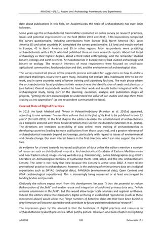ARIADNE	–	D17.1:	Report	on	E-Archaeology	Frameworks	and	Experiments	
ARIADNE	 100	 Deliverable	17.1	
date	 about	 publications	 in	 this	 field,	 on	 Academia.edu	 the	 topic	 of	 Archaeobotany	 has	 over	 7000	
followers.	
Some	years	ago	the	archaeobotanist	Naomi	Miller	conducted	an	online	survey	on	research	practices,	
issues	and	potential	improvements	in	the	field	(Miller	2010	and	2011).	120	respondents	completed	
the	 survey	 questionnaire,	 including	 contributions	 from	 Europe	 (65),	 North	 America	 (42),	 Latin	
America	(9)	and	other	countries	(4)	completed	the	survey	questionnaire.	63	lived	and	mostly	worked	
in	 Europe,	 42	 in	 North	 America	 and	 15	 in	 other	 regions.	 Most	 respondents	 were	 practicing	
archaeobotanists	with	a	Ph.D.	who	had	published	three	or	more	research	reports.	About	half	listed	
archaeology	as	their	highest	degree,	about	a	third	listed	anthropology,	and	the	remainder	studied	
botany,	ecology	and	earth	sciences.	Archaeobotanists	in	Europe	mostly	had	studied	archaeology	and	
botany	 or	 ecology.	 The	 research	 interests	 of	 most	 respondents	 were	 focused	 on	 small-scale	
agricultural	communities,	food	production	and	diet,	and	the	environment	of	archaeological	sites.	
The	survey	covered	all	phases	of	the	research	process	and	asked	for	suggestions	on	how	to	address	
perceived	challenges.	Issues	there	were	many,	including	not	enough	jobs,	inadequate	time	to	do	the	
work,	and	in	some	countries	need	of	better	training	and	laboratory	facilities.	The	main	phase	where	
the	archaeobotanists	faced	problems	in	their	research	was	the	identification	of	seeds	and	plant	parts	
(see	below).	Overall	respondents	wanted	to	have	their	work	and	results	better	integrated	with	the	
archaeological	 study,	 being	 part	 of	 the	 planning,	 execution,	 analysis	 and	 publication	 stages	 of	
projects,	“getting	the	dirt	archaeologists	to	understand	the	value	of	our	studies	and	stop	them	from	
sticking	us	into	appendices”	(as	one	respondent	summarised	the	issue).		
Current	State	of	Digital	Practices	
In	 2015	 the	 book	 Method	 and	 Theory	 in	 Paleoethnobotany	 (Marston	 et	 al.	 2015a)	 appeared,	
according	to	one	reviewer	“an	excellent	volume	that	is	the	first	of	its	kind	to	be	published	in	over	25	
years”	(Perrotti	2015).	In	the	first	chapter	the	editors	describe	the	establishment	of	archaeobotany	
as	a	discipline	and	end	with	three	future	directions	they	see	for	the	discipline	(Marston	et	al.	2015b).	
The	 directions	 are	 increased	 accessibility	 of	 data	 online,	 more	 training	 of	 archaeobotanists	 in	
developing	countries	(leading	to	more	publications	from	those	countries),	and	a	greater	relevance	of	
archaeobotanical	research	beyond	archaeology,	particularly	with	regard	to	issues	of	environmental	
and	climate	change.	Our	main	interest	here	is	in	the	first	direction,	which	can	also	support	the	other	
two.		
As	evidence	for	a	trend	towards	increased	publication	of	data	online	the	editors	mention	a	number	
of	resources	such	as	distributional	maps	(i.e.	Archaeobotanical	Database	of	Eastern	Mediterranean	
and	Near	Eastern	sites),	image	sharing	websites	(e.g.	Paleobot.org),	online	bibliographies	(e.g.	Kroll’s	
Literature	on	Archaeological	Remains	of	Cultivated	Plants	1981–2004,	and	the	JISC	Archaeobotany	
Listserv.	The	latter	is	not	really	that	new	because	this	Listserv	is	active	since	2002.	A	more	recent	
professional	practice	in	archaeobotany,	however,	is	the	archiving	of	entire	primary	data	sets	in	digital	
repositories	 such	 as	 DRYAD	 (biological	 data),	 PANGAEA	 (environmental	 data),	 Open	 Context	 and	
tDAR	 (archaeological	 repositories).	 This	 is	 increasingly	 being	 requested	 or	 at	 least	 encouraged	 by	
funding	bodies	and	journals.		
Obviously	the	editors	expect	most	from	this	development	because	“it	has	the	potential	to	reduce	
Balkanization	of	the	field”	and	enable	re-use	and	integration	of	published	primary	data	sets,	“which	
remains	uncommon	in	the	field”.	But	this	would	allow	larger-scale	analyses	and	regional	syntheses.	
Indeed,	the	editors	stress	that	mandatory	digital	archiving	in	established	repositories	(such	as	those	
mentioned	above)	would	allow	that	“large	numbers	of	botanical	data	sets	that	have	been	buried	in	
grey	literature	will	become	accessible	and	contribute	to	future	paleoethnobotanical	research”.	
The	 impression	 given	 by	 this	 account	 is	 that	 the	 landscape	 of	 digital	 practices	 and	 resources	 in	
archaeobotanical	research	presents	a	rather	patchy	picture.	However,	one	book	chapter	on	Digitizing	
 
