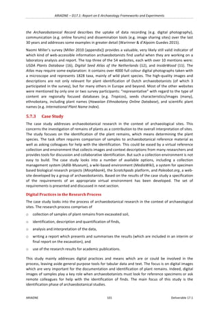 ARIADNE	–	D17.1:	Report	on	E-Archaeology	Frameworks	and	Experiments	
ARIADNE	 101	 Deliverable	17.1	
the	 Archaeobotanical	 Record	 describes	 the	 uptake	 of	 data	 recording	 (e.g.	 digital	 photography),	
communication	(e.g.	online	forums)	and	dissemination	tools	(e.g.	image	sharing	sites)	over	the	last	
30	years	and	addresses	some	examples	in	greater	detail	(Warinner	&	d’Alpoim	Guedes	2015).	
Naomi	Miller’s	survey	(Miller	2010	[appendix])	provides	a	valuable,	very	likely	still	valid	indicator	of	
which	kind	of	web-accessible	information	archaeobotanists	find	useful	when	they	are	working	on	a	
laboratory	analysis	and	report.	The	top	three	of	the	54	websites,	each	with	over	10	mentions	were:	
USDA	 Plants	 Database	 (16),	 Digital	 Seed	 Atlas	 of	 the	 Netherlands	 (12),	 and	 InsideWood	 (11).	 The	
Atlas	may	require	some	explanation:	it	contains	over	4000	full	colour	digital	photographs	taken	with	
a	microscope	and	represents	1828	taxa,	mainly	of	wild	plant	species.	The	high-quality	images	and	
descriptions	 are	 not	 only	 relevant	 for	 plant	 identification	 of	 Dutch	 archaeobotanists	 (of	 which	 3	
participated	in	the	survey),	but	for	many	others	in	Europe	and	beyond.	Most	of	the	other	websites	
were	mentioned	by	only	one	or	two	survey	participants:	“representative”	with	regard	to	the	type	of	
content	 are	 regionally	 focused	 databases	 (e.g.	 Tropicos),	 seeds	 characteristics/images	 (many),	
ethnobotany,	including	plant	names	(Hawaiian	Ethnobotany	Online	Database),	and	scientific	plant	
names	(e.g.	International	Plant	Name	Index).	
5.7.3 Case	Study		
The	 case	 study	 addresses	 archaeobotanical	 research	 in	 the	 context	 of	 archaeological	 sites.	 This	
concerns	the	investigation	of	remains	of	plants	as	a	contribution	to	the	overall	interpretation	of	sites.	
The	 study	 focuses	 on	 the	 identification	 of	 the	 plant	 remains,	 which	 means	 determining	 the	 plant	
species.	The	task	often	requires	comparison	of	samples	to	archaeobotanical	reference	material	as	
well	as	asking	colleagues	for	help	with	the	identification.	This	could	be	eased	by	a	virtual	reference	
collection	and	environment	that	collects	images	and	context	descriptions	from	many	researchers	and	
provides	tools	for	discussion	and	collaborative	identification.	But	such	a	collection	environment	is	not	
easy	 to	 build.	 The	 case	 study	 looks	 into	 a	 number	 of	 available	 options,	 including	 a	 collection	
management	system	(Adlib	Museum),	a	wiki-based	environment	(MediaWiki),	a	system	for	specimen	
based	biological	research	projects	(Morphbank),	the	Scratchpads	platform,	and	Paleobot.org,	a	web-
site	developed	by	a	group	of	archaeobotanists.	Based	on	the	results	of	the	case	study	a	specification	
of	 the	 requirements	 of	 an	 appropriate	 virtual	 environment	 has	 been	 developed.	 The	 set	 of	
requirements	is	presented	and	discussed	in	next	section.			
Digital	Practices	in	the	Research	Process	
The	case	study	looks	into	the	process	of	archaeobotanical	research	in	the	context	of	archaeological	
sites.	The	research	process	comprises	of		
o collection	of	samples	of	plant	remains	from	excavated	soil,		
o identification,	description	and	quantification	of	finds,		
o analysis	and	interpretation	of	the	data,		
o writing	a	report	which	presents	and	summarises	the	results	(which	are	included	in	an	interim	or	
final	report	on	the	excavation),	and	
o use	of	the	research	results	for	academic	publications.	
This	 study	 mainly	 addresses	 digital	 practices	 and	 means	 which	 are	 or	 could	 be	 involved	 in	 the	
process,	leaving	aside	general	purpose	tools	for	tabular	data	and	text.	The	focus	is	on	digital	images	
which	are	very	important	for	the	documentation	and	identification	of	plant	remains.	Indeed,	digital	
images	of	samples	play	a	key	role	when	archaeobotanists	must	look	for	reference	specimens	or	ask	
remote	 colleagues	 for	 help	 with	 the	 identification	 of	 finds.	 The	 main	 focus	 of	 this	 study	 is	 the	
identification	phase	of	archaeobotanical	studies.		
 