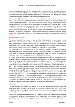 ARIADNE	–	D17.1:	Report	on	E-Archaeology	Frameworks	and	Experiments	
ARIADNE	 104	 Deliverable	17.1	
plant	remains	typically	have	undergone	processes	such	as	desiccation	and	carbonization,	which	can	
alter	 their	 appearance	 and	 often	 poses	 a	 challenge	 for	 their	 taxonomic	 identification.	 Therefore,	
archaeobotanists	 need	 online	 reference	 material	 for	 such	 remains	 with	 high-quality	 images,	
contextual	information,	and,	ideally,	identification	keys	for	such	remains.		
Warinner	et	al.	(2011)	note	that	the	reference	material	of	botanical	online	collections	(e.g.	botanical	
sheets),	“are	generally	not	useful	for	aiding	in	the	identiﬁcation	of	macro-	or	micro-fossils”.	They	are	
“biased	toward	common	taxa”	(i.e.	may	not	include	ancient	species)	and	lack	the	images	required	for	
the	 identification	 of	 such	 plant	 remains.	 With	 regard	 to	 the	 (few)	 online	 resources	 which	 contain	
images	for	archaeobotanical	research,	the	authors	note	that	their	geographic	coverage	“is	generally	
restricted	 to	 only	 a	 few,	 mostly	 Old	 World,	 cultural	 areas”.	 Archaeobotanists	 who	 work	 in	 under-
studied	 regions	 or	 are	 engaged	 in	 cross-regional	 projects	 will	 find	 little	 for	 their	 research	 online.	
Moreover,	 the	 existing	 resources	 are	 “heavily	 biased	 toward	 macro-botanical	 remains”.	 Micro-
remains	such	as	starch	and	phytoliths	are	of	course	also	not	covered	by	standard	botanical	reference	
collections.		
Asking	colleagues	for	help	
The	situation	described	above	raises	the	question	what	archaeobotanists	do	when	they	are	facing	
difficult	to	identify	plant	remains.	The	answer	of	course	is	asking	colleagues	for	help.	There	are	not	
many	 archaeobotanical	 specialists	 around	 even	 at	 a	 large	 excavation	 or	 institute.	 Therefore,	 they	
often	contact	experts	of	their	circle	of	peers.	Before	the	Internet	researchers	had	to	send	colleagues	
copies	of	slides	of	unidentified	finds	physically	by	mail	or	arrange	an	in-person	visit.		
One	opportunity	to	ask	several	colleagues	for	help	directly	are	dedicated	workshops.	For	example,	
the	 Archaeological	 Soil	 Micromorphology	 Working	 Group	 has	 organised	 such	 meetings	 since	 the	
early	 1990s	 as	 “hands	 on”	 workshops	 where	 participants	 bring	 thin	 sections	 of	 material	 for	
microscope-based	examination,	discussion	and	collaborative	identification.	
In	 a	 focus	 group	 interview	 with	 archaeologists	 working	 on	 the	 large-scale	 excavations	 of	 the	
Silchester	Town	Life	Project	(UK),	one	archaeobotanist	explained:	“The	way	I	interact	with	people	is	
going	 to	 workshops	 with	 all	 my	 slides.	 They	 have	 them	 quite	 regularly,	 it’s	 the	 International	 Soil	
Micromorphology	Working	Group,	which	happens	usually	yearly,	so	I	tend	to	go	to	those.	Then	you	
can	take	all	your	slides	and	ask	for	other	people’s	opinions.	And	everyone	else	brings	their	slides	as	
well	[…].	You	could	[share	the	images	online],	but	I	think	the	problem	with	looking	at	this	stuff	online	
is	that	you’re	looking	at	microscope	images,	so	it’s	often	difficult	to	interpret	something	just	from	a	
photograph.	[…]	Because	[if	you	are	there]	you	can	look	at	the	slide	as	a	whole,	also	the	person	might	
have	photographs	of	the	site	that	it’s	come	from,	but	I	really	need	to	look	at	the	whole	slide	rather	
than	 just	 one	 little	 bit.	 [...]	 I	 do	 email	 backward	 and	 forwards	 the	 odd	 photo	 and	 ask	 for	 their	
comments	or	whatever,	but	it’s	not	the	same	as	being	there.	[...]	I	email	individual	people	[rather	than	
mailing	lists],	I	usually	know	who	to	target	to	ask	specific	things”	(eIUS	2009	[interviewee	5])	
The	Internet	provided	new	ways	to	ask	peers	for	help	by	e-mailing	close	colleagues	digital	images	
and/or	post	a	request	to	subscribers	of	a	mailing	list	of	the	research	community.	
Mailing	Lists	
The	 internationally	 most	 widely	 used	 mailing	 list	 is	 the	 JISC	 Archaeobotany	 Listserv	 (over	 700	
subscribers),	 which	 facilitates	 the	 exchange	 of	 information	 on	 all	 relevant	 topics.	 Since	 2002,	
hundreds	of	requests	for	help	with	identification	of	plant	remains	have	been	posted	and,	obviously,	
useful	help	has	been	provided.	
Identification	requests	typically	concern	one	or	a	few	finds	and	include	images,	general	contextual	
information	 (i.e.	 region	 and	 historical	 period	 of	 the	 project),	 and	 further	 details	 relevant	 for	 the	
identification	of	the	plant	remain.	Also	posters	often	mention	an	assumption	of	what	it	might	be.	In	
 