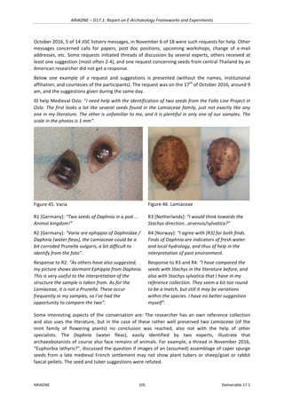 ARIADNE	–	D17.1:	Report	on	E-Archaeology	Frameworks	and	Experiments	
ARIADNE	 105	 Deliverable	17.1	
October	2016,	5	of	14	JISC	listserv	messages,	in	November	6	of	18	were	such	requests	for	help.	Other	
messages	 concerned	 calls	 for	 papers,	 post	 doc	 positions,	 upcoming	 workshops,	 change	 of	 e-mail	
addresses,	etc.	Some	requests	initiated	threads	of	discussion	by	several	experts,	others	received	at	
least	one	suggestion	(most	often	2-4),	and	one	request	concerning	seeds	from	central	Thailand	by	an	
American	researcher	did	not	get	a	response.			
Below	 one	 example	 of	 a	 request	 and	 suggestions	 is	 presented	 (without	 the	 names,	 institutional	
affiliation,	and	courtesies	of	the	participants).	The	request	was	on	the	17th
	of	October	2016,	around	9	
am,	and	the	suggestions	given	during	the	same	day.	
ID	help	Medieval	Oslo:	“I	need	help	with	the	identification	of	two	seeds	from	the	Follo	Line	Project	in	
Oslo.	The	first	looks	a	lot	like	several	seeds	found	in	the	Lamiaceae	family,	just	not	exactly	like	any	
one	in	my	literature.	The	other	is	unfamiliar	to	me,	and	it	is	plentiful	in	only	one	of	our	samples.	The	
scale	in	the	photos	is	1	mm”.	
	
Figure	45.	Varia	
	
Figure	46.	Lamiaceae	
R1	[Germany]:	“Two	seeds	of	Daphnia	in	a	pod	...	
Animal	kingdom!”	
R2	[Germany]:	“Varia	are	ephippia	of	Daphnidae	/	
Daphnia	(water	fleas),	the	Lamiaceae	could	be	a	
bit	corroded	Prunella	vulgaris,	a	bit	difficult	to	
identify	from	the	foto”.	
Response	to	R2:	“As	others	have	also	suggested,	
my	picture	shows	dormant	Ephippia	from	Daphnia.	
This	is	very	useful	to	the	interpretation	of	the	
structure	the	sample	is	taken	from.	As	for	the	
Lamiaceae,	it	is	not	a	Prunella.	These	occur	
frequently	in	my	samples,	so	I’ve	had	the	
opportunity	to	compare	the	two”.	
R3	[Netherlands]:	“I	would	think	towards	the	
Stachys	direction…arvensis/sylvatica?”	
R4	[Norway]:	“I	agree	with	[R3]	for	both	finds.	
Finds	of	Daphnia	are	indicators	of	fresh	water	
and	local	hydrology,	and	thus	of	help	in	the	
interpretation	of	past	environment.			
Response	to	R3	and	R4:	“I	have	compared	the	
seeds	with	Stachys	in	the	literature	before,	and	
also	with	Stachys	sylvatica	that	I	have	in	my	
reference	collection.	They	seem	a	bit	too	round	
to	be	a	match,	but	still	it	may	be	variations	
within	the	species.	I	have	no	better	suggestion	
myself”.	
Some	interesting	aspects	of	the	conversation	are:	The	researcher	has	an	own	reference	collection	
and	also	uses	the	literature,	but	in	the	case	of	these	rather	well	preserved	two	Lamiaceae	(of	the	
mint	 family	 of	 flowering	 plants)	 no	 conclusion	 was	 reached,	 also	 not	 with	 the	 help	 of	 other	
specialists.	 The	 Daphnia	 (water	 fleas),	 easily	 identified	 by	 two	 experts,	 illustrate	 that	
archaeobotanists	of	course	also	face	remains	of	animals.	For	example,	a	thread	in	November	2016,	
“Euphorbia	lathyris?”,	discussed	the	question	if	images	of	an	(assumed)	assemblage	of	caper	spurge	
seeds	from	a	late	medieval	French	settlement	may	not	show	plant	tubers	or	sheep/goat	or	rabbit	
faecal	pellets.	The	seed	and	tuber	suggestions	were	refuted.		
 