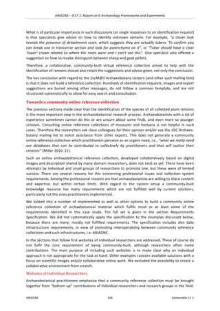 ARIADNE	–	D17.1:	Report	on	E-Archaeology	Frameworks	and	Experiments	
ARIADNE	 106	 Deliverable	17.1	
What	is	of	particular	importance	in	such	discussions	(or	single	responses	to	an	identification	request)	
is	 that	 specialists	 give	 advice	 on	 how	 to	 identify	 unknown	 remains.	 For	 example,	 “a	 closer	 look	
reveals	the	presence	of	detachment	scars,	which	suggests	they	are	actually	tubers.	To	confirm	you	
can	break	one	in	transverse	section	and	look	for	parenchyma	on	it”,	or	“Tuber	should	have	a	clear	
‘lower’	 crown	 related	 to	 where	 the	 roots	 were	 and	 I	 can’t	 see	 this”.	 One	 specialist	 also	 offered	 a	
suggestion	on	how	to	maybe	distinguish	between	sheep	and	goat	pellets.	
Therefore,	 a	 collaborative,	 community-built	 virtual	 reference	 collection	 aimed	 to	 help	 with	 the	
identification	of	remains	should	also	retain	the	suggestions	and	advice	given,	not	only	the	conclusion.		
The	key	conclusion	with	regard	to	the	JiscM@il	Archaeobotany	Listserv	(and	other	such	mailing	lists)	
is	that	it	does	not	build	a	reference	collection.	Hundreds	of	identification	requests,	images	and	expert	
suggestions	 are	 buried	 among	 other	 messages,	 do	 not	 follow	 a	 common	 template,	 and	 are	 not	
structured	systematically	to	allow	for	easy	search	and	consultation.	
Towards	a	community	online	reference	collection	
The	previous	sections	made	clear	that	the	identification	of	the	species	of	all	collected	plant	remains	
is	the	most	important	step	in	the	archaeobotanical	research	process.	Archaeobotanists	with	a	lot	of	
experience	sometimes	cannot	do	this	or	are	unsure	about	some	finds,	and	even	more	so	younger	
scholars.	 Consulting	 online	 reference	 collections	 of	 museums	 and	 herbaria	 is	 not	 helpful	 in	 such	
cases.	Therefore	the	researchers	ask	close	colleagues	for	their	opinion	and/or	use	the	JISC	Archaeo-
botany	 mailing	 list	 to	 solicit	 assistance	 from	 other	 experts.	 This	 does	 not	 generate	 a	 community	
online	reference	collection	which	practitioners	perceive	as	an	urgent	need,	i.e.,	“what	we	really	need	
are	 databases	 that	 can	 be	 contributed	 to	 collectively	 by	 practitioners	 and	 that	 will	 outlive	 their	
creators”	(Miller	2010:	21).	
Such	 an	 online	 archaeobotanical	 reference	 collection,	 developed	 collaboratively	 based	 on	 digital	
images	and	description	shared	by	many	domain	researchers,	does	not	exist	as	yet.	There	have	been	
attempts	by	individual	and	small	groups	of	researchers	to	promote	one,	but	these	were	of	limited	
success.	 There	 are	 several	 reasons	 for	 this	 concerning	 professional	 issues	 and	 collection	 system	
requirements.	Among	the	professional	reasons	are	that	archaeobotanists	are	willing	to	share	content	
and	 expertise,	 but	 within	 certain	 limits.	 With	 regard	 to	 the	 system	 setup	 a	 community-built	
knowledge	 resource	 has	 many	 requirements	 which	 are	 not	 fulfilled	 well	 by	 current	 solutions,	
particularly	not	the	ones	practitioners	implemented.		
We	 looked	 into	 a	 number	 of	 implemented	 as	 well	 as	 other	 options	 to	 build	 a	 community	 online	
reference	 collection	 of	 archaebotanical	 material	 which	 fulfils	 most	 or	 at	 least	 some	 of	 the	
requirements	 identified	 in	 this	 case	 study.	 The	 full	 set	 is	 given	 in	 the	 section	 Requirements	
Specification.	 We	 did	 not	 systematically	 apply	 the	 specification	 to	 the	 examples	 discussed	 below,	
because	 there	 are	 many,	 mostly	 not	 fulfilled	 requirements.	 The	 specification	 includes	 also	 data	
infrastructure	 requirements,	 in	 view	 of	 promoting	 interoperability	 between	 community	 reference	
collections	and	such	infrastructures,	i.e.	ARIADNE.	
In	the	sections	that	follow	first	websites	of	individual	researchers	are	addressed.	These	of	course	do	
not	 fulfil	 the	 core	 requirement	 of	 being	 community-built,	 although	 researchers	 often	 invite	
contributions.	 The	 main	 purpose	 of	 including	 such	 websites	 is	 to	 make	 clear	 why	 an	 individual	
approach	is	not	appropriate	for	the	task	at	hand.	Other	examples	concern	available	solutions	with	a	
focus	on	scientific	images	and/or	collaborative	online	work.	We	excluded	the	possibility	to	create	a	
collaborative	environment	from	scratch.		
Websites	of	Individual	Researchers	
Archaeobotanical	practitioners	emphasise	that	a	community	reference	collection	must	be	brought	
together	from	“bottom	up”	contributions	of	individual	researchers	and	research	groups	in	the	field.	
 