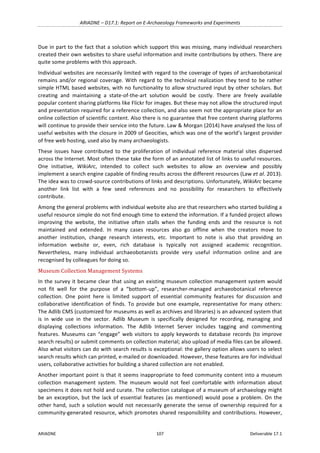 ARIADNE	–	D17.1:	Report	on	E-Archaeology	Frameworks	and	Experiments	
ARIADNE	 107	 Deliverable	17.1	
Due	in	part	to	the	fact	that	a	solution	which	support	this	was	missing,	many	individual	researchers	
created	their	own	websites	to	share	useful	information	and	invite	contributions	by	others.	There	are	
quite	some	problems	with	this	approach.		
Individual	websites	are	necessarily	limited	with	regard	to	the	coverage	of	types	of	archaeobotanical	
remains	and/or	regional	coverage.	With	regard	to	the	technical	realization	they	tend	to	be	rather	
simple	HTML	based	websites,	with	no	functionality	to	allow	structured	input	by	other	scholars.	But	
creating	 and	 maintaining	 a	 state-of-the-art	 solution	 would	 be	 costly.	 There	 are	 freely	 available	
popular	content	sharing	platforms	like	Flickr	for	images.	But	these	may	not	allow	the	structured	input	
and	presentation	required	for	a	reference	collection,	and	also	seem	not	the	appropriate	place	for	an	
online	collection	of	scientific	content.	Also	there	is	no	guarantee	that	free	content	sharing	platforms	
will	continue	to	provide	their	service	into	the	future.	Law	&	Morgan	(2014)	have	analysed	the	loss	of	
useful	websites	with	the	closure	in	2009	of	Geocities,	which	was	one	of	the	world’s	largest	provider	
of	free	web	hosting,	used	also	by	many	archaeologists.		
These	 issues	 have	 contributed	 to	 the	proliferation	 of	individual	reference	material	sites	dispersed	
across	the	Internet.	Most	often	these	take	the	form	of	an	annotated	list	of	links	to	useful	resources.	
One	 initiative,	 WikiArc,	 intended	 to	 collect	 such	 websites	 to	 allow	 an	 overview	 and	 possibly	
implement	a	search	engine	capable	of	finding	results	across	the	different	resources	(Law	et	al.	2013).	
The	idea	was	to	crowd-source	contributions	of	links	and	descriptions.	Unfortunately,	WikiArc	became	
another	 link	 list	 with	 a	 few	 seed	 references	 and	 no	 possibility	 for	 researchers	 to	 effectively	
contribute.	
Among	the	general	problems	with	individual	website	also	are	that	researchers	who	started	building	a	
useful	resource	simple	do	not	find	enough	time	to	extend	the	information.	If	a	funded	project	allows	
improving	 the	 website,	 the	 initiative	 often	 stalls	 when	 the	 funding	 ends	 and	 the	 resource	 is	 not	
maintained	 and	 extended.	 In	 many	 cases	 resources	 also	 go	 offline	 when	 the	 creators	 move	 to	
another	 institution,	 change	 research	 interests,	 etc.	 Important	 to	 note	 is	 also	 that	 providing	 an	
information	 website	 or,	 even,	 rich	 database	 is	 typically	 not	 assigned	 academic	 recognition.	
Nevertheless,	 many	 individual	 archaeobotanists	 provide	 very	 useful	 information	 online	 and	 are	
recognised	by	colleagues	for	doing	so.		
Museum	Collection	Management	Systems		
In	the	survey	it	became	clear	that	using	an	existing	museum	collection	management	system	would	
not	 fit	 well	 for	 the	 purpose	 of	 a	 “bottom-up”,	 researcher-managed	 archaeobotanical	 reference	
collection.	 One	 point	 here	 is	 limited	 support	 of	 essential	 community	 features	 for	 discussion	 and	
collaborative	 identification	 of	 finds.	 To	 provide	 but	 one	 example,	 representative	 for	 many	 others:	
The	Adlib	CMS	(customized	for	museums	as	well	as	archives	and	libraries)	is	an	advanced	system	that	
is	 in	 wide	 use	 in	 the	 sector.	 Adlib	 Museum	 is	 specifically	 designed	 for	 recording,	 managing	 and	
displaying	 collections	 information.	 The	 Adlib	 Internet	 Server	 includes	 tagging	 and	 commenting	
features.	Museums	can	“engage”	web	visitors	to	apply	keywords	to	database	records	(to	improve	
search	results)	or	submit	comments	on	collection	material;	also	upload	of	media	files	can	be	allowed.	
Also	what	visitors	can	do	with	search	results	is	exceptional:	the	gallery	option	allows	users	to	select	
search	results	which	can	printed,	e-mailed	or	downloaded.	However,	these	features	are	for	individual	
users,	collaborative	activities	for	building	a	shared	collection	are	not	enabled.	
Another	important	point	is	that	it	seems	inappropriate	to	feed	community	content	into	a	museum	
collection	 management	 system.	 The	 museum	 would	 not	 feel	 comfortable	 with	 information	 about	
specimens	it	does	not	hold	and	curate.	The	collection	catalogue	of	a	museum	of	archaeology	might	
be	an	exception,	but	the	lack	of	essential	features	(as	mentioned)	would	pose	a	problem.	On	the	
other	hand,	such	a	solution	would	not	necessarily	generate	the	sense	of	ownership	required	for	a	
community-generated	resource,	which	promotes	shared	responsibility	and	contributions.	However,	
 