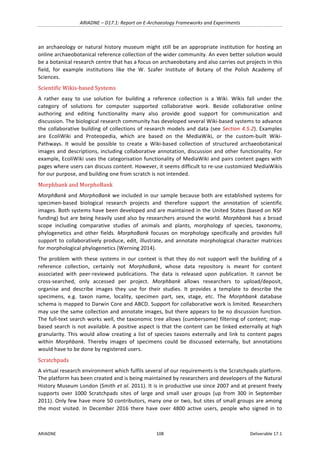 ARIADNE	–	D17.1:	Report	on	E-Archaeology	Frameworks	and	Experiments	
ARIADNE	 108	 Deliverable	17.1	
an	archaeology	or	natural	history	museum	might	still	be	an	appropriate	institution	for	hosting	an	
online	archaeobotanical	reference	collection	of	the	wider	community.	An	even	better	solution	would	
be	a	botanical	research	centre	that	has	a	focus	on	archaeobotany	and	also	carries	out	projects	in	this	
field,	 for	 example	 institutions	 like	 the	 W.	 Szafer	 Institute	 of	 Botany	 of	 the	 Polish	 Academy	 of	
Sciences.	
Scientific	Wikis-based	Systems	
A	 rather	 easy	 to	 use	 solution	 for	 building	 a	 reference	 collection	 is	 a	 Wiki.	 Wikis	 fall	 under	 the	
category	 of	 solutions	 for	 computer	 supported	 collaborative	 work.	 Beside	 collaborative	 online	
authoring	 and	 editing	 functionality	 many	 also	 provide	 good	 support	 for	 communication	 and	
discussion.	The	biological	research	community	has	developed	several	Wiki-based	systems	to	advance	
the	collaborative	building	of	collections	of	research	models	and	data	(see	Section	4.5.2).	Examples	
are	 EcoliWiki	 and	 Proteopedia,	 which	 are	 based	 on	 the	 MediaWiki,	 or	 the	 custom-built	 Wiki-
Pathways.	 It	 would	 be	 possible	 to	 create	 a	 Wiki-based	 collection	 of	 structured	 archaeobotanical	
images	and	descriptions,	including	collaborative	annotation,	discussion	and	other	functionality.	For	
example,	EcoliWiki	uses	the	categorisation	functionality	of	MediaWiki	and	pairs	content	pages	with	
pages	where	users	can	discuss	content.	However,	it	seems	difficult	to	re-use	customized	MediaWikis	
for	our	purpose,	and	building	one	from	scratch	is	not	intended.		
Morphbank	and	MorphoBank	
MorphBank	and	MorphoBank	we	included	in	our	sample	because	both	are	established	systems	for	
specimen-based	 biological	 research	 projects	 and	 therefore	 support	 the	 annotation	 of	 scientific	
images.	Both	systems	have	been	developed	and	are	maintained	in	the	United	States	(based	on	NSF	
funding)	but	are	being	heavily	used	also	by	researchers	around	the	world.	Morphbank	has	a	broad	
scope	 including	 comparative	 studies	 of	 animals	 and	 plants,	 morphology	 of	 species,	 taxonomy,	
phylogenetics	 and	 other	 fields.	 MorphoBank	 focuses	 on	 morphology	 specifically	 and	 provides	 full	
support	to	collaboratively	produce,	edit,	illustrate,	and	annotate	morphological	character	matrices	
for	morphological	phylogenetics	(Werning	2014).	
The	problem	with	these	systems	in	our	context	is	that	they	do	not	support	well	the	building	of	a	
reference	 collection,	 certainly	 not	 MorphoBank,	 whose	 data	 repository	 is	 meant	 for	 content	
associated	 with	 peer-reviewed	 publications.	 The	 data	 is	 released	 upon	 publication.	 It	 cannot	 be	
cross-searched,	 only	 accessed	 per	 project.	 Morphbank	 allows	 researchers	 to	 upload/deposit,	
organise	 and	 describe	 images	 they	 use	 for	 their	 studies.	 It	 provides	 a	 template	 to	 describe	 the	
specimens,	 e.g.	 taxon	 name,	 locality,	 specimen	 part,	 sex,	 stage,	 etc.	 The	 Morphbank	 database	
schema	is	mapped	to	Darwin	Core	and	ABCD.	Support	for	collaborative	work	is	limited.	Researchers	
may	use	the	same	collection	and	annotate	images,	but	there	appears	to	be	no	discussion	function.	
The	full-text	search	works	well,	the	taxonomic	tree	allows	(cumbersome)	filtering	of	content;	map-
based	search	is	not	available.	A	positive	aspect	is	that	the	content	can	be	linked	externally	at	high	
granularity.	This	would	allow	creating	a	list	of	species	taxons	externally	and	link	to	content	pages	
within	 Morphbank.	 Thereby	 images	 of	 specimens	 could	 be	 discussed	 externally,	 but	 annotations	
would	have	to	be	done	by	registered	users.		
Scratchpads	
A	virtual	research	environment	which	fulfils	several	of	our	requirements	is	the	Scratchpads	platform.	
The	platform	has	been	created	and	is	being	maintained	by	researchers	and	developers	of	the	Natural	
History	Museum	London	(Smith	et	al.	2011).	It	is	in	productive	use	since	2007	and	at	present	freely	
supports	 over	 1000	 Scratchpads	 sites	 of	 large	 and	 small	 user	 groups	 (up	 from	 300	 in	 September	
2011).	Only	few	have	more	50	contributors,	many	one	or	two,	but	sites	of	small	groups	are	among	
the	 most	 visited.	 In	 December	 2016	 there	 have	 over	 4800	 active	 users,	 people	 who	 signed	 in	 to	
 