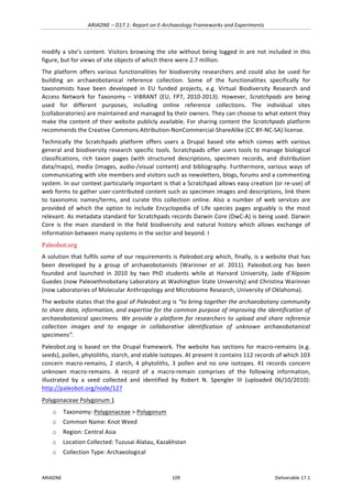 ARIADNE	–	D17.1:	Report	on	E-Archaeology	Frameworks	and	Experiments	
ARIADNE	 109	 Deliverable	17.1	
modify	a	site’s	content.	Visitors	browsing	the	site	without	being	logged	in	are	not	included	in	this	
figure,	but	for	views	of	site	objects	of	which	there	were	2.7	million.	
The	 platform	 offers	 various	 functionalities	 for	 biodiversity	 researchers	 and	 could	 also	 be	 used	 for	
building	 an	 archaeobotanical	 reference	 collection.	 Some	 of	 the	 functionalities	 specifically	 for	
taxonomists	 have	 been	 developed	 in	 EU	 funded	 projects,	 e.g.	 Virtual	 Biodiversity	 Research	 and	
Access	 Network	 for	 Taxonomy	 –	 ViBRANT	 (EU,	 FP7,	 2010-2013).	 However,	 Scratchpads	 are	 being	
used	 for	 different	 purposes,	 including	 online	 reference	 collections.	 The	 individual	 sites	
(collaboratories)	are	maintained	and	managed	by	their	owners.	They	can	choose	to	what	extent	they	
make	the	content	of	their	website	publicly	available.	For	sharing	content	the	Scratchpads	platform	
recommends	the	Creative	Commons	Attribution-NonCommercial-ShareAlike	(CC	BY-NC-SA)	license.	
Technically	 the	 Scratchpads	 platform	 offers	 users	 a	 Drupal	 based	 site	 which	 comes	 with	 various	
general	and	biodiversity	research	specific	tools.	Scratchpads	offer	users	tools	to	manage	biological	
classifications,	 rich	 taxon	 pages	 (with	 structured	 descriptions,	 specimen	 records,	 and	 distribution	
data/maps),	media	(images,	audio-/visual	content)	and	bibliography.	Furthermore,	various	ways	of	
communicating	with	site	members	and	visitors	such	as	newsletters,	blogs,	forums	and	a	commenting	
system.	In	our	context	particularly	important	is	that	a	Scratchpad	allows	easy	creation	(or	re-use)	of	
web	forms	to	gather	user-contributed	content	such	as	specimen	images	and	descriptions,	link	them	
to	 taxonomic	 names/terms,	 and	 curate	 this	 collection	 online.	 Also	 a	 number	 of	 web	 services	 are	
provided	 of	 which	 the	 option	 to	 include	 Encyclopedia	 of	 Life	 species	 pages	 arguably	 is	 the	 most	
relevant.	As	metadata	standard	for	Scratchpads	records	Darwin	Core	(DwC-A)	is	being	used.	Darwin	
Core	 is	 the	 main	 standard	 in	 the	 field	 biodiversity	 and	 natural	 history	 which	 allows	 exchange	 of	
information	between	many	systems	in	the	sector	and	beyond.	I	
Paleobot.org	
A	solution	that	fulfils	some	of	our	requirements	is	Paleobot.org	which,	finally,	is	a	website	that	has	
been	 developed	 by	 a	 group	 of	 archaeobotanists	 (Warinner	 et	 al.	 2011).	 Paleobot.org	 has	 been	
founded	 and	 launched	 in	 2010	 by	 two	 PhD	 students	 while	 at	 Harvard	 University,	 Jade	 d’Alpoim	
Guedes	(now	Paleoethnobotany	Laboratory	at	Washington	State	University)	and	Christina	Warinner	
(now	Laboratories	of	Molecular	Anthropology	and	Microbiome	Research,	University	of	Oklahoma).	
The	website	states	that	the	goal	of	Paleobot.org	is	“to	bring	together	the	archaeobotany	community	
to	share	data,	information,	and	expertise	for	the	common	purpose	of	improving	the	identification	of	
archaeobotanical	specimens.	We	provide	a	platform	for	researchers	to	upload	and	share	reference	
collection	 images	 and	 to	 engage	 in	 collaborative	 identification	 of	 unknown	 archaeobotanical	
specimens”.		
Paleobot.org	is	based	on	the	Drupal	framework.	The	website	has	sections	for	macro-remains	(e.g.	
seeds),	pollen,	phytoliths,	starch,	and	stable	isotopes.	At	present	it	contains	112	records	of	which	103	
concern	 macro-remains,	 2	 starch,	 4	 phytoliths,	 3	 pollen	 and	 no	 one	 isotopes.	 41	 records	 concern	
unknown	 macro-remains.	 A	 record	 of	 a	 macro-remain	 comprises	 of	 the	 following	 information,	
illustrated	 by	 a	 seed	 collected	 and	 identified	 by	 Robert	 N.	 Spengler	 III	 (uploaded	 06/10/2010):	
http://paleobot.org/node/127		
Polygonaceae	Polygonum	1		
o Taxonomy:	Polygonaceae	>	Polygonum	
o Common	Name:	Knot	Weed		
o Region:	Central	Asia		
o Location	Collected:	Tuzusai	Alatau,	Kazakhstan	
o Collection	Type:	Archaeological		
 