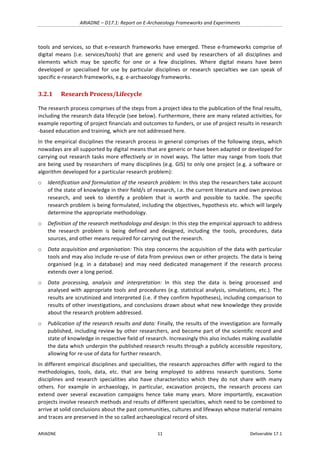 ARIADNE	–	D17.1:	Report	on	E-Archaeology	Frameworks	and	Experiments	
ARIADNE	 11	 Deliverable	17.1	
tools	and	services,	so	that	e-research	frameworks	have	emerged.	These	e-frameworks	comprise	of	
digital	 means	 (i.e.	 services/tools)	 that	 are	 generic	 and	 used	 by	 researchers	 of	 all	 disciplines	 and	
elements	 which	 may	 be	 specific	 for	 one	 or	 a	 few	 disciplines.	 Where	 digital	 means	 have	 been	
developed	 or	 specialised	 for	 use	 by	 particular	 disciplines	 or	 research	 specialties	 we	 can	 speak	 of	
specific	e-research	frameworks,	e.g.	e-archaeology	frameworks.		
3.2.1 Research	Process/Lifecycle	
The	research	process	comprises	of	the	steps	from	a	project	idea	to	the	publication	of	the	final	results,	
including	the	research	data	lifecycle	(see	below).	Furthermore,	there	are	many	related	activities,	for	
example	reporting	of	project	financials	and	outcomes	to	funders,	or	use	of	project	results	in	research	
-based	education	and	training,	which	are	not	addressed	here.		
In	the	empirical	disciplines	the	research	process	in	general	comprises	of	the	following	steps,	which	
nowadays	are	all	supported	by	digital	means	that	are	generic	or	have	been	adapted	or	developed	for	
carrying	out	research	tasks	more	effectively	or	in	novel	ways.	The	latter	may	range	from	tools	that	
are	being	used	by	researchers	of	many	disciplines	(e.g.	GIS)	to	only	one	project	(e.g.	a	software	or	
algorithm	developed	for	a	particular	research	problem):	
o Identification	and	formulation	of	the	research	problem:	In	this	step	the	researchers	take	account	
of	the	state	of	knowledge	in	their	field/s	of	research,	i.e.	the	current	literature	and	own	previous	
research,	 and	 seek	 to	 identify	 a	 problem	 that	 is	 worth	 and	 possible	 to	 tackle.	 The	 specific	
research	problem	is	being	formulated,	including	the	objectives,	hypothesis	etc.	which	will	largely	
determine	the	appropriate	methodology.		
o Definition	of	the	research	methodology	and	design:	In	this	step	the	empirical	approach	to	address	
the	 research	 problem	 is	 being	 defined	 and	 designed,	 including	 the	 tools,	 procedures,	 data	
sources,	and	other	means	required	for	carrying	out	the	research.		
o Data	acquisition	and	organisation:	This	step	concerns	the	acquisition	of	the	data	with	particular	
tools	and	may	also	include	re-use	of	data	from	previous	own	or	other	projects.	The	data	is	being	
organised	 (e.g.	 in	 a	 database)	 and	 may	 need	 dedicated	 management	 if	 the	 research	 process	
extends	over	a	long	period.	
o Data	 processing,	 analysis	 and	 interpretation:	 In	 this	 step	 the	 data	 is	 being	 processed	 and	
analysed	with	appropriate	tools	and	procedures	(e.g.	statistical	analysis,	simulations,	etc.).	The	
results	are	scrutinized	and	interpreted	(i.e.	if	they	confirm	hypotheses),	including	comparison	to	
results	of	other	investigations,	and	conclusions	drawn	about	what	new	knowledge	they	provide	
about	the	research	problem	addressed.		
o Publication	of	the	research	results	and	data:	Finally,	the	results	of	the	investigation	are	formally	
published,	including	review	by	other	researchers,	and	become	part	of	the	scientific	record	and	
state	of	knowledge	in	respective	field	of	research.	Increasingly	this	also	includes	making	available	
the	data	which	underpin	the	published	research	results	through	a	publicly	accessible	repository,	
allowing	for	re-use	of	data	for	further	research.		
In	different	empirical	disciplines	and	specialities,	the	research	approaches	differ	with	regard	to	the	
methodologies,	 tools,	 data,	 etc.	 that	 are	 being	 employed	 to	 address	 research	 questions.	 Some	
disciplines	 and	 research	 specialities	 also	 have	 characteristics	 which	 they	 do	 not	 share	 with	 many	
others.	 For	 example	 in	 archaeology,	 in	 particular,	 excavation	 projects,	 the	 research	 process	 can	
extend	 over	 several	 excavation	 campaigns	 hence	 take	 many	 years.	 More	 importantly,	 excavation	
projects	involve	research	methods	and	results	of	different	specialties,	which	need	to	be	combined	to	
arrive	at	solid	conclusions	about	the	past	communities,	cultures	and	lifeways	whose	material	remains	
and	traces	are	preserved	in	the	so	called	archaeological	record	of	sites.	
 