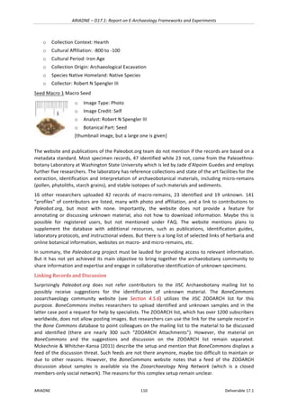 ARIADNE	–	D17.1:	Report	on	E-Archaeology	Frameworks	and	Experiments	
ARIADNE	 110	 Deliverable	17.1	
o Collection	Context:	Hearth		
o Cultural	Affiliation:	-800	to	-100		
o Cultural	Period:	Iron	Age		
o Collection	Origin:	Archaeological	Excavation		
o Species	Native	Homeland:	Native	Species		
o Collector:	Robert	N	Spengler	III		
Seed	Macro	1	Macro	Seed	
	
o Image	Type:	Photo		
o Image	Credit:	Self		
o Analyst:	Robert	N	Spengler	III	
o Botanical	Part:	Seed	
[thumbnail	image,	but	a	large	one	is	given]		
The	website	and	publications	of	the	Paleobot.org	team	do	not	mention	if	the	records	are	based	on	a	
metadata	standard.	Most	specimen	records,	47	identified	while	23	not,	come	from	the	Paleoethno-
botany	Laboratory	at	Washington	State	University	which	is	led	by	Jade	d'Alpoim	Guedes	and	employs	
further	five	researchers.	The	laboratory	has	reference	collections	and	state	of	the	art	facilities	for	the	
extraction,	identification	and	interpretation	of	archaeobotanical	materials,	including	micro-remains	
(pollen,	phytoliths,	starch	grains),	and	stable	isotopes	of	such	materials	and	sediments.	
16	 other	 researchers	 uploaded	 42	 records	 of	 macro-remains,	 23	 identified	 and	 19	 unknown.	 141	
“profiles”	of	contributors	are	listed,	many	with	photo	and	affiliation,	and	a	link	to	contributions	to	
Paleobot.org,	 but	 most	 with	 none.	 Importantly,	 the	 website	 does	 not	 provide	 a	 feature	 for	
annotating	or	discussing	unknown	material,	also	not	how	to	download	information.	Maybe	this	is	
possible	 for	 registered	 users,	 but	 not	 mentioned	 under	 FAQ.	 The	 website	 mentions	 plans	 to	
supplement	 the	 database	 with	 additional	 resources,	 such	 as	 publications,	 identification	 guides,	
laboratory	protocols,	and	instructional	videos.	But	there	is	a	long	list	of	selected	links	of	herbaria	and	
online	botanical	information,	websites	on	macro-	and	micro-remains,	etc.	
In	summary,	the	Paleobot.org	project	must	be	lauded	for	providing	access	to	relevant	information.	
But	it	has	not	yet	achieved	its	main	objective	to	bring	together	the	archaeobotany	community	to	
share	information	and	expertise	and	engage	in	collaborative	identification	of	unknown	specimens.		
Linking	Records	and	Discussion		
Surprisingly	 Paleobot.org	 does	 not	 refer	 contributors	 to	 the	 JISC	 Archaeobotany	 mailing	 list	 to	
possibly	 receive	 suggestions	 for	 the	 identification	 of	 unknown	 material.	 The	 BoneCommons	
zooarchaeology	 community	 website	 (see	 Section	 4.5.6)	 utilizes	 the	 JISC	 ZOOARCH	 list	 for	 this	
purpose.	BoneCommons	invites	researchers	to	upload	identified	and	unknown	samples	and	in	the	
latter	case	post	a	request	for	help	by	specialists.	The	ZOOARCH	list,	which	has	over	1200	subscribers	
worldwide,	does	not	allow	posting	images.	But	researchers	can	use	the	link	for	the	sample	record	in	
the	Bone	Commons	database	to	point	colleagues	on	the	mailing	list	to	the	material	to	be	discussed	
and	 identified	 (there	 are	 nearly	 300	 such	 “ZOOARCH	 Attachments”).	 However,	 the	 material	 on	
BoneCommons	 and	 the	 suggestions	 and	 discussion	 on	 the	 ZOOARCH	 list	 remain	 separated.	
Mckechnie	&	Whitcher-Kansa	(2011)	describe	the	setup	and	mention	that	BoneCommons	displays	a	
feed	of	the	discussion	threat.	Such	feeds	are	not	there	anymore,	maybe	too	difficult	to	maintain	or	
due	 to	 other	 reasons.	 However,	 the	 BoneCommons	 website	 notes	 that	 a	 feed	 of	 the	 ZOOARCH	
discussion	 about	 samples	 is	 available	 via	 the	 Zooarchaeology	 Ning	 Network	 (which	 is	 a	 closed	
members-only	social	network).	The	reasons	for	this	complex	setup	remain	unclear.	
 