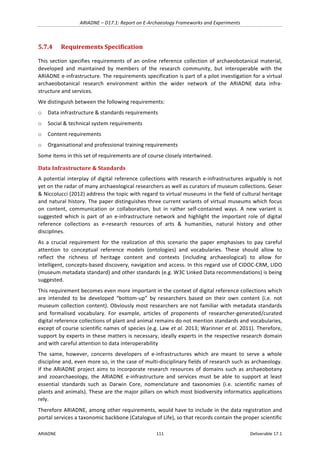 ARIADNE	–	D17.1:	Report	on	E-Archaeology	Frameworks	and	Experiments	
ARIADNE	 111	 Deliverable	17.1	
5.7.4 Requirements	Specification	
This	section	specifies	requirements	of	an	online	reference	collection	of	archaeobotanical	material,	
developed	 and	 maintained	 by	 members	 of	 the	 research	 community,	 but	 interoperable	 with	 the	
ARIADNE	e-infrastructure.	The	requirements	specification	is	part	of	a	pilot	investigation	for	a	virtual	
archaeobotanical	 research	 environment	 within	 the	 wider	 network	 of	 the	 ARIADNE	 data	 infra-
structure	and	services.	
We	distinguish	between	the	following	requirements:	
o Data	infrastructure	&	standards	requirements	
o Social	&	technical	system	requirements	
o Content	requirements	
o Organisational	and	professional	training	requirements	
Some	items	in	this	set	of	requirements	are	of	course	closely	intertwined.	
Data	Infrastructure	&	Standards		
A	potential	interplay	of	digital	reference	collections	with	research	e-infrastructures	arguably	is	not	
yet	on	the	radar	of	many	archaeological	researchers	as	well	as	curators	of	museum	collections.	Geser	
&	Niccolucci	(2012)	address	the	topic	with	regard	to	virtual	museums	in	the	field	of	cultural	heritage	
and	natural	history.	The	paper	distinguishes	three	current	variants	of	virtual	museums	which	focus	
on	 content,	 communication	 or	 collaboration,	 but	 in	 rather	 self-contained	 ways.	 A	 new	 variant	 is	
suggested	 which	 is	 part	 of	 an	 e-infrastructure	 network	 and	 highlight	 the	 important	 role	 of	 digital	
reference	 collections	 as	 e-research	 resources	 of	 arts	 &	 humanities,	 natural	 history	 and	 other	
disciplines.		
As	 a	 crucial	 requirement	 for	 the	 realization	 of	 this	 scenario	 the	 paper	 emphasises	 to	 pay	 careful	
attention	 to	 conceptual	 reference	 models	 (ontologies)	 and	 vocabularies.	 These	 should	 allow	 to	
reflect	 the	 richness	 of	 heritage	 content	 and	 contexts	 (including	 archaeological)	 to	 allow	 for	
intelligent,	concepts-based	discovery,	navigation	and	access.	In	this	regard	use	of	CIDOC-CRM,	LIDO	
(museum	metadata	standard)	and	other	standards	(e.g.	W3C	Linked	Data	recommendations)	is	being	
suggested.	
This	requirement	becomes	even	more	important	in	the	context	of	digital	reference	collections	which	
are	 intended	 to	 be	 developed	 “bottom-up”	 by	 researchers	 based	 on	 their	 own	 content	 (i.e.	 not	
museum	collection	content).	Obviously	most	researchers	are	not	familiar	with	metadata	standards	
and	 formalised	 vocabulary.	 For	 example,	 articles	 of	 proponents	 of	 researcher-generated/curated	
digital	reference	collections	of	plant	and	animal	remains	do	not	mention	standards	and	vocabularies,	
except	of	course	scientific	names	of	species	(e.g.	Law	et	al.	2013;	Warinner	et	al.	2011).	Therefore,	
support	by	experts	in	these	matters	is	necessary,	ideally	experts	in	the	respective	research	domain	
and	with	careful	attention	to	data	interoperability	
The	 same,	 however,	 concerns	 developers	 of	 e-infrastructures	 which	 are	 meant	 to	 serve	 a	 whole	
discipline	and,	even	more	so,	in	the	case	of	multi-disciplinary	fields	of	research	such	as	archaeology.	
If	the	ARIADNE	project	aims	to	incorporate	research	resources	of	domains	such	as	archaeobotany	
and	 zooarchaeology,	 the	 ARIADNE	 e-infrastructure	 and	 services	 must	 be	 able	 to	 support	 at	 least	
essential	 standards	 such	 as	 Darwin	 Core,	 nomenclature	 and	 taxonomies	 (i.e.	 scientific	 names	 of	
plants	and	animals).	These	are	the	major	pillars	on	which	most	biodiversity	informatics	applications	
rely.	
Therefore	ARIADNE,	among	other	requirements,	would	have	to	include	in	the	data	registration	and	
portal	services	a	taxonomic	backbone	(Catalogue	of	Life),	so	that	records	contain	the	proper	scientific	
 
