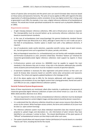 ARIADNE	–	D17.1:	Report	on	E-Archaeology	Frameworks	and	Experiments	
ARIADNE	 112	 Deliverable	17.1	
names	of	species	(also	vernaculars)	and	the	portal	users	can	search	&	browse	data	resources	based	
on	these	names	and	taxonomic	hierarchy.	The	same	of	course	applies	to	VREs	with	regard	to	the	data	
organisation	of	underlying	databases	and/or	annotation	of	any	new	digital	content	that	is	being	used	
or	generated	in	such	VREs,	for	example,	in	our	case,	a	digital	reference	collection	of	archaeobotanical	
material.	This	would	also	include	specialised	vocabularies	for	material	such	as	phytoliths	(Madella	et	
al.	2005).	
Requirements	summary:	
o A	tight	interplay	between	reference	collections,	VREs	and	e-infrastructure	services	is	required.	
The	interoperability	must	be	ensured	bottom	up	by	community	reference	collections	that	are	
based	on	essential	domain	standards.	
o In	 the	 case	 of	 archaeobotany	 (and	 zooarchaeology)	 the	 general	 biodiversity	 standard	 Darwin	
Core	might	fit	best	(see	Wieczorek	et	al.	2012),	although	it	seems	that	it	is	not	in	wide	use	yet	in	
the	 field	 of	 archaeobotany.	 Another	 option	 is	 Dublin	 Core	 with	 a	 few	 additional	 elements,	 if	
required.	
o Use	of	vocabularies	needs	careful	attention,	especially	scientific	names,	type	of	plant	remains,	
etc.,	but	also	general	ones	such	as	gazetteers	for	places,	periods,	and	others.		
o Most	archaeological	researchers	(i.e.	archaeobotanists)	are	not	familiar	with	metadata	standards	
and	formalize	vocabularies	or,	even,	semantic	Linked	Data.	Therefore	“bottom	up”	initiatives	for	
researcher-generated/curated	 digital	 reference	 collections	 need	 support	 by	 experts	 in	 these	
matters.	
o E-infrastructure	 systems	 and	 services	 (i.e.	 ARIADNE)	 must	 be	 capable	 to	 support	 the	 main	
standards	in	the	domains	they	aim	to	serve.	A	key	role	in	the	domains	addressed	play	scientific	
names	of	plants	(and	animals)	which	must	be	included	in	records	of	specimen	datasets.		
o A	taxonomic	backbone	is	necessary	for	data	registration	and	portal	services	so	that	users	can	
search	 &	 browse	 data	 resources	 based	 on	 scientific	 names	 (also	 vernaculars)	 and	 taxonomic	
hierarchy.	The	richest	and	regularly	updated	backbone	is	the	Catalogue	of	Life.	
o All	 of	 the	 above	 applies	 also	 to	 VREs	 for	 the	 domains	 addressed,	 with	 regard	 to	 underlying	
databases	and	annotation	of	any	new	digital	content	that	is	being	generated,	shared	and	used	in	
such	VREs	(in	our	case,	a	digital	reference	collection	system).	
Social	&	Technical	System	Requirements		
Some	of	these	requirements	are	mentioned,	albeit	often	implicitly,	in	publications	of	proponents	of	
researcher-generated	digital	reference	collections	of	plant	and	animal	remain	(i.e.	Law	et	al.	2013;	
Miller	2010	and	2011;	Warinner	et	al.	2011):		
o The	core	requirement	is	that	an	online	archaeobotanical	reference	collection	must	be	developed	
collaboratively	based	on	content	(digital	images	and	description)	shared	by	domain	researchers.		
o It	is	understood	that	the	reference	collection	should	be	an	open	access	resource	that	allows	free	
access	to	the	content.	While	free/open	access	content,	the	terms	and	conditions	of	(re-)use	must	
be	clear	(i.e.	open	content	licensing).		
o The	reference	collection	system	must	 allow	individual	researchers	(but	also	research	groups	/	
projects)	 to	 upload	 images	 and	 description	 (i.e.	 site	 information)	 of	 plant	 remains	 they	 have	
identified	or	are	unknown	/	unclear	to	them.		The	shared	identifications	of	the	plant	species	of	
“difficult”	archaeobotanical	remains	can	then	help	to	with	other	such	cases.			
o The	system	should	allow	and	request	proper	citation	(attribution)	of	records	based	on	a	standard	
“how	to	cite”	form,	including	the	link	for	the	record.		
 