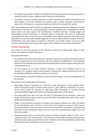 ARIADNE	–	D17.1:	Report	on	E-Archaeology	Frameworks	and	Experiments	
ARIADNE	 113	 Deliverable	17.1	
o The	system	must	provide	a	stable	link	(URL/URI)	for	this	purpose	and	for	pointing	researchers	to	
reference	material	as	well	as	specimen	which	have	yet	to	be	identified.		
o The	system	should	also	enable	researchers	to	solicit	assistance	with	difﬁcult	identiﬁcations	by	
other	 experts	 in	 the	 field.	 Therefore	 the	 system	 needs	 to	 allow	 comments	 and	 discussion,	
capture	this	information	(i.e.	discussion	threads)	and	add	it	to	the	record	of	the	sample.	
Here	some	explanation	may	be	helpful	to	understand	important	professional	implications	of	these	
requirements:	 Promoters	 of	 a	 community-based	 reference	 collection	 for	 archaeobotanists	 will	 be	
aware,	 but	 do	 not	 make	 explicit,	 that	 identifications	 of	 difficult	 materials,	 including	 images	 and	
archaeological	 context	 information,	 are	 valuable	 assets	 of	 researchers	 who	 work	 as	 professional	
archaeobotanists.	Also	of	course	the	special	knowledge,	which	experts	sometimes	share,	when	they	
help	others	on	e-mail	lists	with	detailed	suggestions	on	how	to	identify	difficult	samples.	Therefore,	
identifications	 they	 share	 deserve	 recognition,	 attribution,	 and	 proper	 citation	 in	 any	 use	 made	
thereof.	A	system	which	does	not	very	well	support	this	is	unlikely	to	receive	many	contributions.	
Content	requirements	
The	 content	 for	 the	 main	 purposes	 of	 the	 reference	 collections	 are	 high-quality	 images	 of	 plant	
remains	and	sufficient	context	information.		
Descriptive	information:	
o Key	among	the	descriptive	information	of	a	specimen	record	is	the	scientific	name	of	the	species,	
where	 the	 specimen	 has	 been	 collected,	 and	 who	 collected	 and	 identified	 it.	 The	 descriptive	
elements	of	the	Paleobot.org	records	(see	the	example	above)	could	be	a	good	starting	point	for	
a	standardised	record.		
o For	 the	 purposes	 of	 the	 online	 reference	 collection	 a	 much	 more	 detailed	 record	 is	 not	
necessary.	For	example,	various	measurements	as	expected	for	physical	specimens	by	the	UQ	
Archaeobotany	Reference	Collection	would	not	be	required.		
o For	the	relatively	small	set	of	sufficient	context	information	support	of	several	languages	will	not	
be	necessary.		
Requirements	concerning	images	and	coverage:	
o High-quality	 images	 of	 specimens	 are	 required	 to	 allow	 comparison	 to	 (and	 possibly	 identifi-
cation	of)	collected	remains	of	plants	whose	species	is	often	difficult	to	determine.	For	micro-
remains	 these	 would	 for	 example	 be	 high-quality	 light	 microscope	 or	 scanning	 electron	
microscope	(SEM)	images	which	contain	the	distinguishing	features	of	the	species.		
o Thus	 high-quality	 here	 does	 not	 mean	 the	 state	 of	 preservation	 of	 the	 specimens,	 rather	 the	
images	should	present	plant	remains	as	encountered	by	archaeobotanists,	which	often	means	
poorly	preserved	specimens.	
o Images	of	well-preserved	specimens	of	museum	and	herbaria	collections	are	often	not	helpful	
for	the	identification	task.	This	does	not	mean	that	such	images	are	irrelevant.	There	may	be	
cases	where	linking	of	museum/herbaria	records	can	be	beneficial.	For	example,	researchers	may	
encounter	remains	of	old	plant	species,	but	no	or	only	few	archaeobotanical	images	are	in	the	
community	system.	
o Archaeobotanists	 mention	 as	 particularly	 relevant	 reference	 material	 images	 of	 “old”,	 “rare”,	
“under-recorded”	and	“unusual	cases”.	It	is	also	often	assumed	that	researchers	lack	reference	
material	for	some	regions	more	than	for	others.	Therefore,	the	reference	collection	should	make	
clear	for	which	cases	contributions	are	most	welcome.	
 