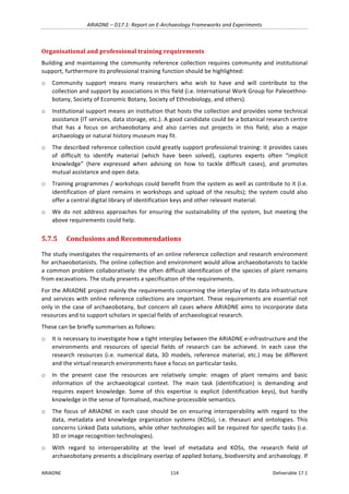 ARIADNE	–	D17.1:	Report	on	E-Archaeology	Frameworks	and	Experiments	
ARIADNE	 114	 Deliverable	17.1	
Organisational	and	professional	training	requirements	
Building	and	maintaining	the	community	reference	collection	requires	community	and	institutional	
support,	furthermore	its	professional	training	function	should	be	highlighted:		
o Community	 support	 means	 many	 researchers	 who	 wish	 to	 have	 and	 will	 contribute	 to	 the	
collection	and	support	by	associations	in	this	field	(i.e.	International	Work	Group	for	Paleoethno-
botany,	Society	of	Economic	Botany,	Society	of	Ethnobiology,	and	others).	
o Institutional	support	means	an	institution	that	hosts	the	collection	and	provides	some	technical	
assistance	(IT	services,	data	storage,	etc.).	A	good	candidate	could	be	a	botanical	research	centre	
that	 has	 a	 focus	 on	 archaeobotany	 and	 also	 carries	 out	 projects	 in	 this	 field;	 also	 a	 major	
archaeology	or	natural	history	museum	may	fit.	
o The	described	reference	collection	could	greatly	support	professional	training:	it	provides	cases	
of	 difficult	 to	 identify	 material	 (which	 have	 been	 solved),	 captures	 experts	 often	 “implicit	
knowledge”	 (here	 expressed	 when	 advising	 on	 how	 to	 tackle	 difficult	 cases),	 and	 promotes	
mutual	assistance	and	open	data.		
o Training	programmes	/	workshops	could	benefit	from	the	system	as	well	as	contribute	to	it	(i.e.	
identification	of	plant	remains	in	workshops	and	upload	of	the	results);	the	system	could	also	
offer	a	central	digital	library	of	identification	keys	and	other	relevant	material.		
o We	do	not	address	approaches	for	ensuring	the	sustainability	of	the	system,	but	meeting	the	
above	requirements	could	help.	
5.7.5 Conclusions	and	Recommendations	
The	study	investigates	the	requirements	of	an	online	reference	collection	and	research	environment	
for	archaeobotanists.	The	online	collection	and	environment	would	allow	archaeobotanists	to	tackle	
a	common	problem	collaboratively:	the	often	difficult	identification	of	the	species	of	plant	remains	
from	excavations.	The	study	presents	a	specification	of	the	requirements.		
For	the	ARIADNE	project	mainly	the	requirements	concerning	the	interplay	of	its	data	infrastructure	
and	services	with	online	reference	collections	are	important.	These	requirements	are	essential	not	
only	in	the	case	of	archaeobotany,	but	concern	all	cases	where	ARIADNE	aims	to	incorporate	data	
resources	and	to	support	scholars	in	special	fields	of	archaeological	research.		
These	can	be	briefly	summarises	as	follows:	
o It	is	necessary	to	investigate	how	a	tight	interplay	between	the	ARIADNE	e-infrastructure	and	the	
environments	 and	 resources	 of	 special	 fields	 of	 research	 can	 be	 achieved.	 In	 each	 case	 the	
research	resources	(i.e.	numerical	data,	3D	models,	reference	material,	etc.)	may	be	different	
and	the	virtual	research	environments	have	a	focus	on	particular	tasks.	
o In	 the	 present	 case	 the	 resources	 are	 relatively	 simple:	 images	 of	 plant	 remains	 and	 basic	
information	 of	 the	 archaeological	 context.	 The	 main	 task	 (identification)	 is	 demanding	 and	
requires	 expert	 knowledge.	 Some	 of	 this	 expertise	 is	 explicit	 (identification	 keys),	 but	 hardly	
knowledge	in	the	sense	of	formalised,	machine-processible	semantics.	
o The	 focus	 of	 ARIADNE	 in	 each	 case	 should	 be	 on	 ensuring	 interoperability	 with	 regard	 to	 the	
data,	 metadata	 and	 knowledge	 organization	 systems	 (KOSs),	 i.e.	 thesauri	 and	 ontologies.	 This	
concerns	Linked	Data	solutions,	while	other	technologies	will	be	required	for	specific	tasks	(i.e.	
3D	or	image	recognition	technologies).			
o With	 regard	 to	 interoperability	 at	 the	 level	 of	 metadata	 and	 KOSs,	 the	 research	 field	 of	
archaeobotany	presents	a	disciplinary	overlap	of	applied	botany,	biodiversity	and	archaeology.	If	
 