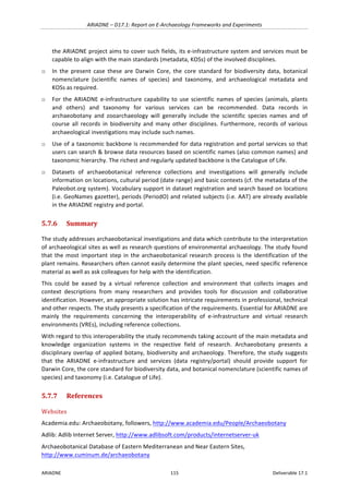 ARIADNE	–	D17.1:	Report	on	E-Archaeology	Frameworks	and	Experiments	
ARIADNE	 115	 Deliverable	17.1	
the	ARIADNE	project	aims	to	cover	such	fields,	its	e-infrastructure	system	and	services	must	be	
capable	to	align	with	the	main	standards	(metadata,	KOSs)	of	the	involved	disciplines.	
o In	 the	 present	 case	 these	 are	 Darwin	 Core,	 the	 core	 standard	 for	 biodiversity	 data,	 botanical	
nomenclature	 (scientific	 names	 of	 species)	 and	 taxonomy,	 and	 archaeological	 metadata	 and	
KOSs	as	required.		
o For	the	ARIADNE	e-infrastructure	capability	to	use	scientific	names	of	species	(animals,	plants	
and	 others)	 and	 taxonomy	 for	 various	 services	 can	 be	 recommended.	 Data	 records	 in	
archaeobotany	 and	 zooarchaeology	 will	 generally	 include	 the	 scientific	 species	 names	 and	 of	
course	 all	 records	 in	 biodiversity	 and	 many	 other	 disciplines.	 Furthermore,	 records	 of	 various	
archaeological	investigations	may	include	such	names.	
o Use	of	a	taxonomic	backbone	is	recommended	for	data	registration	and	portal	services	so	that	
users	can	search	&	browse	data	resources	based	on	scientific	names	(also	common	names)	and	
taxonomic	hierarchy.	The	richest	and	regularly	updated	backbone	is	the	Catalogue	of	Life.	
o Datasets	 of	 archaeobotanical	 reference	 collections	 and	 investigations	 will	 generally	 include	
information	on	locations,	cultural	period	(date	range)	and	basic	contexts	(cf.	the	metadata	of	the	
Paleobot.org	system).	Vocabulary	support	in	dataset	registration	and	search	based	on	locations	
(i.e.	GeoNames	gazetter),	periods	(PeriodO)	and	related	subjects	(i.e.	AAT)	are	already	available	
in	the	ARIADNE	registry	and	portal.	
5.7.6 Summary	
The	study	addresses	archaeobotanical	investigations	and	data	which	contribute	to	the	interpretation	
of	archaeological	sites	as	well	as	research	questions	of	environmental	archaeology.	The	study	found	
that	the	most	important	step	in	the	archaeobotanical	research	process	is	the	identification	of	the	
plant	remains.	Researchers	often	cannot	easily	determine	the	plant	species,	need	specific	reference	
material	as	well	as	ask	colleagues	for	help	with	the	identification.		
This	 could	 be	 eased	 by	 a	 virtual	 reference	 collection	 and	 environment	 that	 collects	 images	 and	
context	 descriptions	 from	 many	 researchers	 and	 provides	 tools	 for	 discussion	 and	 collaborative	
identification.	However,	an	appropriate	solution	has	intricate	requirements	in	professional,	technical	
and	other	respects.	The	study	presents	a	specification	of	the	requirements.	Essential	for	ARIADNE	are	
mainly	 the	 requirements	 concerning	 the	 interoperability	 of	 e-infrastructure	 and	 virtual	 research	
environments	(VREs),	including	reference	collections.		
With	regard	to	this	interoperability	the	study	recommends	taking	account	of	the	main	metadata	and	
knowledge	 organization	 systems	 in	 the	 respective	 field	 of	 research.	 Archaeobotany	 presents	 a	
disciplinary	overlap	of	applied	botany,	biodiversity	and	archaeology.	Therefore,	the	study	suggests	
that	 the	 ARIADNE	 e-infrastructure	 and	 services	 (data	 registry/portal)	 should	 provide	 support	 for	
Darwin	Core,	the	core	standard	for	biodiversity	data,	and	botanical	nomenclature	(scientific	names	of	
species)	and	taxonomy	(i.e.	Catalogue	of	Life).		
5.7.7 References	
Websites	
Academia.edu:	Archaeobotany,	followers,	http://www.academia.edu/People/Archaeobotany			
Adlib:	Adlib	Internet	Server,	http://www.adlibsoft.com/products/internetserver-uk		
Archaeobotanical	Database	of	Eastern	Mediterranean	and	Near	Eastern	Sites,	
http://www.cuminum.de/archaeobotany			
 