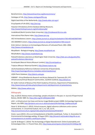 ARIADNE	–	D17.1:	Report	on	E-Archaeology	Frameworks	and	Experiments	
ARIADNE	 116	 Deliverable	17.1	
BoneCommons,	http://alexandriaarchive.org/bonecommons/		
Catalogue	of	Life,	http://www.catalogueoflife.org		
Digital	Seed	Atlas	of	the	Netherlands,	http://seeds.eldoc.ub.rug.nl		
Encyclopedia	of	Life	(EOL),	http://eol.org		
Hawaiian	Ethnobotany	Online	Database	(Bishop	Museum),	
http://www2.bishopmuseum.org/ethnobotanydb/		
InsideWood	(North	Carolina	State	University),	http://insidewood.lib.ncsu.edu		
International	Plant	Name	Index,	http://www.ipni.org		
JISC	Archaeobotany	Listserv,	https://www.jiscmail.ac.uk/cgi-bin/webadmin?A0=ARCHAEOBOTANY		
JISC	ZOOARCH	Listserv,	https://www.jiscmail.ac.uk/cgi-bin/webadmin?A0=zooarch		
Kroll,	Helmut:	Literature	on	Archaeological	Remains	of	Cultivated	Plants	1981–2004,	
http://www.archaeobotany.de	
Morphbank	-	Biological	Imaging,	http://www.morphbank.net		
MorphoBank,	http://www.morphobank.org		
Paleoethnobotany	Laboratory	at	Washington	State	University,	https://labs.wsu.edu/guedes/the-
paleoethnobotany-laboratory/	
Scratchpads	(Natural	History	Museum	London),	http://scratchpads.eu	
Tropicos	(Missouri	Botanical	Garden),	http://www.tropicos.org		
UQ	Archaeobotany	Reference	Collection	(University	of	Queensland),	
http://uqarchaeologyreference.metadata.net/archaeobotany/	
USDA	Plants	Database,	http://plants.usda.gov		
ViBRANT	-	Virtual	Biodiversity	Research	and	Access	Network	for	Taxonomy	(EU,	FP7,	
Infrastructures/Virtual	Research	Communities,	12/2010-11/2013),	http://vbrant.eu	
W.	Szafer	Institute	of	Botany	of	the	Polish	Academy	of	Sciences,	Department	of	Palaeobotany,	
http://www.botany.pl/index.php/en/departments-lab/department-of-palaeobotany		
WikiArc,	http://www.wikiarc.org	
Bibliography	
Day,	Jo	(2013):	Botany	meets	archaeology:	people	and	plants	in	the	past.	In:	Journal	of	Experimental	
Botany,	64(18):	5805-16,	https://doi.org/10.1093/jxb/ert068		
eIUS	-	e-Infrastructure	Use	Cases	and	Service	Usage	Models	project	(2009):	Archaeology	Experience	
Report,	July	2009,	http://projects.oucs.ox.ac.uk/eius/outputs/Archaeology_ExpRep-pub.pdf	
Geser	G.	&	Niccolucci	F.	(2012):	Virtual	museums,	digital	reference	collections	and	e-science	
environments.	In:	Uncommon	Culture,	Vol.	3,	no.	5/6,	12-37,	
http://uncommonculture.org/ojs/index.php/UC/article/view/4714/3677	
Green,	Laura	(2015):	Life	as	an	Archaeobotanist	at	Neolithic	Çatalhöyük,	Turkey.	In:	Association	for	
Environmental	Archaeology	weblog,	10	August	2015,	http://envarch.net/student-blog-life-as-an-
archaeobotanist-at-neolithic-catalhoyuk-turkey/		
Law	M.	&	Morgan	C.	(2014):	The	Archaeology	of	Digital	Abandonment:	Online	Sustainability	and	
Archaeological	Sites.	In:	Present	Pasts,	6(1),	http://www.presentpasts.info/article/10.5334/pp.58/		
 