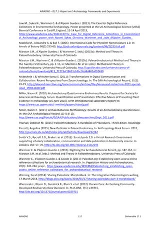 ARIADNE	–	D17.1:	Report	on	E-Archaeology	Frameworks	and	Experiments	
ARIADNE	 117	 Deliverable	17.1	
Law	M.,	Sykes	N.,	Warinner	C.	&	d’Alpoim	Guedes	J.	(2013):	The	Case	for	Digital	Reference	
Collections	in	Environmental	Archaeology.	Poster	presented	at	the	UK	Archaeological	Science	(UKAS)	
Biennial	Conference	in	Cardiff,	England,	11-14	April	2013,	
https://www.academia.edu/3384133/The_Case_for_Digital_Reference_Collections_in_Environment
al_Archaeology_poster_with_Naomi_Sykes_Christina_Warinner_and_Jade_dAlpoim_Guedes_		
Madella	M.,	Alexandre	A.	&	Ball	T.	(2005):	International	Code	for	Phytolith	Nomenclature	1.0.	In:	
Annals	of	Botany	96(2):253-60,	http://aob.oxfordjournals.org/content/96/2/253.full.pdf		
Marston	J.M.,	d’Alpoim	Guedes	J.	&	Warinner	C.	(eds.)	(2015a):	Method	and	Theory	in	
Paleoethnobotany.	University	Press	of	Colorado		
Marston	J.M.,	Warinner	C.	&	d’Alpoim	Guedes	J.	(2015b):	Paleoethnobotanical	Method	and	Theory	in	
the	Twenty-First	Century,	pp.	1-15,	in:	Marston	J.M.	et	al.	(eds.):	Method	and	Theory	in	
Paleoethnobotany.	University	Press	of	Colorado,	http://upcolorado.com/university-press-of-
colorado/item/download/413_71219af18691cb3bc3bd4d441a092430		
Mckechnie	I.	&	Whitcher	Kansa	S.	(2011):	Transformations	in	Digital	Communication	and	
Collaboration:	Recent	Perspectives	From	Zooarchaeology.	In:	The	SAA	Archaeological	Record,	11(1):	
26-29,	http://alexandriaarchive.org/bonecommons/archive/files/kansa-and-mckechnie-2011-special-
issue_3f9061d26f.pdf	
Miller,	Naomi	F.	(2010):	Archaeobotany	Questionnaire	Preliminary	Results.	Prepared	for	Society	for	
American	Archaeology	Forum:	Quantification	and	Presentation:	Effective	Means	of	Presenting	Plant	
Evidence	in	Archaeology	(16	April	2010),	UPM	Ethnobotanical	Laboratory	Report	49,	
https://www.sas.upenn.edu/~nmiller0/papers/AbotQ.pdf	
Miller,	Naomi	F.	(2011):	Archaeobotanical	Methodology:	Results	of	an	Archaeobotany	Questionnaire.	
In:	the	SAA	Archaeological	Record	11(4):	8-10,	
http://www.saa.org/Portals/0/SAA/Publications/thesaaarchrec/Sept_2011.pdf		
Pearsall,	Deborah	M.	(2016):	Paleoethnobotany:	A	Handbook	of	Procedures.	Third	Edition.	Routledge	
Perrotti,	Angelina	(2015):	New	Outlooks	in	Paleoethnobotany.	In:	Anthropology	Book	Forum.	2015,	
http://journals.sfu.ca/abf/index.php/abf/article/download/22/42	
Smith	V.S.,	Rycroft	S.D.,	Brake	I.	et	al.	(2011):	Scratchpads	2.0:	a	Virtual	Research	Environment	
supporting	scholarly	collaboration,	communication	and	data	publication	in	biodiversity	science.	In:	
Zookeys	150:	53–70,	http://dx.doi.org/10.3897/zookeys.150.2193		
Warinner	C.	&	d’Alpoim	Guedes	J.	(2015):	Digitizing	the	Archaeobotanical	Record,	pp.	147-162,	in:	
Marston	J.M.	et	al.	(eds.):	Method	and	Theory	in	Paleoethnobotany.	University	Press	of	Colorado		
Warinner	C.,	d’Alpoim	Guedes	J.	&	Goode	D.	(2011):	Paleobot.org:	Establishing	open-access	online	
reference	collections	for	archaeobotanical	research.	In:	Vegetation	History	and	Archaeobotany,	
20(3):	241-244;	prepr.,	https://www.academia.edu/3497484/Paleobot.org_establishing_open-
access_online_reference_collections_for_archaeobotanical_research	
Werning,	Sarah	(2014):	Sharing	Paleodata:	MorphoBank.	In:	The	Integrative	Paleontologists	weblog,	
17	March	2014,	http://blogs.plos.org/paleo/2014/03/17/sharing-paleodata-part-3-morphobank/	
Wieczorek	J.,	Bloom	D.,	Guralnick	R.,	Blum	S.	et	al.	(2012):	Darwin	Core:	An	Evolving	Community-
Developed	Biodiversity	Data	Standard.	In:	PLoS	ONE,	7(1):	e29715,					
http://dx.doi.org/10.1371/journal.pone.0029715		
	
	
	
 