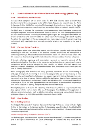 ARIADNE	–	D17.1:	Report	on	E-Archaeology	Frameworks	and	Experiments	
ARIADNE	 118	 Deliverable	17.1	
5.8 Virtual	Research	Environment	for	Czech	Archaeology	(ARUP-CAS)	
5.8.1 Introduction	and	Overview	
The	 case	 study	 comprises	 of	 two	 main	 parts:	 The	 first	 part	 presents	 recent	 e-infrastructure	
developments	 for	 the	 archaeological	 sector	 of	 the	 Czech	 Republic.	 As	 a	 specific	 case	 the	 Aerial	
Archaeology	Archive	(AAA)	of	the	Institute	of	Archaeology	is	described,	as	an	element	of	the	Digital	
Archive	of	the	Institute	and	the	recently	launched	Archaeological	Map	of	the	Czech	Republic	(AMČR).		
The	AMČR	aims	to	integrate	the	various	data	resources	generated	by	archaeological	research	and	
heritage	management	institutions;	furthermore,	advanced	services	and	tools	are	being	developed	for	
the	tasks	of	the	institutions,	archaeologists	and	heritage	managers.	It	is	envisaged	that	the	AMČR	will	
become	a	virtual	research	environment	for	the	whole	sector	of	archaeology	in	the	Czech	Republic.	
Therefore,	the	second	part	of	the	case	study	addresses	major	requirements	of	such	an	integrating	
environment,	 with	 a	 particular	 focus	 on	 requirements	 for	 progress	 and	 innovation	 in	 the	 area	 of	
research.	
5.8.2 Current	Digital	Practices	
The	 last	 twenty	 years	 have	 proven	 ever	 clearer	 that	 high-quality,	 complete	 and	 easily-available	
archaeological	 data	 are	 a	 key	 factor	 in	 the	 effective	 scientific	 research	 and	 the	 management	 of	
archaeological	heritage.	It	has	also	been	demonstrated	that	it	does	not	suffice	to	merely	collect	data,	
it	is	necessary	to	describe	it	using	reliable	metadata	and	to	interconnect	data	of	various	categories.	
Systematic	 collecting,	 organizing	 and	 presentation	 represent	 an	 imperative	 demand	 of	 the	
archaeological	discipline:	if	not	done	in	due	course,	the	archaeological	sector,	research	and	resource	
management	 will	 be	 severely	 restricted	 in	 their	 capability	 to	 address	 effectively	 existing	 and	
emerging	challenges,	for	example,	increased	development	work,	pressure	on	historic	landscapes,	and	
costs	of	heritage	preservation.	
Aerial	 photography,	 both	 historical	 and	 newly	 generated,	 contributes	 to	 our	 understanding	 of	
landscape	 development,	 monitoring	 of	 known	 archaeological	 sites	 as	 well	 as	 discovery	 of	 new	
locations.	Thus	archives	of	aerial	photography	can	play	an	important	role	in	archaeology;	however,	
more	needs	to	be	done	to	improve	their	accessibility	(i.e.	digitisation,	state-of-the-art	metadata)	and	
integration	in	digital	research	environments	(Cowley	and	Stichelbaut	2012,	Hanson	and	Oltean	2013;	
Standring	et	al.	2010).	For	both,	digitised	historical	material	as	well	as	newly	collected	images	novel	
tools	will	be	necessary	to	identify,	interpret	and	annotate	relevant	features.	
Aearial	photography	is	of	course	still	a	booming	field	of	research,	thanks	to	easy	employable	new	
data	capture	vehicles	such	as	drones	(The	SAA	Archaeological	Record	2016),	or	the	application	of	
advance	 sensing	 technologies	 such	 as	 LiDAR,	 which	 allow	 rediscovering	 archaeological	 sites	 and	
landscapes	(Chase	et	al.	2012;	Edgeworth	2014;	Johnson	&	Quimet	2014).	
5.8.3 Case	Studies	
Part	1:	Building	Systems	
The	first	part	of	the	case	study	describes	the	Aerial	Archaeology	Archive	as	a	part	of	both,	the	Digital	
Archive	of	the	Institute	of	Archaeology	and	the	Archaeological	Map	of	the	Czech	Republic	(AMČR).	
The	setup,	data	models	and	integration	of	the	systems	is	outlined	and	their	role	as	e-infrastructure	
components	highlighted.	
The	Archaeological	Map	of	the	Czech	Republic	(AMČR)	
The	Archaeological	Map	of	the	Czech	Republic	system	(henceforth	AMČR)	has	been	developed	as	a	
part	 of	 the	 spinal	 infrastructure	 for	 Czech	 archaeology.	 It	 combines	 the	 daily	 duties	 of	 the	
 