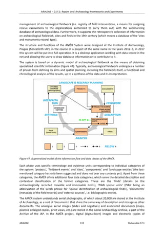 ARIADNE	–	D17.1:	Report	on	E-Archaeology	Frameworks	and	Experiments	
ARIADNE	 119	 Deliverable	17.1	
management	of	archaeological	fieldwork	(i.e.	registry	of	field	interventions,	a	means	for	assigning	
rescue	 excavations	 to	 the	 organizations	 authorized	 to	 carry	 them	 out)	 with	 the	 summarizing	
database	of	archaeological	data.	Furthermore,	it	supports	the	retrospective	collection	of	information	
on	archaeological	fieldwork,	sites	and	finds	in	the	19th	century	(which	means	a	database	of	the	‘sites	
and	monuments	record’	type).		
The	 structure	 and	 functions	 of	 the	 AMČR	 System	 were	 designed	 at	 the	 Institute	 of	 Archaeology,	
Prague	(henceforth	IAP),	in	the	course	of	a	project	of	the	same	name	in	the	years	2012–5;	in	2017	
this	system	will	be	put	into	full	operation.	It	is	a	desktop	application	working	with	data	stored	in	the	
net	and	allowing	the	users	to	draw	database	information	or	to	contribute	to	it.	
The	 system	 is	 based	 on	 a	 dynamic	 model	 of	 archaeological	 fieldwork	 as	 the	 means	 of	 obtaining	
specialized	scientific	information	(Figure	47).	Typically,	archaeological	fieldwork	undergoes	a	number	
of	phases	from	defining	its	aims	and	spatial	planning,	including	the	fieldwork	itself,	a	functional	and	
chronological	analysis	of	the	results,	up	to	a	synthesis	of	the	data	and	its	interpretation.		
	
Figure	47.	A	generalized	model	of	the	information	flow	and	data	classes	of	the	AMČR.	
Each	phase	uses	specific	terminology	and	evidence	units	corresponding	to	individual	categories	of	
the	system:	‘projects’,	‘fieldwork	events’	and	‘sites’,	‘components’	and	‘landscape	entities’	(the	last-
mentioned	category	has	only	been	suggested	and	does	not	bear	any	contents	yet).	Apart	from	these	
categories,	the	AMČR	offers	additional	four	data	categories,	which	serve	the	detailed	description	and	
contextual	 classification	 of	 the	 former	 categories.	 These	 are	 the	 ‘finds’	 (details	 on	 the	
archaeologically	 recorded	 movable	 and	 immovable	 items),	 ‘PIAN	 spatial	 units’	 (PIAN	 being	 an	
abbreviation	 of	 the	 Czech	 phrase	 for	 ‘spatial	 identification	 of	 archaeological	 finds’),	 ‘documents’	
(metadata	of	the	field	records)	and	‘external	sources’,	i.e.	bibliographic	entries.	
The	AMČR	system	understands	aerial	photographs,	of	which	about	20,000	are	stored	at	the	Institute	
of	Archaeology,	as	a	sort	of	‘documents’	that	share	the	same	way	of	description	and	storage	as	other	
documents.	 The	 analogue	 aerial	 images	 (slides	 and	 negatives)	 and	 associated	 documents	 (maps,	
positive	enlarged	copies,	print	views,	etc.)	are	stored	in	the	Aerial	Archaeology	Archive,	a	part	of	the	
Archive	 of	 the	 IAP.	 In	 the	 AMČR	 project,	 digital	 (digital-born)	 images	 and	 electronic	 copies	 of	
 