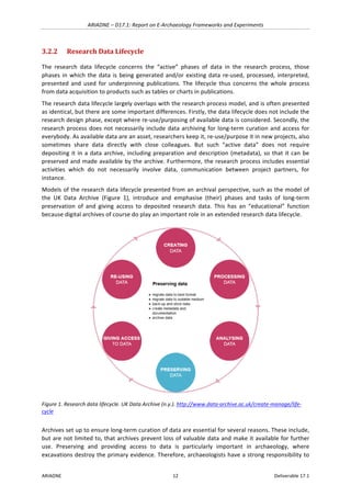 ARIADNE	–	D17.1:	Report	on	E-Archaeology	Frameworks	and	Experiments	
ARIADNE	 12	 Deliverable	17.1	
3.2.2 Research	Data	Lifecycle	
The	 research	 data	 lifecycle	 concerns	 the	 “active”	 phases	 of	 data	 in	 the	 research	 process,	 those	
phases	in	which	the	data	is	being	generated	and/or	existing	data	re-used,	processed,	interpreted,	
presented	 and	 used	 for	 underpinning	 publications.	 The	 lifecycle	 thus	 concerns	 the	 whole	 process	
from	data	acquisition	to	products	such	as	tables	or	charts	in	publications.		
The	research	data	lifecycle	largely	overlaps	with	the	research	process	model,	and	is	often	presented	
as	identical,	but	there	are	some	important	differences.	Firstly,	the	data	lifecycle	does	not	include	the	
research	design	phase,	except	where	re-use/purposing	of	available	data	is	considered.	Secondly,	the	
research	process	does	not	necessarily	include	data	archiving	for	long-term	curation	and	access	for	
everybody.	As	available	data	are	an	asset,	researchers	keep	it,	re-use/purpose	it	in	new	projects,	also	
sometimes	 share	 data	 directly	 with	 close	 colleagues.	 But	 such	 “active	 data”	 does	 not	 require	
depositing	it	in	a	data	archive,	including	preparation	and	description	(metadata),	so	that	it	can	be	
preserved	and	made	available	by	the	archive.	Furthermore,	the	research	process	includes	essential	
activities	 which	 do	 not	 necessarily	 involve	 data,	 communication	 between	 project	 partners,	 for	
instance.		
Models	of	the	research	data	lifecycle	presented	from	an	archival	perspective,	such	as	the	model	of	
the	 UK	 Data	 Archive	 (Figure	 1),	 introduce	 and	 emphasise	 (their)	 phases	 and	 tasks	 of	 long-term	
preservation	 of	 and	 giving	 access	 to	 deposited	 research	 data.	 This	 has	 an	 “educational”	 function	
because	digital	archives	of	course	do	play	an	important	role	in	an	extended	research	data	lifecycle.		
	
Figure	1.	Research	data	lifecycle.	UK	Data	Archive	(n.y.).	http://www.data-archive.ac.uk/create-manage/life-
cycle	
Archives	set	up	to	ensure	long-term	curation	of	data	are	essential	for	several	reasons.	These	include,	
but	are	not	limited	to,	that	archives	prevent	loss	of	valuable	data	and	make	it	available	for	further	
use.	 Preserving	 and	 providing	 access	 to	 data	 is	 particularly	 important	 in	 archaeology,	 where	
excavations	destroy	the	primary	evidence.	Therefore,	archaeologists	have	a	strong	responsibility	to	
 
