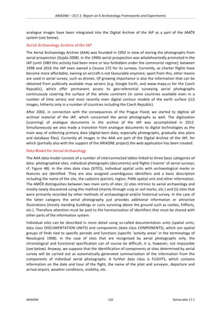 ARIADNE	–	D17.1:	Report	on	E-Archaeology	Frameworks	and	Experiments	
ARIADNE	 120	 Deliverable	17.1	
analogue	 images	 have	 been	 integrated	 into	 the	 Digital	 Archive	 of	 the	 IAP	 as	 a	 part	 of	 the	 AMČR	
system	(see	below).	
Aerial	Archaeology	Archive	of	the	IAP	
The	Aerial	Archaeology	Archive	(AAA)	was	founded	in	1992	in	view	of	storing	the	photographs	from	
aerial	prospection	(Gojda	2008).	In	the	1990s	aerial	prospection	was	wholeheartedly	promoted	in	the	
IAP	(until	1989	this	activity	had	been	more	or	less	forbidden	under	the	communist	regime);	between	
1998	and	2016	the	IAP	even	owned	a	Cessna	172	for	its	surveys.	Currently,	as	charter	flights	have	
become	more	affordable,	owning	an	aircraft	is	not	favourable	anymore;	apart	from	this,	other	means	
are	used	in	aerial	survey,	such	as	drones.	Of	growing	importance	is	also	the	information	that	can	be	
obtained	from	publically	available	map	servers	(e.g.	Google	Earth,	and	www.mapy.cz	for	the	Czech	
Republic),	 which	 offer	 permanent	 access	 to	 geo-referential	 surveying	 aerial	 photographs	
continuously	 covering	 the	 surface	 of	 the	 whole	 continent	 (in	 some	 countries	 available	 even	 in	 a	
number	 of	 time	 series)	 and	 most	 recently	 even	 digital	 contour	 models	 of	 the	 earth	 surface	 (LLS	
images,	hitherto	only	in	a	number	of	countries	including	the	Czech	Republic).	
After	 2002,	 in	 connection	 with	 the	 consequences	 of	 the	 Prague	 Flood,	 we	 started	 to	 digitize	 all	
archival	 material	 of	 the	 IAP,	 which	 concerned	 the	 aerial	 photographs	 as	 well.	 The	 digitization	
(scanning)	 of	 analogue	 documents	 in	 the	 archive	 of	 the	 IAP	 was	 accomplished	 in	 2012.	
Simultaneously	we	also	made	a	transition	from	analogue	documents	to	digital	technologies	as	the	
main	way	of	collecting	primary	data	(digital-born	data;	especially	photographs,	gradually	also	plans	
and	database	files).	Currently	all	images	in	the	AAA	are	part	of	the	Digital	Archive	of	the	IAP,	for	
which	(partially	also	with	the	support	of	the	ARIADNE	project)	the	web	application	has	been	created.		
Data	Model	for	Aerial	Archaeology	
The	AAA	data	model	consists	of	a	number	of	interconnected	tables	linked	to	three	basic	categories	of	
data:	photographed	sites,	individual	photographs	(documents)	and	flights	(‘events’	of	aerial	surveys;	
cf.	 Figure	 48).	 In	 the	 sites	 data	 class	 (SITES),	 individual	 spatial	 units	 with	 archaeological	 marks	 or	
features	 are	 identified.	 They	 are	 also	 assigned	 unambiguous	 identifiers	 and	 a	 basic	 description	
including	the	name	of	the	site,	the	cadastre	(parish),	region,	PIAN	spatial	unit	and	other	information.	
The	AMČR	distinguishes	between	two	main	sorts	of	sites:	(i)	sites	intrinsic	to	aerial	archaeology	and	
mostly	newly	discovered	using	this	method	(mainly	through	crop	or	soil	marks,	etc.)	and	(ii)	sites	that	
were	primarily	recorded	by	other	methods	of	archaeological	and/or	historical	survey.	In	the	case	of	
the	 latter	 category	 the	 aerial	 photography	 just	 provides	 additional	 information	 or	 attractive	
illustrations	(mostly	standing	buildings	or	ruins	surviving	above	the	ground	such	as	castles,	hillforts,	
etc.).	Therefore	attention	must	be	paid	to	the	harmonization	of	identifiers	that	must	be	shared	with	
other	parts	of	the	information	system.	
Individual	sites	can	be	described	in	more	detail	using	so-called	documentation	units	(spatial	units;	
data	class	DOCUMENTATION	UNITS)	and	components	(data	class	COMPONENTS),	which	are	spatial	
groups	of	finds	tied	to	specific	periods	and	functions	(specific	‘activity	areas’	in	the	terminology	of	
Neustupný	 1998).	 In	 the	 case	 of	 sites	 that	 are	 recognised	 by	 aerial	 photographs	 only,	 the	
chronological	and	functional	specification	can	of	course	be	difficult;	it	is,	however,	not	impossible	
(see	below).	Anyway,	we	suppose	that	the	identification	of	components	at	sites	determined	by	aerial	
survey	 will	 be	 carried	 out	 as	 automatically	 generated	 summarization	 of	 the	 information	 from	 the	
components	 of	 individual	 aerial	 photographs.	 A	 further	 data	 class	 is	 FLIGHTS,	 which	 contains	
information	on	the	date	and	hour	of	the	flight,	the	name	of	the	pilot	and	surveyor,	departure	and	
arrival	airport,	weather	conditions,	visibility,	etc.		
 