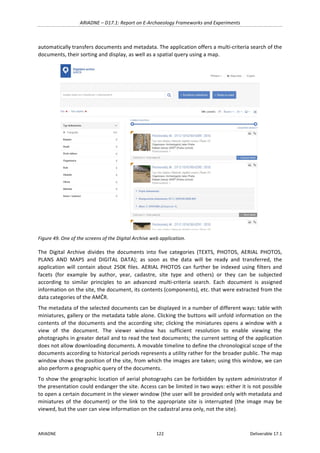 ARIADNE	–	D17.1:	Report	on	E-Archaeology	Frameworks	and	Experiments	
ARIADNE	 122	 Deliverable	17.1	
automatically	transfers	documents	and	metadata.	The	application	offers	a	multi-criteria	search	of	the	
documents,	their	sorting	and	display,	as	well	as	a	spatial	query	using	a	map.	
	
Figure	49.	One	of	the	screens	of	the	Digital	Archive	web	application.	
The	 Digital	 Archive	 divides	 the	 documents	 into	 five	 categories	 (TEXTS,	 PHOTOS,	 AERIAL	 PHOTOS,	
PLANS	 AND	 MAPS	 and	 DIGITAL	 DATA);	 as	 soon	 as	 the	 data	 will	 be	 ready	 and	 transferred,	 the	
application	will	contain	about	250K	files.	AERIAL	PHOTOS	can	further	be	indexed	using	filters	and	
facets	 (for	 example	 by	 author,	 year,	 cadastre,	 site	 type	 and	 others)	 or	 they	 can	 be	 subjected	
according	 to	 similar	 principles	 to	 an	 advanced	 multi-criteria	 search.	 Each	 document	 is	 assigned	
information	on	the	site,	the	document,	its	contents	(components),	etc.	that	were	extracted	from	the	
data	categories	of	the	AMČR.	
The	metadata	of	the	selected	documents	can	be	displayed	in	a	number	of	different	ways:	table	with	
miniatures,	gallery	or	the	metadata	table	alone.	Clicking	the	buttons	will	unfold	information	on	the	
contents	of	the	documents	and	the	according	site;	clicking	the	miniatures	opens	a	window	with	a	
view	 of	 the	 document.	 The	 viewer	 window	 has	 sufficient	 resolution	 to	 enable	 viewing	 the	
photographs	in	greater	detail	and	to	read	the	text	documents;	the	current	setting	of	the	application	
does	not	allow	downloading	documents.	A	movable	timeline	to	define	the	chronological	scope	of	the	
documents	according	to	historical	periods	represents	a	utility	rather	for	the	broader	public.	The	map	
window	shows	the	position	of	the	site,	from	which	the	images	are	taken;	using	this	window,	we	can	
also	perform	a	geographic	query	of	the	documents.	
To	show	the	geographic	location	of	aerial	photographs	can	be	forbidden	by	system	administrator	if	
the	presentation	could	endanger	the	site.	Access	can	be	limited	in	two	ways:	either	it	is	not	possible	
to	open	a	certain	document	in	the	viewer	window	(the	user	will	be	provided	only	with	metadata	and	
miniatures	of	the	document)	or	the	link	to	the	appropriate	site	is	interrupted	 (the	image	may	be	
viewed,	but	the	user	can	view	information	on	the	cadastral	area	only,	not	the	site).		
 