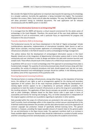 ARIADNE	–	D17.1:	Report	on	E-Archaeology	Frameworks	and	Experiments	
ARIADNE	 123	 Deliverable	17.1	
We	consider	the	Digital	Archive	application	an	important	step	towards	the	opening	up	of	archaeology	
to	 a	 broader	 audience.	 Currently	 the	 application	 is	 being	 translated	 into	 English.	 The	 translation	
considers	the	screens,	filters,	facets	and	all	index-like	metadata.	This	way,	the	AMČR	Digital	Archive	
will	 allow	 persistent	 linking	 to	 individual	 documents.	 The	 web	 application	 will	 be	 released	
simultaneously	with	the	AMČR	system	in	mid-2017.	
Part	2:	From	Information	Systems	to	an	Integrating	VRE	
It	is	envisaged	that	the	AMČR	will	become	a	virtual	research	environment	for	the	whole	sector	of	
archaeology	in	the	Czech	Republic.	 Therefore,	the	second	part	of	the	case	study	addresses	major	
requirements	 of	 such	 an	 environment,	 with	 a	 particular	 focus	 on	 requirements	 for	 progress	 and	
innovation	in	the	area	of	research.	
Towards	a	Qualitative	Shift	in	Archaeology	
The	 fundamental	 courses	 for	 any	 future	 development	 in	 the	 field	 of	 “digital	 archaeology”	 include	
multidisciplinary	 approaches,	 implementation	 of	 international	 standards,	 Open	 Source	 as	 well	 as	
Open	 Access	 concepts,	 ensuring	 broader	 application	 of	 archaeological	 data,	 and,	 mainly,	 creative	
infrastructure	utilisation	in	the	field	of	research	as	well	as	archaeological	heritage	management.	
The	 authors	 believe	 that	 the	 development	 of	 archaeological	 information	 sources	 in	 the	 Czech	
Republic	should	aim	at	the	integration	of	departmental	information	systems	both	in	terms	of	data	
connectivity	and	user	interfaces	in	order	to	design	and	deliver	this	data	with	common	heuristic	and	
analytic	tools.	These	efforts	should	result	in	the	creation	of	a	unified	virtual	research	environment.		
A	qualitative	shift	can	occur	in	Czech	archaeology	only	if	the	approach	to	processing	primary	data	is	
fundamentally	changed.	The	quantity	of	commonly	processed	data	should	increase	along	with	their	
accessibility;	 the	 variety	 of	 analytical	 procedures	 and	 tools	 should	 expand	 and,	 last	 but	 not	 least,	
fundamental	theoretical	and	methodological	concepts	should	be	codified.	In	the	following	sections	
we	address	some	of	the	requirements	of	this	qualitative	shift.	
Ensuring	Appropriate	Licensing	Conditions	
The	decisive	factors	in	creating	e-infrastructures,	among	other	things,	are	the	stipulation	of	licensing	
terms,	 the	 editing	 of	 user	 rights	 as	 well	 as	 arrangements	 applied	 for	 the	 sharing	 and	 secondary	
application	 of	 the	 content.	 One	 of	 the	 most	 important	 problems	 hindering	 the	 development	 of	
existing	 digital	 services	 appears	 to	 be	 a	 dependency	 on	 particular	 software	 providers,	 their	
competence	to	meet	the	needs	of	research	infrastructures	as	well	as	the	long-term	sustainability	of	
the	resulting	solutions.	The	application	of	Open	Source	concepts	can	provide	an	answer	to	these	as	
well	 as	 other	 challenges.	 Software	 based	 on	 the	 Open	 Source	 code	 is	 open	 both	 in	 terms	 of	
accessibility	and	licenses	for	sharing	and	changing.	Thus,	its	further	development	is	independent	of	
the	original	suppliers	and	there	are	no	problems	regarding	its	replication	in	other	systems.	
Data	provided	within	the	scope	of	e-infrastructures	are	protected	in	the	same	way	as	the	software	
itself.	Currently,	Czech	archaeology	suffers	in	this	respect	by	a	certain	vacuum	stemming	from	(i)	the	
ill-defined	relationships	between	the	providers	and	the	data	administrators	and	(ii)	the	application	of	
common	 copyright	 law	 protection	 instead	 of	 specifically	 defined	 licensing	 terms.	 The	 general	
intention	is,	however,	providing	the	largest	possible	amount	of	research	data	to	the	general	public	
for	use	and	distribution	in	the	Open	Access	mode.	This	approach	manifests	itself	in	an	increase	in	
freely	available	digital	resources.	Research	data	should	be	understood	as	a	product	of	public	service	
and	their	concealing	cannot	be	rationally	based,	as	it	only	burdens	the	academic	environment.		
 