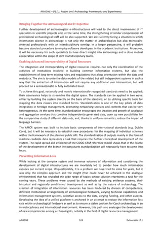 ARIADNE	–	D17.1:	Report	on	E-Archaeology	Frameworks	and	Experiments	
ARIADNE	 124	 Deliverable	17.1	
Bringing	Together	the	Archaeological	and	IT	Expertise	
Further	 development	 of	 archaeological	 e-infrastructures	 will	 lead	 to	 the	 direct	 involvement	 of	 IT	
specialists	in	scientific	projects	and,	at	the	same	time,	the	strengthening	of	similar	competencies	of	
professional	archaeological	staff	will	be	also	supported.	We	are	currently	facing	a	situation	in	which	
information	 science	 in	 archaeology	 is	 not	 only	 the	 matter	 of	 archaeologists	 but	 also	 technically-
oriented	 professionals	 with	 an	 interdisciplinary	 overlap.	 In	 a	 longer	 perspective,	 it	 will	 probably	
become	standard	procedure	to	employ	software	developers	in	the	academic	institutions.	Moreover,	
it	will	be	necessary	for	such	specialists	to	have	direct	insight	into	archaeology	and	a	close	mutual	
cooperation	within	the	scope	of	joint	multidisciplinary	teams.	
Enabling	Advanced	Interoperability	of	Digital	Resources	
The	 integration	 and	 interoperability	 of	 digital	 resources	 requires	 not	 only	 the	 coordination	 of	 the	
activities	 of	 institutions	 involved	 in	 building	 common	 information	 systems,	 but	 also	 the	
establishment	of	long-term	existing	rules	and	regulations	that	allow	orientation	within	the	data	and	
metadata.	The	aim	is	to	unite	the	data	models	of	the	related	but	still	independent	systems	in	such	a	
way	 that	 the	 extraction	 of	 information	 will	 not	 require	 any	 additional	 user	 intervention,	 but	 will	
proceed	on	a	semiautomatic	or	fully	automated	level.		
To	achieve	this	goal,	nationally	and	mainly	internationally	recognized	standards	need	to	be	applied;	
their	observance	helps	to	streamline	the	digital	space.	The	standards	can	be	applied	in	two	ways:	
either	by	building	the	system	directly	on	the	basis	of	the	standard,	or	by	utilizing	specific	tools	for	
mapping	 the	 data	 classes	 into	 standard	 forms.	 Standardization	 is	 one	 of	 the	 key	 pillars	 of	 data	
integration	in	heritage	management,	promoting	networking	services	and	contents	that	can	be	very	
heterogeneous.	At	the	same	time,	standardization	encourages	the	creation	and	growth	of	catalogue	
and	aggregation	services	that	combine	independently	generated	data,	open	up	new	possibilities	for	
the	comparative	study	of	different	data	sets,	and,	thanks	to	uniform	semantics,	reduce	the	impact	of	
language	barriers.		
The	 AMČR	 system	 was	 built	 to	 include	 basic	 components	 of	 international	 standards	 (e.g.	 Dublin	
Core),	but	it	will	be	necessary	to	establish	new	procedures	for	the	mapping	of	individual	schemes	
within	the	framework	of	the	planned	public	API.	The	standardization	of	outputs	mainly	in	the	form	of	
machine-readable	data	represents	a	task	that	requires	the	further	conceptual	development	of	the	
system.	The	rapid	spread	and	efficiency	of	the	CIDOC-CRM	reference	model	shows	that	in	the	course	
of	the	development	of	the	branch	infrastructures	standardization	will	necessarily	have	to	come	into	
focus.	
Preventing	Information	Loss	
While	 looking	 at	 the	 complex	 system	 and	 immense	 volumes	 of	 information	 and	 considering	 the	
development	 of	 digital	 infrastructures	 we	 are	 inevitably	 led	 to	 ponder	 how	 much	 information	
escapes	our	current	scope.	Unquestionably,	it	is	a	problem	we	have	tried	to	solve	for	years,	but	it	
was	 only	 the	 complex	 approach	 and	 the	 insight	 (that	 could	 never	 be	 achieved	 in	 the	 analogue	
environment)	that	has	revealed	the	wide	range	of	topics	whose	solution	represents	a	task	for	the	
coming	 years.	 These	 problems	 were	 caused	 by	 the	 methods	 of	 existing	 evidence	 systems,	 their	
historical	 and	 regionally	 conditioned	 development	 as	 well	 as	 by	 the	 nature	 of	 archaeology.	 The	
creation	 of	 integration	 of	 information	 resources	 has	 been	 hindered	 by	 division	 of	 competences,	
different	 institutional	 arrangements	 of	 archaeological	 fieldwork,	 varying	 technical	 capabilities	 and	
information	management	systems,	selective	access	to	the	data,	varying	funding,	and	other	aspects.	
Developing	the	idea	of	a	unified	platform	is	anchored	in	an	attempt	to	reduce	the	information	loss	
rate	within	archaeological	fieldwork	as	well	as	to	ensure	a	stable	position	for	Czech	archaeology	in	an	
interdisciplinary	and	international	environment.	However,	this	path	also	envisages	the	development	
of	new	competencies	among	archaeologists,	notably	in	the	field	of	digital	resources	management.	
 