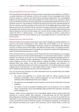 ARIADNE	–	D17.1:	Report	on	E-Archaeology	Frameworks	and	Experiments	
ARIADNE	 125	 Deliverable	17.1	
Recognising	Additional	Sources	of	Evidence	
The	contextualisation	through	data	and	resources	built	on	alternative	source	evidence	is	a	task	that	is	
as	equally	important	as	the	collection	of	old	and	the	creation	of	new	archaeological	data.	Written	
historical	 records	 of	 a	 narrative	 and	 official	 nature	 describing	 independently	 from	 archaeological	
evidence	the	past	landscape	as	well	as	the	distribution	of	human	activity	areas,	represent	a	natural	
source	of	information	that	have	not	been	significantly	and	systematically	exploited	in	the	CR	so	far.	A	
significant	amount	of	critical	editions	of	historical	documents	that	have	been	published	already	for	
over	two	centuries	and	that	especially	for	the	earlier	part	of	the	Middle	Ages	have	covered	most	
relevant	sources	for	the	territory	of	the	CR	may	serve	as	a	good	starting	point	to	meet	such	a	goal.	
The	problem	with	this	group	of	sources	lies,	of	course,	in	the	different	level	of	editorial	practice	and	
editorial	apparatus	(e.g.	local	and	data	indexes,	etc.)	and	the	almost	complete	absence	of	efforts	to	
present	 the	 data	 in	 a	 spatial	 manner.	 In	 this	 regard,	 it	 is	 necessary	 to	 perform	 a	 great	 deal	 of	
methodological	 work	 that	 will	 be	 followed	 up	 by	 a	 demanding	 retrieval	 of	 structured	 data	 from	
various	sources.		
Required	Advances	in	Research	Tools	
With	the	exception	of	securing	the	infrastructure	itself,	system	management	and	data	collection,	it	is	
crucial	 for	 any	 further	 development	 to	 offer	 utilities	 that	 will	 be	 helpful	 (1)	 in	 the	 course	 of	
theoretical	research;	(2)	as	methodological	and	practical	support	for	archaeological	data	collection;	
and	(3)	as	an	efficient	tool	for	data	analysis.	The	fulfilment	of	these	tasks	is	an	ongoing	and	never-
ending	process	that	will	actually	react	to	and	ideally	also	anticipate	the	needs	of	the	target	groups	as	
well	as	the	professional	environment	as	a	whole.	
At	the	theoretical	level	it	is	necessary	to	further	develop	the	idea	of	the	landscape	as	an	area	given	
meaning	in	the	course	of	human	activities	(landscape	as	“an	environment	with	purpose”,	a	complex	
artefact).	The	landscape	can	be	seen	as	a	set	of	chronologically	and	spatially	overlapping	areas	(i.e.	
artefacts)	 which	 underwent	 dynamic	 development,	 the	 static	 reflections	 of	 which	 are	 depicted	 in	
various	 categories	 of	 sources.	 The	 existing	 evidence,	 including	 the	 AMČR,	 is	 primarily	 based	 on	
collecting	 these	 static	 images.	 If	 you	 wish	 to	 understand	 the	 landscape’s	 past	 dynamics,	 it	 is	
necessary	to	model	these	processes	on	the	basis	of	acquired	data.	The	resulting	models	have	to	again	
undergo	further	critical	discussion.	To	reach	viable	models	we	have	to	agree	on	the	basic	concepts	
and	to	modify	the	existing	infrastructures	to	match	their	applications.		
Thus,	we	see	three	basic	directions	for	further	development	that	are	complementary	and	validate	
each	other,	they	are	as	follows:	
• The	 creation	 and	 application	 of	 a	 common	 data	 model	 for	 sciences	 studying	 the	 past	
landscapes	 (archaeology,	 history,	 historical	 geography,	 etc.)	 that	 will	 allow	 fundamental	
syntheses	of	data	independently	of	the	source	category.	
• The	application	of	archaeological	remote	sensing	as	a	source	of	new	information	on	the	past	
landscape.	
• The	 creation	 of	 tools	 for	 predictive	 modelling,	 which	 must	 be	 based	 on	 a	 set	 of	 complex	
criteria,	respecting	the	nature	of	archaeological	data	(transformation	processes,	the	process	
of	their	collection,	etc.).	
However,	 neither	 of	 these	 approaches	 can	 be	 meaningfully	 applied	 without	 enough	 quality	 data	
collected	 by	 a	 uniform	 method.	 Data	 acquisition	 is	 time-consuming	 and	 the	 most	 personnel	
demanding	phase	of	building	an	archaeological	infrastructure.	Thus,	it	cannot	be	assumed	that	one	
organisation	or	any	of	its	working	groups	will	be	able	to	consistently	cover	this	activity	institutionally	
or	even	just	within	the	scope	of	short-term	projects.	The	temporary	suspension	or	interruption	of	
data	 collection	 will	 always	 cause	 a	 gap	 in	 their	 consistency,	 and	 its	 reverse	 filling	 is	 usually	 very	
 