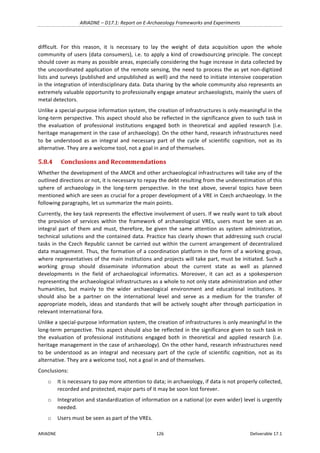 ARIADNE	–	D17.1:	Report	on	E-Archaeology	Frameworks	and	Experiments	
ARIADNE	 126	 Deliverable	17.1	
difficult.	 For	 this	 reason,	 it	 is	 necessary	 to	 lay	 the	 weight	 of	 data	 acquisition	 upon	 the	 whole	
community	of	users	(data	consumers),	i.e.	to	apply	a	kind	of	crowdsourcing	principle.	The	concept	
should	cover	as	many	as	possible	areas,	especially	considering	the	huge	increase	in	data	collected	by	
the	uncoordinated	application	of	the	remote	sensing,	the	need	to	process	the	as	yet	non-digitized	
lists	and	surveys	(published	and	unpublished	as	well)	and	the	need	to	initiate	intensive	cooperation	
in	the	integration	of	interdisciplinary	data.	Data	sharing	by	the	whole	community	also	represents	an	
extremely	valuable	opportunity	to	professionally	engage	amateur	archaeologists,	mainly	the	users	of	
metal	detectors.	
Unlike	a	special-purpose	information	system,	the	creation	of	infrastructures	is	only	meaningful	in	the	
long-term	perspective.	This	aspect	should	also	be	reflected	in	the	significance	given	to	such	task	in	
the	 evaluation	 of	 professional	 institutions	 engaged	 both	 in	 theoretical	 and	 applied	 research	 (i.e.	
heritage	management	in	the	case	of	archaeology).	On	the	other	hand,	research	infrastructures	need	
to	 be	 understood	 as	 an	 integral	 and	 necessary	 part	 of	 the	 cycle	 of	 scientific	 cognition,	 not	 as	 its	
alternative.	They	are	a	welcome	tool,	not	a	goal	in	and	of	themselves.	
5.8.4 Conclusions	and	Recommendations	
Whether	the	development	of	the	AMCR	and	other	archaeological	infrastructures	will	take	any	of	the	
outlined	directions	or	not,	it	is	necessary	to	repay	the	debt	resulting	from	the	underestimation	of	this	
sphere	 of	 archaeology	 in	 the	 long-term	 perspective.	 In	 the	 text	 above,	 several	 topics	 have	 been	
mentioned	which	are	seen	as	crucial	for	a	proper	development	of	a	VRE	in	Czech	archaeology.	In	the	
following	paragraphs,	let	us	summarize	the	main	points.		
Currently,	the	key	task	represents	the	effective	involvement	of	users.	If	we	really	want	to	talk	about	
the	 provision	 of	 services	 within	 the	 framework	 of	 archaeological	 VREs,	 users	 must	 be	 seen	 as	 an	
integral	part	of	them	and	must,	therefore,	be	given	the	same	attention	as	system	administration,	
technical	solutions	and	the	contained	data.	Practice	has	clearly	shown	that	addressing	such	crucial	
tasks	in	the	Czech	Republic	cannot	be	carried	out	within	the	current	arrangement	of	decentralized	
data	management.	Thus,	the	formation	of	a	coordination	platform	in	the	form	of	a	working	group,	
where	representatives	of	the	main	institutions	and	projects	will	take	part,	must	be	initiated.	Such	a	
working	 group	 should	 disseminate	 information	 about	 the	 current	 state	 as	 well	 as	 planned	
developments	 in	 the	 field	 of	 archaeological	 informatics.	 Moreover,	 it	 can	 act	 as	 a	 spokesperson	
representing	the	archaeological	infrastructures	as	a	whole	to	not	only	state	administration	and	other	
humanities,	 but	 mainly	 to	 the	 wider	 archaeological	 environment	 and	 educational	 institutions.	 It	
should	 also	 be	 a	 partner	 on	 the	 international	 level	 and	 serve	 as	 a	 medium	 for	 the	 transfer	 of	
appropriate	models,	ideas	and	standards	that	will	be	actively	sought	after	through	participation	in	
relevant	international	fora.	
Unlike	a	special-purpose	information	system,	the	creation	of	infrastructures	is	only	meaningful	in	the	
long-term	perspective.	This	aspect	should	also	be	reflected	in	the	significance	given	to	such	task	in	
the	 evaluation	 of	 professional	 institutions	 engaged	 both	 in	 theoretical	 and	 applied	 research	 (i.e.	
heritage	management	in	the	case	of	archaeology).	On	the	other	hand,	research	infrastructures	need	
to	 be	 understood	 as	 an	 integral	 and	 necessary	 part	 of	 the	 cycle	 of	 scientific	 cognition,	 not	 as	 its	
alternative.	They	are	a	welcome	tool,	not	a	goal	in	and	of	themselves.	
Conclusions:	
o It	is	necessary	to	pay	more	attention	to	data;	in	archaeology,	if	data	is	not	properly	collected,	
recorded	and	protected,	major	parts	of	it	may	be	soon	lost	forever.		
o Integration	and	standardization	of	information	on	a	national	(or	even	wider)	level	is	urgently	
needed.	
o Users	must	be	seen	as	part	of	the	VREs.		
 