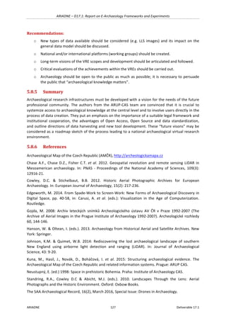 ARIADNE	–	D17.1:	Report	on	E-Archaeology	Frameworks	and	Experiments	
ARIADNE	 127	 Deliverable	17.1	
Recommendations:	
o New	types	of	data	available	should	be	considered	(e.g.	LLS	images)	and	its	impact	on	the	
general	data	model	should	be	discussed.	
o National	and/or	international	platforms	(working	groups)	should	be	created.		
o Long-term	visions	of	the	VRE	scopes	and	development	should	be	articulated	and	followed.		
o Critical	evaluations	of	the	achievements	within	the	VREs	should	be	carried	out.		
o Archaeology	should	be	open	to	the	public	as	much	as	possible;	it	is	necessary	to	persuade	
the	public	that	“archaeological	knowledge	matters”.		
5.8.5 Summary	
Archaeological	research	infrastructures	must	be	developed	with	a	vision	for	the	needs	of	the	future	
professional	 community.	 The	 authors	 from	 the	 ARUP-CAS	 team	 are	 convinced	 that	 it	 is	 crucial	 to	
systemize	access	to	archaeological	knowledge	at	the	central	level	and	to	involve	users	directly	in	the	
process	of	data	creation.	They	put	an	emphasis	on	the	importance	of	a	suitable	legal	framework	and	
institutional	 cooperation,	 the	 advantages	 of	 Open	 Access,	 Open	 Source	 and	 data	 standardization,	
and	outline	directions	of	data	harvesting	and	new	tool	development.	These	“future	visons”	may	be	
considered	as	a	roadmap	sketch	of	the	process	leading	to	a	national	archaeological	virtual	research	
environment.	
5.8.6 References	
Archaeological	Map	of	the	Czech	Republic	(AMČR),	http://archeologickamapa.cz	
Chase	A.F.,	Chase	D.Z.,	Fisher	C.T.	et	al.	2012.	Geospatial	revolution	and	remote	sensing	LiDAR	in	
Mesoamerican	 archaeology.	 In:	 PNAS	 -	 Proceedings	 of	 the	 National	 Academy	 of	 Sciences,	 109(3):	
12916-21.		
Cowley,	 D.C.	 &	 Stichelbaut,	 B.B.	 2012.	 Historic	 Aerial	 Photographic	 Archives	 for	 European	
Archaeology.	In:	European	Journal	of	Archaeology,	15(2):	217-236.	
Edgeworth,	M.	2014.	From	Spade-Work	to	Screen-Work:	New	Forms	of	Archaeological	Discovery	in	
Digital	 Space,	 pp.	 40-58,	 in:	 Carusi,	 A.	 et	 al.	 (eds.):	 Visualization	 in	 the	 Age	 of	 Computerization.	
Routledge.	
Gojda,	 M.	 2008:	 Archiv	 leteckých	 snímků	 Archeologického	 ústavu	 AV	 ČR	 v	 Praze	 1992-2007	 (The	
Archive	of	Aerial	Images	in	the	Prague	Institute	of	Archaeology	1992-2007).	Archeologické	rozhledy	
60,	144-146.	
Hanson,	W.	&	Oltean,	I.	(eds.).	2013.	Archaeology	from	Historical	Aerial	and	Satellite	Archives.	New	
York:	Springer.		
Johnson,	 K.M.	 &	 Quimet,	 W.B.	 2014:	 Rediscovering	 the	 lost	 archaeological	 landscape	 of	 southern	
New	 England	 using	 airborne	 light	 detection	 and	 ranging	 (LiDAR).	 In:	 Journal	 of	 Archaeological	
Science,	43:	9-20.	
Kuna,	 M.,	 Hasil,	 J.,	 Novák,	 D.,	 Boháčová,	 I.	 et	 al.	 2015:	 Structuring	 archaeological	 evidence.	 The	
Archaeological	Map	of	the	Czech	Republic	and	related	information	systems.	Prague:	ARUP	CAS.		
Neustupný,	E.	(ed.)	1998:	Space	in	prehistoric	Bohemia.	Praha:	Institute	of	Archaeology	CAS.	
Standring,	 R.A.,	 Cowley	 D.C	 &	 Abicht,	 M.J.	 (eds.).	 2010.	 Landscapes	 Through	 the	 Lens:	 Aerial	
Photographs	and	the	Historic	Environment.	Oxford:	Oxbow	Books.	
The	SAA	Archaeological	Record,	16(2),	March	2016,	Special	Issue:	Drones	in	Archaeology.	
	
 