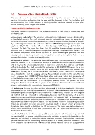 ARIADNE	–	D17.1:	Report	on	E-Archaeology	Frameworks	and	Experiments	
ARIADNE	 128	 Deliverable	17.1	
5.9 Summary	of	Case	Studies	Results	(SRFG)	
The	case	studies	describe	exemplary	current	practices	in	the	respective	area,	recent	advances	and/or	
existing	shortcomings,	and	outline	how	the	area	could	be	developed	further.	The	conclusions	and	
recommendations	 can	 concern	 adoption	 of	 novel	 approaches,	 standards,	 methods,	 tools	 or	 other	
means,	depending	on	the	subject	area	covered.		
Summary	of	individual	case	studies	
We	 briefly	 summarise	 the	 individual	 case	 studies	 with	 regard	 to	 their	 subjects,	 perspectives,	 and	
main	conclusions.		
Archaeological	Methodology:	The	case	study	addresses	the	methodologies	which	are	being	used	in	
archaeological	 research.	 The	 study	 does	 not	 focus	 on	 methodological	 theory,	 but	 extraction	 of	
methods	components	from	actual	practice	and	description	in	a	form	that	could	allow	better	support	
by	e-archaeology	applications.	The	work	takes	a	Situational	Method	Engineering	(SME)	approach	and	
applies	the	ISO/IEC	24744	standard	(Metamodel	for	Development	Methodologies)	which	defines	a	
“grammar”	 for	 SME.	 The	 study	 then	 shows	 that	 this	 modelling	 language	 allows	 expressing	 and	
communicating	in	a	formalised	way	methodologies	in	archaeology.	This	work	involved	the	extraction	
of	 methods	 components	 from	 textual	 accounts	 of	 actual	 archaeological	 practices,	 and	 the	
development	 of	 a	 repository	 to	 store	 and	 manage	 their	 formalised	 descriptions.	 Furthermore	 a	
number	of	application	scenarios	have	been	identified.		
Archaeological	Ontology:	The	case	study	presents	an	application	case	of	CRMarchaeo,	an	extension	
of	the	ISO	standard	CIDOC	CRM	specifically	designed	to	model	the	archaeological	excavation	process	
and	to	integrate	the	complex	documentation	of	excavations	which	are	often	recorded	according	to	
different	 standards.	 The	 study	 presents	 the	 application	 of	 CIDOC-CRM/CRMarchaeo	 to	 a	 very	
complex	 documentation	 schema,	 which	 has	 been	 achieved	 with	 good	 results,	 and	 suggests	 that	
CRMarchaeo	arguably	can	be	utilized	in	most	other	cases.	Indeed,	work	is	underway	on	a	number	of	
cases.	Importantly,	a	tool,	the	Mapping	Memory	Manager	(3M)	is	available	for	this	work.	The	case	
study	 concludes	 that	 CIDOC-CRM/CRMarchaeo	 allow	 addressing	 better	 the	 complexity	 of	
archaeological	 documentation	 in	 efforts	 aimed	 to	 integrate	 such	 documentation.	 Therefore	 their	
application	 can	 be	 recommended	 to	 archaeological	 research	 centres	 and	 projects	 for	 data	
integration.	This	is	recommended	for	integration	at	the	local/project	level	as	well	as	across	different	
projects	and	institutions,	for	example	in	the	framework	of	ARIADNE.	
3D	Archaeology:	The	case	study	first	describes	a	framework	of	3D	Archaeology	in	which	3D	models	
would	represent	and	allow	scrutinizing	the	result	of	bringing	together	knowledge	from	researchers	of	
different	disciplines	concerning	archaeological	artefacts.	Next	the	study	describes	the	wide	range	of	
3D	 methods	 that	 are	 being	 used	 by	 archaeologists,	 however,	 mainly	 to	 represent,	 not	 to	 enable	
advancement	of	archaeological	knowledge	in	collaborative	e-archaeology.	Such	e-archaeology	would	
use	online	representation,	annotation	and	critical	discussion	of	knowledge	claims,	feeding	the	results	
back	into	the	3D	model	development	process.	Thus	the	scientific,	essentially	collaborative	process	of	
knowledge	 generation,	 in	 which	 researchers	 scrutinize,	 refute	 or	 accept	 (always	 provisionally)	
knowledge	 claims	 should	 be	 built	 into	 the	 3D	 environment.	 The	 study	 suggests	 investigating	 e-
research	environments	that	provide	such	capability	and	place	the	collaborative	research	process	in	
the	centre	of	3D	Archaeology.		
Geo-Physical	 Field	 Survey:	 The	 case	 study	 addresses	 the	 situation	 of	 databases	 of	 geo-physical	
survey	data	which	can	provide	essential	information	for	studies	on	archaeological	sites	and	areas.	As	
examples	two	databases	of	national	authorities	have	been	inspected,	showing	limited	capability	to	
(re-)use	the	databases	for	documenting	research	projects	or	to	directly	contribute	new	results.	The	
study	notes	that	are	not	many	such	central	databases	and	no	database	exists	at	the	European	level	
 