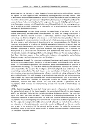 ARIADNE	–	D17.1:	Report	on	E-Archaeology	Frameworks	and	Experiments	
ARIADNE	 129	 Deliverable	17.1	
which	integrates	the	metadata	or,	even,	datasets	of	prospections	conducted	in	different	countries	
and	regions.	The	study	suggests	that	for	e-archaeology	involving	geo-physical	surveys	there	is	a	need	
of	standardised	databases	dedicated	to	such	research.	Such	databases	should	allow	documenting	the	
systematic	data	acquisition,	processing	and	interpretation,	taking	account	of	the	particularities	of	the	
prospected	area.	Furthermore,	to	allow	further	progress	in	the	research	field	of	geo-physical	surveys	
for	archaeological	purposes,	scientific	publications	should	be	published	with	the	underlying	datasets	
(i.e.	 in	 a	 publicly	 accessible	 repository),	 so	 that	 results	 can	 be	 scrutinized	 and	 the	 data	 used	 for	
investigations	with	different	methods.	
Physical	 Anthropology:	 The	 case	 study	 addresses	 the	 development	 of	 databases	 in	 the	 field	 of	
physical	anthropology,	describes	some	current	examples,	and	points	out	existing	issues	as	well	as	
potential	 for	 advances	 towards	 innovative	 e-archaeology.	 Identified	 major	 challenges	 for	 e-
archaeology	are:	data	recording	that	is	not	based	on	an	international	standard,	databases	that	have	
been	developed	with	only	one	institution	in	mind,	and	lack	of	federated,	cross-searchable	databases;	
the	latter	concerns	both	collections	of	skeletal	material	and	research	databases.	For	ARIADNE	the	
case	study	recommends:	to	include	in	the	ARIADNE	registry/portal	more	sets	of	research	data	and	
reports	of	physical	anthropology;	to	contribute	to	the	standardisation	of	databases	in	this	field	from	
ARIADNE’s	 perspective	 of	 dataset	 registration,	 federation	 and	 integration;	 and	 to	 consider	 the	
development	 of	 a	 virtual	 research	 environment	 that	 demonstrates	 the	 research	 potential	 of	
interoperable	physical	anthropology	and	other	archaeological	databases.	The	case	study	emphasises	
that	 these	 objectives	 require	 a	 close	 collaboration	 between	 anthropologists,	 archaeologists,	
database	managers,	and	technical	researchers	and	developers.	
Archaeobotanical	Research:	The	case	study	introduces	archaeobotany	with	regard	to	its	disciplinary	
scope	and	current	developments.	The	latter	include	an	increased	accessibility	of	studies	and	data	
online,	i.e.	data	shared	through	open	access	repositories,	which	contribute	to	research	questions	of	
environmental	archaeology.	The	case	study	addresses	archaeobotanical	research	in	the	context	of	
archaeological	 sites.	 This	 concerns	 the	 investigation	 of	 remains	 of	 plants	 as	 a	 contribution	 to	 the	
overall	interpretation	of	sites.	The	study	focuses	on	the	identification	of	the	plant	remains,	which	
often	 requires	 comparison	 to	 archaeobotanical	 reference	 material	 and	 asking	 colleagues	 for	 help	
with	the	identification.	This	could	be	eased	by	a	virtual	reference	collection	and	environment	that	
collects	images	and	context	descriptions	by	many	researchers	and	provides	tools	for	discussion	and	
collaborative	 identification.	 However,	 an	 appropriate	 solution	 has	 intricate	 requirements	 in	
professional,	 technical	 and	 other	 respects.	 The	 case	 study	 presents	 a	 specification	 of	 the	
requirements	 which	 includes	 also	 interoperability	 of	 data	 with	 research	 e-infrastructures,	 i.e.	
ARIADNE.	
VRE	for	Czech	Archaeology:	The	case	study	first	presents	recent	e-infrastructure	developments	for	
the	 archaeological	 sector	 of	 the	 Czech	 Republic,	 the	 Archaeological	 Map	 of	 the	 Czech	 Republic	
(AMČR)	 and	 ARUP-CAS’	 Digital	 Archive,	 including	 the	 Aerial	 Archaeology	 Archive.	 The	 case	 study	
argues	 that	 these,	 particularly	 the	 AMČR,	 are	 elements	 of	 an	 emerging	 comprehensive	 VRE	 for	
archaeological	research	at	the	national	level.	The	study	then	addresses	important	perspectives	and	
requirements	of	such	an	integrating	virtual	environment.	These	include:	that	the	long-term	vision	of	
the	VRE	scope	and	development	must	be	communicated,	followed,	and	evaluated;	standardisation	
and	integration	of	information	across	the	sector	in	the	country	(and	beyond);	and	the	users	must	be	
seen	 as	 part	 of	 the	 emerging	 VRE	 (i.e.	 national	 working	 groups).	 The	 study	 also	 stresses	 that	
archaeology	should	be	open	to	the	public	as	much	as	possible,	contributing	to	the	recognition	that	
“archaeological	knowledge	matters”.		
	 	
 