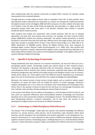 ARIADNE	–	D17.1:	Report	on	E-Archaeology	Frameworks	and	Experiments	
ARIADNE	 13	 Deliverable	17.1	
share	collected	data	with	the	research	community	to	enable	further	research,	for	example,	asking	
new	questions	from	combined	datasets.	
Through	long-term	curation	digital	archives	make	an	extended	“active	life”	of	data	possible.	Some	
data	lifecycle	models	understand	also	researchers	as	curators,	for	example	the	model	promoted	by	
the	Digital	Curation	Centre	UK	(Higgins	2008;	Ball	2012	compares	it	to	other	models).	One	basic	idea	
of	 all	 models	 is	 that	 the	 data	 should	 finally	 be	 deposited,	 well	 described,	 in	 a	 digital	 archive.	 But	
excavation	 projects	 often	 take	 many	 years,	 if	 not	 decades,	 therefore	 data	 curation	 is	 essential	
already	during	the	research	process.	
Some	 projects	 have	 looked	 into	 researchers’	 data	 curation	 practices	 with	 the	 aim	 to	 develop	
approaches	 and	 tools	 that	 may	 enhance	 data	 practices.	 For	 example,	 the	 Data	 Curation	 Profiles	
project	 (2008-2012)	 studied	 such	 practices	 extensively.	 The	 project	 invited	 researchers	 of	 several	
disciplines	to	document	how	they	work	with	data,	different	forms	and	stages	of	data,	tools	used,	and	
what	they	consider	as	sharable	forms	of	data	in	their	field	of	study	(Cragin	et	al.	2010;	Witt	et	al.	
2009).	 Researchers	 of	 ARIADNE	 partner	 Athena	 RC	 (Digital	 Curation	 Unit),	 have	 proposed	 an	
extended	 digital	 curation	 lifecycle	 model	 (Constantopoulos	 et	 al.	 2009).	 Also,	 they	 worked	 with	
humanities	researchers	to	better	understand	their	digital	curation	requirements	(e.g.	Benardou	et	al.	
2010).	Dallas	(2015)	considers	the	curation	of	archaeological	knowledge	“in	the	digital	continuum”	as	
a	grand	challenge	of	digital	archaeology.	
3.3 Specific	E-Archaeology	Frameworks	
Having	established	some	basic	elements	of	e-research	frameworks,	we	now	ask	if	there	are	any	e-
archaeology	 specific	 aspects.	 Archaeology	 studies	 past	 cultures	 based	 on	 their	 material	 remains.	
Therefore,	 the	 discipline	 is	 generally	 subsumed	 under	 the	 humanities.	 However,	 archaeology	 is	 a	
multi-disciplinary	field	of	research	that	involves	researchers,	especially	finds	experts	with	different	
disciplinary	backgrounds	who	identify	and	analyse	physical	and	biological	remains	such	as	ceramics,	
metals,	bones,	plants,	etc.	These	experts	come	from	different	research	specialities	(e.g.	zooarchaeo-
logy	in	the	case	of	animal	bones),	each	with	their	own	subject	knowledge	and	methodologies.	
Moreover,	the	material	remains	of	past	cultures	include	objects	such	as	cuneiform	tablets,	papyri,	
inscriptions,	 art	 works	 and	 others	 that	 are	 studied	 by	 scholars	 of	 ancient	 languages,	 literatures,	
religions,	philosophies,	etc.	In	turn,	these	can	contribute	to	the	interpretation	of	archaeological	sites.	
Hence,	there	is	the	question	of	where	to	draw	the	line	and	focus	on	e-archaeology	frameworks	and	
their	methods,	tools	and	data,	thereby	avoiding	less	relevant	fields	of	research.	
In	the	sections	that	follow,	first	we	address	archaeology	as	a	multi-disciplinary	field	of	research,	and	
then	 point	 out	 important	 differences	 (and	 commonalities)	 between	 archaeology	 and	 humanities	
disciplines	not	or	only	occasionally	involved	in	archaeological	research.	The	identified	differences	can	
help	 distinguishing	 between	 e-research	 frameworks,	 and	 to	 take	 them	 into	 account	 in	 the	
development	of	digital	research	environments	for	different	disciplines.	
3.3.1 Archaeology	as	a	Multi-Disciplinary	Field	of	Research	
The	classical	“tree	of	knowledge”	model	splits	the	scientific	and	scholarly	knowledge	into	different	
branches	 (i.e.	 natural	 sciences,	 social	 sciences,	 arts	 &	 humanities),	 major	 disciplines	 within	 these	
branches,	and	the	disciplines	into	sub-disciplines	and	research	specialties.	In	the	development	of	e-
research	infrastructures	it	is	very	important	to	take	account	of	differences	between	disciplines	with	
regard	to	research	practices.	Archaeology	poses	a	challenge	because	it	is	a	multi-disciplinary	field	of	
research,	in	which	theoretical	concepts,	models	and	methods	from	different	branches	of	knowledge	
 