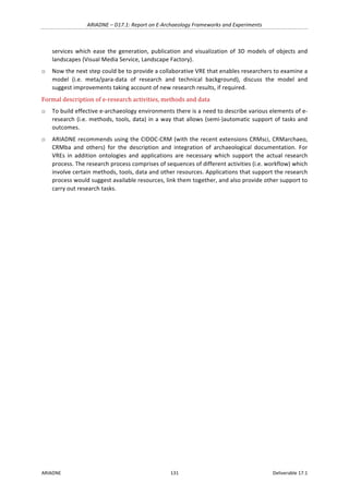 ARIADNE	–	D17.1:	Report	on	E-Archaeology	Frameworks	and	Experiments	
ARIADNE	 131	 Deliverable	17.1	
services	which	ease	the	generation,	publication	and	visualization	of	3D	models	of	objects	and	
landscapes	(Visual	Media	Service,	Landscape	Factory).		
o Now	the	next	step	could	be	to	provide	a	collaborative	VRE	that	enables	researchers	to	examine	a	
model	 (i.e.	 meta/para-data	 of	 research	 and	 technical	 background),	 discuss	 the	 model	 and	
suggest	improvements	taking	account	of	new	research	results,	if	required.		
Formal	description	of	e-research	activities,	methods	and	data	
o To	build	effective	e-archaeology	environments	there	is	a	need	to	describe	various	elements	of	e-
research	(i.e.	methods,	tools,	data)	in	a	way	that	allows	(semi-)automatic	support	of	tasks	and	
outcomes.	
o ARIADNE	recommends	using	the	CIDOC-CRM	(with	the	recent	extensions	CRMsci,	CRMarchaeo,	
CRMba	 and	 others)	 for	 the	 description	 and	 integration	 of	 archaeological	 documentation.	 For	
VREs	 in	 addition	 ontologies	 and	 applications	 are	 necessary	 which	 support	 the	 actual	 research	
process.	The	research	process	comprises	of	sequences	of	different	activities	(i.e.	workflow)	which	
involve	certain	methods,	tools,	data	and	other	resources.	Applications	that	support	the	research	
process	would	suggest	available	resources,	link	them	together,	and	also	provide	other	support	to	
carry	out	research	tasks.	
	
 