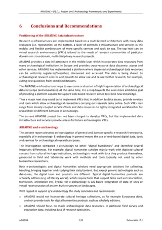 ARIADNE	–	D17.1:	Report	on	E-Archaeology	Frameworks	and	Experiments	
ARIADNE	 132	 Deliverable	17.1	
6 Conclusions	and	Recommendations	
Positioning	of	the	ARIADNE	data	infrastructure	
Research	e-infrastructures	are	implemented	based	on	a	multi-layered	architecture	with	many	data	
resources	(i.e.	repositories)	at	the	bottom,	a	layer	of	common	e-infrastructure	and	services	in	the	
middle,	and	flexible	combinations	of	more	specific	services	and	tools	on	top.	The	top	level	can	be	
virtual	 research	 environments	 (VREs)	 tailored	 to	 the	 needs	 of	 research	 communities	 of	 particular	
domains	or	cross-domain,	multi-disciplinary	research	projects.	
ARIADNE	provides	a	data	infrastructure	in	the	middle	layer	which	incorporates	data	resources	from	
many	archaeological	institutions	in	Europe	and	provides	cross-resource	data	discovery,	access	and	
other	services.	ARIADNE	has	implemented	a	platform	where	dispersed	archaeological	data	resources	
can	 be	 uniformly	 registered/described,	 discovered	 and	 accessed.	 The	 data	 is	 being	 shared	 by	
archaeological	research	centres	and	projects	to	allow	use	and	re-use	further	research,	for	example,	
asking	new	questions	from	combined	datasets.	
The	ARIADNE	e-infrastructure	helps	to	overcome	a	situation	of	high	fragmentation	of	archaeological	
data	in	Europe	(and	elsewhere).	At	the	same	time,	it	is	a	step	towards	the	even	more	ambitious	goal	
of	providing	a	platform	capable	to	support	web-based	research	aimed	to	create	new	knowledge.		
Thus	a	major	next	step	could	be	to	implement	VREs	that,	in	addition	to	data	access,	provide	services	
and	tools	which	allow	archaeological	researchers	carrying	out	research	tasks	online.	Such	VREs	may	
range	from	loosely	coupled	services/tools	and	data	resources	to	tightly	integrated	workbenches	for	
researchers	of	different	domains	of	archaeology.	
The	 current	 ARIADNE	 project	 has	 not	 been	 charged	 to	 develop	 VREs,	 but	 the	 implemented	 data	
infrastructure	and	services	provide	a	basis	for	future	archaeological	VREs.	
ARIADNE	and	e-archaeology	
The	present	report	presents	an	investigation	of	general	and	domain-specific	e-research	frameworks,	
especially	of	e-archaeology.	E-archaeology	in	general	means	the	use	of	web-based	digital	data,	tools	
and	services	for	archaeological	research	purposes.		
The	 investigation	 compared	 e-archaeology	 to	 other	 “digital	 humanities”	 and	 identified	 several	
important	differences.	For	example:	digital	humanities	scholars	mostly	work	with	digitised	cultural	
content	from	cultural	heritage	institutions,	archaeologists	work	with	data	they	produce	themselves,	
generated	 in	 field	 and	 laboratory	 work	 with	 methods	 and	 tools	 typically	 not	 used	 by	 other	
humanities	researchers.		
Both	 e-archaeologists	 and	 digital	 humanities	 scholars	 need	 appropriate	 solutions	 for	 collecting,	
handling,	bringing	together	and	studying	their	data/content.	But,	except	generic	technologies	such	as	
databases,	 the	 digital	 tools	 and	 products	 are	 different:	 Typical	 digital	 humanities	 products	 are	
scholarly	editions	(e.g.	of	literary	works),	which	require	tools	that	support	tasks	such	as	transcription,	
translation,	 annotation	 etc.	 Typical	 for	 e-archaeology	 is	 GIS	 based	 integration	 of	 data	 of	 sites	 or	
virtual	reconstruction	of	ancient	built	structures	or	landscapes.	
With	regard	to	support	of	e-archaeology	the	study	concludes	and	recommends:		
o ARIADNE	would	not	incorporate	cultural	heritage	 collections,	as	for	example	Europeana	does,	
and	not	provide	tools	for	digital	humanities	products	such	as	scholarly	editions.		
o ARIADNE	 should	 focus	 on	 major	 archaeological	 data	 resources,	 in	 particular	 field	 survey	 and	
excavation	data,	including	data	of	research	specialties.		
 