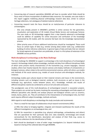 ARIADNE	–	D17.1:	Report	on	E-Archaeology	Frameworks	and	Experiments	
ARIADNE	 133	 Deliverable	17.1	
o Concerning	data	of	research	specialities	ARIADNE	will	have	to	consider	which	fields	should	be	
focus	areas	of	future	incorporation	of	additional	data	resources.	For	example,	one	case	study	in	
this	 report	 suggests	 mobilizing	 physical	 anthropology	 research	 data	 (but,	 similar	 to	 cultural	
heritage	collections,	not	catalogues	of	skeletal	material	collections).	
o Concerning	 research	 tools	 the	 focus	 should	 be	 on	 tools/services	 of	 particular	 relevance	 to	
archaeologists:	
- One	 area	 already	 present	 in	 ARIADNE’s	 portfolio	 is	 online	 services	 for	 the	 generation,	
visualization	 and	 exploration	 of	 3D	 models	 (Visual	 Media	 Service	 and	 Landscape	 Factory).	
The	 case	 study	 on	 3D	 Archaeology	 suggests	 that	 a	 step	 towards	 advanced	 e-archaeology	
could	 be	 addition	 of	 capability	 for	 online	 discussion	 and	 verification	 of	 the	 knowledge	
represented	by	3D	models,	with	the	outcome	fed	back	into	the	knowledge	representation	
process.		
- Other	priority	areas	of	future	additional	tools/services	should	be	investigated.	These	could	
focus	 on	 certain	 types	 of	 data	 (e.g.	 remote	 sensing	 data)	 and/or	 tasks	 (e.g.	 collaborative	
building	of	online	reference	collections).	In	general	types	of	data	and	tasks	that	are	relevant	
for	broad	segments	of	researchers	are	preferable,	at	least	in	a	first	phase	of	extension	of	the	
ARIADNE	service	portfolio.	
Multi-disciplinary	E-archaeology	as	the	Main	Challenge	
The	main	challenge	for	ARIADNE	to	support	e-archaeology	is	the	multi-disciplinary	of	archaeological	
research.	Archaeology	indeed	utilizes	knowledge,	methods	and	data	from	different	disciplinary	fields	
of	 which	 some	 present	 mainly	 characteristics	 of	 the	 humanities	 (e.g.	 ancient	 languages,	 classical	
studies),	others	lean	heavily	towards	the	natural	sciences	and	employ	methods	of	archaeometry	or	
biological	sciences,	others	relate	to	the	earth	&	environmental	sciences,	while	still	others	use	models	
and	methods	of	the	social	sciences	(e.g.	models	of	social	structure	and	ethnological	methods,	for	
instance).	
Archaeology	studies	past	cultures	based	on	their	material	remains	and	traces	in	the	environment,	
including	 remains	 such	 as	 biological	 material,	 artefacts,	 built	 structures	 as	 well	 as	 traces	 in	 the	
landscape	 (e.g.	 agriculture,	 routes	 between	 places,	 etc.).	 Knowledge,	 methods	 and	 results	 of	
different	disciplines	need	to	be	combined	to	arrive	at	rich	and	solid	conclusions.	
The	 paradigmatic	 case	 of	 this	 multi-disciplinary	 of	 archaeological	 research	 is	 excavation	 projects.	
These	projects	are	carried	out	by	teams	involving	the	excavating	archaeologists	and	finds	experts	of	
different	 specialities	 who	 identify	 and	 analyse	 physical	 and	 biological	 remains	 such	 as	 ceramics,	
metals,	bones,	plants,	etc.	They	all	contribute	to	the	interpretation	of	archaeological	sites,	but	their	
work	requires	different	subject	knowledge,	methods	and	tools.		
With	regard	to	multi-disciplinary	e-archaeology	the	study	concludes	and	recommends:		
o There	is	a	need	for	two	types	of	collaborative	virtual	research	environments	(VREs):		
a)	VREs	that	allow	to	bringing	together,	integrate	and	interpret	(synthesise)	the	results	of	the	
different	investigations	on	archaeological	sites,	and		
b)	 VREs	 for	 researchers	 in	 specialities	 (e.g.	 physical	 anthropology,	 archaeobotany	 and	 others)	
that	 are	 specialised	 for	 their	 particular	 data	 (incl.	 data	 standards,	 terminology)	 and	 include	
services/tools	 for	 the	 identification,	 description	 and	 analysis	 of	 their	 finds	 (e.g.	 access	 to	
reference	collections	for	the	identification	of	finds).		
o Both	 should	 be	 developed	 in	 view	 of	 wider	 range	 investigations	 (i.e.	 beyond	 individual	 sites)	
based	on	sharing	of	the	collected	data	through	ARIADNE.		
 