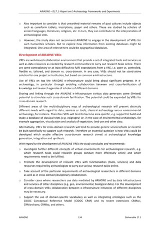 ARIADNE	–	D17.1:	Report	on	E-Archaeology	Frameworks	and	Experiments	
ARIADNE	 134	 Deliverable	17.1	
o Also	important	to	consider	is	that	unearthed	material	remains	of	past	cultures	include	objects	
such	 as	 cuneiform	 tablets,	 inscriptions,	 papyri	 and	 others.	 These	 are	 studied	 by	 scholars	 of	
ancient	languages,	literatures,	religions,	etc.	In	turn,	they	can	contribute	to	the	interpretation	of	
archaeological	sites.		
o However,	the	study	does	not	recommend	ARIADNE	to	engage	in	the	development	of	VREs	for	
such	 humanities	 scholars.	 But	 to	 explore	 how	 information	 from	 existing	 databases	 might	 be	
integrated.	One	area	of	interest	here	could	be	epigraphical	databases.	
Development	of	ARIADNE	VREs	
VREs	are	web-based	collaboration	environment	that	provide	a	set	of	integrated	tools	and	services	as	
well	as	data	resources	as	needed	by	research	communities	to	carry	out	research	tasks	online.	There	
are	some	contradictory	or	at	least	difficult	to	fulfil	expectations	from	a	VRE,	i.e.	open	vs.	controlled,	
flexible	 vs.	 tailored,	 and	 domain	 vs.	 cross-domain.	 In	 any	 case,	 VREs	 should	 not	 be	 stand-alone	
solution	for	one	project	or	institution,	but	based	on	common	e-infrastructure.		
Use	 of	 VREs	 on	 top	 the	 ARIADNE	 e-infrastructure	 could	 bring	 about	 significant	 progress	 in	 e-
archaeology,	 in	 particular	 through	 enabling	 collaboration	 between	 and	 cross-fertilization	 of	
knowledge	and	research	agendas	of	scholars	of	different	domains.		
Sharing	 and	 linking	 through	 the	 ARIADNE	 e-infrastructure	 various	 data	 generates	 some	 (limited)	
potential	to	stimulate	such	cross-domain	fertilization.	The	potential	could	be	expanded	by	VREs	for	
cross-domain	research.	
Different	 areas	 of	 the	 multi-disciplinary	 map	 of	 archaeological	 research	 will	 present	 distinctly	
different	 needs	 with	 regard	 to	 data,	 services	 or	 tools,	 classical	 archaeology	 versus	 environmental	
archaeology,	for	instance.	Therefore	VREs	will	tend	to	become	area-specific,	e.g.	support	to	build	and	
study	a	database	of	classical	texts	(e.g.	epigraphy)	or,	in	the	case	of	environmental	archaeology,	for	
example	aggregation,	visualization	and	analysis	of	vegetation,	land	use	and	other	data.		
Alternatively,	VREs	for	cross-domain	research	will	tend	to	provide	generic	services/tools	or	need	to	
be	built	specifically	to	support	such	research.	Therefore	an	essential	question	is	how	VREs	could	be	
developed	 which	 enable	 effective	 cross-domain	 research	 aimed	 at	 archaeological	 knowledge	
generation,	integration	and	synthesis.	
With	regard	to	the	development	of	ARIADNE	VREs	the	study	concludes	and	recommends:		
o Investigate	further	different	concepts	of	virtual	environments	for	archaeological	research,	e.g.	
which	 research	 tasks	 could	 research	 groups	 conduct	 more	 effectively	 online	 and	 which	
requirements	need	to	be	fulfilled.		
o Promote	 the	 development	 of	 relevant	 VREs	 with	 functionalities	 (tools,	 services)	 and	 data	
resources	required	by	archaeologists	to	carry	out	various	research	tasks	online.	
o Take	account	of	the	particular	requirements	of	archaeological	researchers	in	different	domains	
as	well	as	in	cross-domain/disciplinary	collaboration.	
o Consider	cases	where	researchers	use	data	mediated	by	ARIADNE	and	by	data	infrastructures	
and	services	of	other	disciplines	(e.g.	geo,	environmental,	biological	data).	For	the	development	
of	 cross-domain	 VREs	 collaboration	 between	 e-infrastructure	 initiatives	 of	 different	 disciplines	
may	be	necessary.		
o Support	 the	 use	 of	 domain-specific	 vocabulary	 as	 well	 as	 integrating	 ontologies	 such	 as	 the	
CIDOC	 Conceptual	 Reference	 Model	 (CIDOC	 CRM)	 and	 its	 recent	 extensions	 CRMsci,	
CRMarchaeo,	CRMba,	and	others.	
 