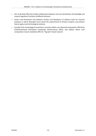 ARIADNE	–	D17.1:	Report	on	E-Archaeology	Frameworks	and	Experiments	
ARIADNE	 135	 Deliverable	17.1	
o Aim	to	develop	VREs	that	enable	collaboration	between	and	cross-fertilization	of	knowledge	and	
research	agendas	of	scholars	of	different	domains.	
o Foster	 cross-fertilization	 also	 between	 scholars	 and	 developers	 of	 software	 tools	 for	 research	
purposes,	in	which	developers	learn	about	the	requirements	of	scholars’	projects,	and	scholars	
how	to	apply	novel	technological	solutions.	
o Consider	that	archaeological	researchers	currently	seldom	use	advanced	computation	offered	by	
Grid/Cloud-based	 Distributed	 Computing	 Infrastructures	 (DCIs),	 and	 explore	 where	 such	
computation	may	be	needed	by	VREs	for	“big	data”	based	research.	
	
		
	
 