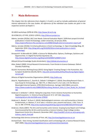 ARIADNE	–	D17.1:	Report	on	E-Archaeology	Frameworks	and	Experiments	
ARIADNE	 136	 Deliverable	17.1	
7 Main	References	
This	chapter	lists	the	references	from	chapters	1-4	and	6,	as	well	as	includes	publications	of	general	
interest	referenced	in	the	case	studies.	All	references	of	the	individual	case	studies	are	given	in	the	
respective	sections	of	chapter	5.	
	
3D-ARCH	workshops	(ISPRS	&	CIPA),	http://www.3d-arch.org		
3D-ICONS	(EU,	ICT-PSP,	2/2012-1/2015),	http://3dicons-project.eu			
Adema,	Janneke	(2010a):	JALC	User	Needs:	External	Evaluation	Report.	SURFshare	project	Enriched	
publications	in	Dutch	Archaeology.	Leiden	University,	10	January	2010,	
https://openreflections.files.wordpress.com/2008/10/wp8-external-evaluation-report.pdf		
Adema,	Janneke	(2010b):	Enriched	publications	in	Dutch	archaeology.	In:	Open	Knowledge	Blog,	20	
September	2010,	http://blog.okfn.org/2010/09/20/enriched-publications-in-dutch-
archaeology/		
Ainsworth	P.	&	Meredith	M.	(2009):	e-Science	for	Medievalists:	Options,	Challenges,	Solutions	and	
Opportunities.	In:	Digital	Humanities	Quarterly	3.4,	
http://www.digitalhumanities.org/dhq/vol/3/4/000071/000071.html		
AlfaLab	(Virtual	Knowledge	Studio	Amsterdam),	http://alfalab.ehumanities.nl				
Allan,	Robert	(2009):	Virtual	Research	Environments:	From	Portals	to	Science	Gateways.	Oxford:	
Chandos	Publishing	
ALLEA	E-Humanities	Working	Group	(2015):	Going	Digital:	Creating	Change	in	the	Humanities.	ALL	
European	Academies	(ALLEA),	Berlin,	http://dri.ie/sites/default/files/files/Going-Digital-digital-
version.pdf		
Alliance	of	Digital	Humanities	Organizations	(ADHO),	http://adho.org		
Aloia	N.,	Papatheodorou	C.,	Gavrilis	D.,	Debole	F.	&	Meghini	C.	(2014):	Describing	Research	Data:	A	
Case	Study	for	Archaeology,	pp.	768–775,	in:	Meersman	R.	et	al.	(eds.):	On	the	Move	to	
Meaningful	Internet	Systems:	OTM	2014	Conferences.	Springer	(LNCS	8841),	pre-print,	
https://www.academia.edu/19889230/Describing_Research_Data_A_Case_Study_for_Archaeol
ogy		
Anderson	S.	&	Blanke	T.	(2012):	Taking	the	Long	View:	From	e-Science	Humanities	to	Humanities	
Digital	Ecosystems.	In:	Historical	Social	Research	37.3:	147-164,	http://nbn-
resolving.de/urn:nbn:de:0168-ssoar-378350		
Anderson	S.,	Blanke	T.	&	Dunn	S.	(2010):	Methodological	commons:	arts	and	humanities	e-Science	
fundamentals,	in:	Watson,	P.	et	al.	(eds.):	e-Science:	past,	present	and	future,	I.	Phil.	Trans.	R.	
Soc.	A,	368:	3779-96,	http://rsta.royalsocietypublishing.org/content/368/1925/3779.full.pdf		
Anderson,	Sheila	(2007):	The	Arts	and	Humanities	and	e-Science:	Scoping	Survey	Report	and	Findings.	
Commissioned	by	the	UK	Arts	and	Humanities	e-Science	Initiative.	King’s	College	London,	
Department	Centre	for	e-Research,	December	2007,	http://rae2007.cch.kcl.ac.uk/scoping-sa/e-
science_report_final.pdf		
Archaeology	Data	Service	(University	of	York,	UK),	http://archaeologydataservice.ac.uk		
ArchaeoTools	-	Data	mining,	facetted	classification	and	E-archaeology	(UK,	e-Science	Research	Grant,	
2007-2009),	http://archaeologydataservice.ac.uk/research/archaeotools		
 