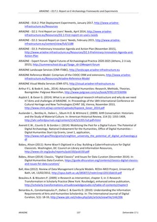 ARIADNE	–	D17.1:	Report	on	E-Archaeology	Frameworks	and	Experiments	
ARIADNE	 137	 Deliverable	17.1	
ARIADNE	-	D14.2:	Pilot	Deployment	Experiments,	January	2017,	http://www.ariadne-
infrastructure.eu/Resources		
ARIADNE	-	D2.1:	First	Report	on	Users’	Needs,	April	2014,	http://www.ariadne-
infrastructure.eu/Resources/D2.1-First-report-on-users-needs		
ARIADNE	-	D2.2:	Second	Report	on	Users’	Needs,	February	2015,	http://www.ariadne-
infrastructure.eu/content/view/full/1188		
ARIADNE	-	D2.3:	Preliminary	Innovation	Agenda	and	Action	Plan	(November	2015),	
http://www.ariadne-infrastructure.eu/Resources/D2.3-Preliminary-Innovation-Agenda-and-
Action-Plan	
ARIADNE	-	Expert	Forum:	Digital	Futures	of	Archaeological	Practice	2020-2025	(Athens,	2-3	July	
2015),	http://summerschool.dcu.gr/?page_id=19#expert-forum	
ARIADNE	Landscape	Services	(CNR-ITABC),	http://landscape.ariadne-infrastructure.eu	
ARIADNE	Reference	Model:	Comprises	of	the	CIDOC	CRM	and	extensions,	http://www.ariadne-
infrastructure.eu/Resources/Ariadne-Reference-Model	
ARIADNE	Visual	Media	Services	(CNR-ISTI),	http://visual.ariadne-infrastructure.eu		
Arthur	P.L.	&	Bode	K.	(eds.,	2014):	Advancing	Digital	Humanities:	Research,	Methods,	Theories.	
Basingstoke:	Palgrave	Macmillan,	http://www.palgrave.com/us/book/9781137336996		
Aspöck	E.	&	Geser	G.	(2014):	What	is	an	archaeological	research	infrastructure	and	why	do	we	need	
it?	Aims	and	challenges	of	ARIADNE.	In:	Proceedings	of	the	18th	International	Conference	on	
Cultural	Heritage	and	New	Technologies	(CHNT	18),	Vienna,	November	2013,	
http://www.chnt.at/wp-content/uploads/Aspoeck_Geser_2014.pdf		
Auslander	L.,	Bentley	A.,	Halevi	L.,	Sibum	H.O.	&	Witmore	C.	(2009):	AHR	Conversation:	Historians	
and	the	Study	of	Material	Culture.	In:	American	Historical	Review,	114	(5):	1355-1404,	
http://ahr.oxfordjournals.org/content/114/5/1355.full.pdf+html		
Averett	E.W.,	Counts	D.	&	Gordon	J.	(2014):	Mobilizing	the	Past	for	a	Digital	Future:	The	Potential	of	
Digital	Archaeology.	National	Endowment	for	the	Humanities,	Office	of	Digital	Humanities	–	
Digital	Humanities	Start-Up	Grants,	Level	1,	application,	
http://www.neh.gov/files/grants/creighton_university_the_potential_of_digital_archaeology.p
df	
Babeu,	Alison	(2011):	Rome	Wasn’t	Digitized	in	a	Day:	Building	a	Cyberinfrastructure	for	Digital	
Classicists.	Washington,	DC:	Council	on	Library	and	Information	Resources,	
http://www.clir.org/pubs/reports/pub150/pub150.pdf		
Babeu,	Alison	(2014):	Classics,	“Digital	Classics”	and	Issues	for	Data	Curation	(December	2014).	In:	
Digital	Humanities	Data	Curation,	https://guide.dhcuration.org/contents/classics-digital-classics-
and-issues-for-data-curation/	
Ball,	Alex	(2012):	Review	of	Data	Management	Lifecycle	Models.	REDm-MED	Project,	University	of	
Bath,	UK,	13/02/2012,	http://opus.bath.ac.uk/28587/1/redm1rep120110ab10.pdf	
Beaulieu	A.	&	Wouters	P.	(2009):	e-Research	as	Intervention,	chapter	3,	in:	E-Research:	
Transformation	in	Scholarly	Practice	(New	York:	Routledge),	enhanced	online	publication,	
http://scholarly-transformations.virtualknowledgestudio.nl/table-of-contents/chapter3	
Benardou	A.,	Constantopoulos	P.,	Dallas	C.	&	Gavrilis	D.	(2010):	Understanding	the	Information	
Requirements	of	Arts	and	Humanities	Scholarship.	In:	The	International	Journal	of	Digital	
Curation,	5(1):	18-33,	http://www.ijdc.net/index.php/ijdc/article/viewFile/144/206		
 