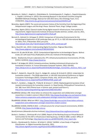 ARIADNE	–	D17.1:	Report	on	E-Archaeology	Frameworks	and	Experiments	
ARIADNE	 138	 Deliverable	17.1	
Benardou	A.,	Dallas	C.,	Angelis	A.,	Chatzidiakou	N.,	Constantopoulos	P.,	Hughes	L.,	Papachristopoulos	
L.,	Papaki	E.	&	Pertsas	V.	(2015):	Documenting	Research	in	the	Ancient	Corinthia	Using	the	
NeDiMAH	Methods	Ontology.	Abstract	for	CAA	2015	Siena,	DCU	Ontology	Team,	V1.0,	
17/04/2015,	http://nemo.dcu.gr/resources/usecases/UseCaseCAA2015.pdf		
Benardou,	Agiatis	(2007):	The	social	and	economic	history	of	the	Corinthia	from	the	beginning	of	the	
Peloponnesian	League	until	the	King’s	Peace.	Doctoral	Thesis,	Kings’	College	London.	
Benardou,	Agiatis	(2011):	Classical	studies	facing	digital	research	infrastructures:	from	practice	to	
requirements.	Digital	Classicist	&	Institute	of	Classical	Studies	Seminar,	London,	July	1st,	2011,	
http://www.digitalclassicist.org/wip/wip2011-05ab.pdf		
Bennett	R.,	Zielinski	D.J.	&	Kopper	R.	(2014):	Comparison	of	Interactive	Environments	for	the	
Archaeological	Exploration	of	3D	Landscape	Data,	pp.	67-71,	in:	IEEE	VIS	International	Workshop	
on	3DVis,	Paris,	9	November	2014;	pre-print,	
http://people.duke.edu/~djzielin/papers/3DVIS_2014_Landscape.pdf	
Berry,	David	M.	(ed.,	2012):	Understanding	Digital	Humanities.	Palgrave	Macmillan,	
http://www.palgrave.com/us/book/9780230292642		
Bevan	A.H.	&	Lake	M.W	(eds.,	2013):	Computational	Approaches	to	Archaeological	Spaces.	Walnut	
Creek,	CA:	Left	Coast	Press	(Publications	of	the	UCL	Institute	of	Archaeology,	60)	
BioVeL	-	Biodiversity	Virtual	e-Laboratory	(EU,	FP7,	Infrastructures/eScience	Environments,	CP-CSA,	
9/2011-12/2014),	https://www.biovel.eu		
Blanke	T.	&	Hedges	M.	(2013):	Scholarly	primitives:	Building	institutional	infrastructure	for	
humanities	e-Science.	In:	Future	Generation	Computer	Systems,	29(2):	654-661,	
https://kclpure.kcl.ac.uk/portal/files/6253556/BlankeHedges_Humanities_eScience_FGCS_1.pd
f		
Blanke	T.,	Bodard	G.,	Bryant	M.,	Dunn	S.,	Hedges	M.,	Jackson	M.	&	Scott	D.	(2012):	Linked	data	for	
humanities	research	–	The	SPQR	experiment.	In:	6th	IEEE	International	Conference	on	Digital	
Ecosystems	Technologies	(DEST),	Campione	d’Italia,	Italy,	18-20	June	2012;	pre-print,	
http://kclpure.kcl.ac.uk/portal/files/6789501/SPQR_paper.pdf	
Blanke	T.,	Candela	L.,	Hedges	M.,	Priddy	M.	&	Simeoni	F.	(2010):	Deploying	general-purpose	virtual	
research	environments	for	humanities	research.	In:	Royal	Society,	Philosophical	Transactions	A,	
Vol.	368,	Issue	1925	(Theme	Issue:	e-Science:	past,	present	and	future	I),	
http://rsta.royalsocietypublishing.org/content/368/1925/3813	
BlueBRIDGE	(2016a):	VRE:	three	letters	to	enhance	the	cooperation	and	collaboration	amongst	
researchers	in	modern	science	(1	March	2014),	http://www.bluebridge-vres.eu/news/vre-three-
letters-enhance-cooperation-and-collaboration-amongst-researchers-modern-science		
BlueBRIDGE	(2016b):	What	are	VREs?,	http://www.bluebridge-vres.eu/vre-three-letters-enhance-
cooperation-and-collaboration-amongst-researchers-modern-science		
BlueBRIDGE	(H2020,	EINFRA-9-2015	-	e-Infrastructures	for	virtual	research	environments,	9/2015-
2/2018),	http://www.bluebridge-vres.eu			
BoneCommons	(Alexandria	Archive	Institute),	http://alexandriaarchive.org/bonecommons/		
Borda	A.,	Careless	J.,	Dimitrova	M.	et	al.	(2006):	Report	of	the	Working	Group	on	Virtual	Research	
Communities	for	the	OST	e-Infrastructure	Steering	Group,	31	March	2006.	London:	Office	of	
Science	and	Technology,	http://eprints.soton.ac.uk/42074/1/VRC_final_report.doc	
Borek	L.,	Dombrowski	Q.,	Perkins	J.	&	Schöch	C.	(2016):	TaDiRAH:	a	Case	Study	in	Pragmatic	
Classification.	In:	Digital	Humanities	Quarterly,	10(1),	
http://www.digitalhumanities.org/dhq/vol/10/1/000235/000235.html		
 