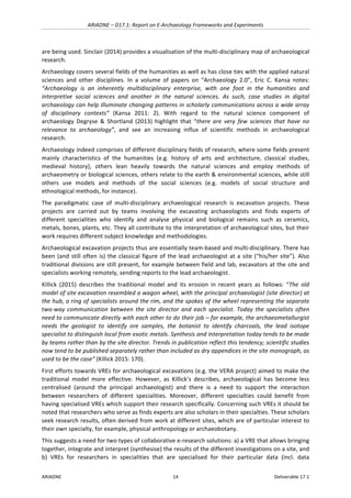 ARIADNE	–	D17.1:	Report	on	E-Archaeology	Frameworks	and	Experiments	
ARIADNE	 14	 Deliverable	17.1	
are	being	used.	Sinclair	(2014)	provides	a	visualisation	of	the	multi-disciplinary	map	of	archaeological	
research.		
Archaeology	covers	several	fields	of	the	humanities	as	well	as	has	close	ties	with	the	applied	natural	
sciences	 and	 other	 disciplines.	 In	 a	 volume	 of	 papers	 on	 “Archaeology	 2.0”,	 Eric	 C.	 Kansa	 notes:	
“Archaeology	 is	 an	 inherently	 multidisciplinary	 enterprise,	 with	 one	 foot	 in	 the	 humanities	 and	
interpretive	 social	 sciences	 and	 another	 in	 the	 natural	 sciences.	 As	 such,	 case	 studies	 in	 digital	
archaeology	can	help	illuminate	changing	patterns	in	scholarly	communications	across	a	wide	array	
of	 disciplinary	 contexts”	 (Kansa	 2011:	 2).	 With	 regard	 to	 the	 natural	 science	 component	 of	
archaeology	 Degryse	 &	 Shortland	 (2013)	 highlight	 that	 “there	 are	 very	 few	 sciences	 that	 have	 no	
relevance	 to	 archaeology”,	 and	 see	 an	 increasing	 influx	 of	 scientific	 methods	 in	 archaeological	
research.		
Archaeology	indeed	comprises	of	different	disciplinary	fields	of	research,	where	some	fields	present	
mainly	 characteristics	 of	 the	 humanities	 (e.g.	 history	 of	 arts	 and	 architecture,	 classical	 studies,	
medieval	 history),	 others	 lean	 heavily	 towards	 the	 natural	 sciences	 and	 employ	 methods	 of	
archaeometry	or	biological	sciences,	others	relate	to	the	earth	&	environmental	sciences,	while	still	
others	 use	 models	 and	 methods	 of	 the	 social	 sciences	 (e.g.	 models	 of	 social	 structure	 and	
ethnological	methods,	for	instance).	
The	 paradigmatic	 case	 of	 multi-disciplinary	 archaeological	 research	 is	 excavation	 projects.	 These	
projects	 are	 carried	 out	 by	 teams	 involving	 the	 excavating	 archaeologists	 and	 finds	 experts	 of	
different	 specialities	 who	 identify	 and	 analyse	 physical	 and	 biological	 remains	 such	 as	 ceramics,	
metals,	bones,	plants,	etc.	They	all	contribute	to	the	interpretation	of	archaeological	sites,	but	their	
work	requires	different	subject	knowledge	and	methodologies.	
Archaeological	excavation	projects	thus	are	essentially	team-based	and	multi-disciplinary.	There	has	
been	(and	still	often	is)	the	classical	figure	of	the	lead	archaeologist	at	a	site	(“his/her	site”).	Also	
traditional	divisions	are	still	present,	for	example	between	field	and	lab,	excavators	at	the	site	and	
specialists	working	remotely,	sending	reports	to	the	lead	archaeologist.	
Killick	 (2015)	 describes	 the	 traditional	 model	 and	 its	 erosion	 in	 recent	 years	 as	 follows:	 “The	 old	
model	of	site	excavation	resembled	a	wagon	wheel,	with	the	principal	archaeologist	(site	director)	at	
the	hub,	a	ring	of	specialists	around	the	rim,	and	the	spokes	of	the	wheel	representing	the	separate	
two-way	 communication	 between	 the	 site	 director	 and	 each	 specialist.	 Today	 the	 specialists	 often	
need	to	communicate	directly	with	each	other	to	do	their	job	–	for	example,	the	archaeometallurgist	
needs	 the	 geologist	 to	 identify	 ore	 samples,	 the	 botanist	 to	 identify	 charcoals,	 the	 lead	 isotope	
specialist	to	distinguish	local	from	exotic	metals.	Synthesis	and	interpretation	today	tends	to	be	made	
by	teams	rather	than	by	the	site	director.	Trends	in	publication	reflect	this	tendency;	scientific	studies	
now	tend	to	be	published	separately	rather	than	included	as	dry	appendices	in	the	site	monograph,	as	
used	to	be	the	case”	(Killick	2015:	170).	
First	efforts	towards	VREs	for	archaeological	excavations	(e.g.	the	VERA	project)	aimed	to	make	the	
traditional	 model	 more	 effective.	 However,	 as	 Killick’s	 describes,	 archaeological	 has	 become	 less	
centralised	 (around	 the	 principal	 archaeologist)	 and	 there	 is	 a	 need	 to	 support	 the	 interaction	
between	 researchers	 of	 different	 specialities.	 Moreover,	 different	 specialties	 could	 benefit	 from	
having	specialised	VREs	which	support	their	research	specifically.	Concerning	such	VREs	it	should	be	
noted	that	researchers	who	serve	as	finds	experts	are	also	scholars	in	their	specialties.	These	scholars	
seek	research	results,	often	derived	from	work	at	different	sites,	which	are	of	particular	interest	to	
their	own	specialty,	for	example,	physical	anthropology	or	archaeobotany.	
This	suggests	a	need	for	two	types	of	collaborative	e-research	solutions:	a)	a	VRE	that	allows	bringing	
together,	integrate	and	interpret	(synthesise)	the	results	of	the	different	investigations	on	a	site,	and	
b)	 VREs	 for	 researchers	 in	 specialities	 that	 are	 specialised	 for	 their	 particular	 data	 (incl.	 data	
 