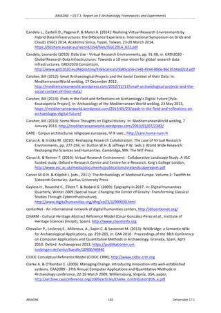 ARIADNE	–	D17.1:	Report	on	E-Archaeology	Frameworks	and	Experiments	
ARIADNE	 140	 Deliverable	17.1	
Candela	L.,	Castelli	D.,	Pagano	P.	&	Manzi	A.	(2014):	Realising	Virtual	Research	Environments	by	
Hybrid	Data	Infrastructures:	the	D4Science	Experience.	International	Symposium	on	Grids	and	
Clouds	(ISGC)	2014,	Academia	Sinica,	Taipei,	Taiwan,	23-28	March	2014,	
https://b2share.eudat.eu/record/154/files/ISGC2014_022.pdf		
Candela,	Leonardo	(2010):	Data	Use	-	Virtual	Research	Environments,	pp.	91-98,	in:	GRDI2020	-	
Global	Research	Data	Infrastructures:	Towards	a	10-year	vision	for	global	research	data	
infrastructures.	GRDI2020	Consortium,	
http://www.grdi2020.eu/Repository/FileScaricati/9a85ca56-c548-47e4-8b0e-86c3534ad21d.pdf	
Caraher,	Bill	(2012):	Small	Archaeological	Projects	and	the	Social	Context	of	their	Data.	In:	
MediterraneanWorld	weblog,	17	December	2012,	
http://mediterraneanworld.wordpress.com/2012/12/17/small-archaeological-projects-and-the-
social-context-of-their-data/	
Caraher,	Bill	(2013):	iPads	in	the	Field	and	Reflections	on	Archaeology’s	Digital	Future	[Pyla-
Koutsopetria	Project].	In:	Archaeology	of	the	Mediterranean	World	weblog,	23	May	2013,	
https://mediterraneanworld.wordpress.com/2013/05/23/ipads-in-the-field-and-reflections-on-
archaeologys-digital-future/		
Caraher,	Bill	(2013):	Some	More	Thoughts	on	Digital	History.	In:	MediterraneanWorld	weblog,	7	
January	2013,	http://mediterraneanworld.wordpress.com/2013/01/07/2382/		
CARE	-	Corpus	architecturae	religiosae	europeae,	IV-X	saec.,	http://care.huma-num.fr		
Carusi	A.	&	Jirotka	M.	(2010):	Reshaping	Research	Collaboration:	The	case	of	Virtual	Research	
Environments,	pp.	277-294,	in:	Dutton	W.H.	&	Jeffreys	P.W.	(eds.):	World	Wide	Research:	
Reshaping	the	Sciences	and	Humanities.	Cambridge,	MA:	The	MIT	Press	
Carusi	A.	&	Reimer	T.	(2010):	Virtual	Research	Environment	-	Collaborative	Landscape	Study.	A	JISC	
funded	study.	Oxford	e-Research	Centre	and	Centre	for	e-Research,	King's	College	London,	
http://www.jisc.ac.uk/media/documents/publications/vrelandscapereport.pdf		
Carver	M.O.H.	&	Klápštĕ	J.	(eds.,	2011):	The	Archaeology	of	Medieval	Europe.	Volume	2:	Twelfth	to	
Sixteenth	Centuries.	Aarhus	University	Press	
Cayless	H.,	Roueché	C.,	Elliott	T.	&	Bodard	G.	(2009):	Epigraphy	in	2017.	In:	Digital	Humanities	
Quarterly,	Winter	2009	(Special	Issue:	Changing	the	Center	of	Gravity:	Transforming	Classical	
Studies	Through	Cyberinfrastructure),	
http://www.digitalhumanities.org/dhq/vol/3/1/000030.html	
centerNet	-	An	international	network	of	digital	humanities	centers,	http://dhcenternet.org/	
CHARM	-	Cultural	Heritage	Abstract	Reference	Model	(Cesar	Gonzalez-Perez	et	al.,	Institute	of	
Heritage	Sciences	[Incipit],	Spain),	http://www.charminfo.org	
Chevalier	P.,	Leclercq	E.,	Millereux,	A.,	Sapin	C.	&	Savonnet	M.	(2013):	WikiBridge:	a	Semantic	Wiki	
for	Archaeological	Applications,	pp.	259-265,	in:	CAA	2010	-	Proceedings	of	the	38th	Conference	
on	Computer	Applications	and	Quantitative	Methods	in	Archaeology,	Granada,	Spain,	April	
2010.	Oxford:	Archaeopress	2013,	https://publikationen.uni-
tuebingen.de/xmlui/handle/10900/60840		
CIDOC	Conceptual	Reference	Model	(CIDOC	CRM),	http://www.cidoc-crm.org		
Clarke	A.	&	O’Riordan	E.	(2009):	Managing	Change:	Introducing	innovation	into	well-established	
systems.	CAA2009	-	37th	Annual	Computer	Applications	and	Quantitative	Methods	in	
Archaeology	conference,	22-26	March	2009,	Williamsburg,	Virginia,	USA,	paper,	
http://archive.caaconference.org/2009/articles/Clarke_Contribution203_a.pdf		
 