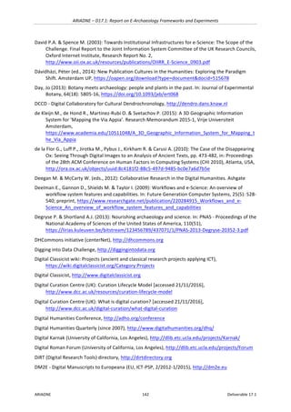 ARIADNE	–	D17.1:	Report	on	E-Archaeology	Frameworks	and	Experiments	
ARIADNE	 142	 Deliverable	17.1	
David	P.A.	&	Spence	M.	(2003):	Towards	Institutional	Infrastructures	for	e-Science:	The	Scope	of	the	
Challenge.	Final	Report	to	the	Joint	Information	System	Committee	of	the	UK	Research	Councils,	
Oxford	Internet	Institute,	Research	Report	No.	2,	
http://www.oii.ox.ac.uk/resources/publications/OIIRR_E-Science_0903.pdf		
Dávidházi,	Péter	(ed.,	2014):	New	Publication	Cultures	in	the	Humanities:	Exploring	the	Paradigm	
Shift.	Amsterdam	UP,	https://oapen.org/download?type=document&docid=515678		
Day,	Jo	(2013):	Botany	meets	archaeology:	people	and	plants	in	the	past.	In:	Journal	of	Experimental	
Botany,	64(18):	5805-16,	https://doi.org/10.1093/jxb/ert068		
DCCD	-	Digital	Collaboratory	for	Cultural	Dendrochronology,	http://dendro.dans.knaw.nl	
de	Kleijn	M.,	de	Hond	R.,	Martinez-Rubi	O.	&	Svetachov	P.	(2015):	A	3D	Geographic	Information	
System	for	‘Mapping	the	Via	Appia’.	Research	Memorandum	2015-1,	Vrije	Universiteit	
Amsterdam,	
https://www.academia.edu/10511048/A_3D_Geographic_Information_System_for_Mapping_t
he_Via_Appia		
de	la	Flor	G.,	Luff	P.,	Jirotka	M.,	Pybus	J.,	Kirkham	R.	&	Carusi	A.	(2010):	The	Case	of	the	Disappearing	
Ox:	Seeing	Through	Digital	Images	to	an	Analysis	of	Ancient	Texts,	pp.	473-482,	in:	Proceedings	
of	the	28th	ACM	Conference	on	Human	Factors	in	Computing	Systems	(CHI	2010),	Atlanta,	USA,	
http://ora.ox.ac.uk/objects/uuid:8c4181f2-88c5-497d-9485-bc0e7a6d7b5e		
Deegan	M.	&	McCarty	W.	(eds.,	2012):	Collaborative	Research	in	the	Digital	Humanities.	Ashgate	
Deelman	E.,	Gannon	D.,	Shields	M.	&	Taylor	I.	(2009):	Workflows	and	e-Science:	An	overview	of	
workflow	system	features	and	capabilities.	In:	Future	Generation	Computer	Systems,	25(5):	528-
540;	preprint,	https://www.researchgate.net/publication/220284915_Workflows_and_e-
Science_An_overview_of_workflow_system_features_and_capabilities		
Degryse	P.	&	Shortland	A.J.	(2013):	Nourishing	archaeology	and	science.	In:	PNAS	-	Proceedings	of	the	
National	Academy	of	Sciences	of	the	United	States	of	America,	110(51),	
https://lirias.kuleuven.be/bitstream/123456789/437071/1/PNAS-2013-Degryse-20352-3.pdf		
DHCommons	initiative	(centerNet),	http://dhcommons.org		
Digging	into	Data	Challenge,	http://diggingintodata.org	
Digital	Classicist	wiki:	Projects	(ancient	and	classical	research	projects	applying	ICT),	
https://wiki.digitalclassicist.org/Category:Projects	
Digital	Classicist,	http://www.digitalclassicist.org	
Digital	Curation	Centre	(UK):	Curation	Lifecycle	Model	[accessed	21/11/2016],	
http://www.dcc.ac.uk/resources/curation-lifecycle-model		
Digital	Curation	Centre	(UK):	What	is	digital	curation?	[accessed	21/11/2016],	
http://www.dcc.ac.uk/digital-curation/what-digital-curation		
Digital	Humanities	Conference,	http://adho.org/conference		
Digital	Humanities	Quarterly	(since	2007),	http://www.digitalhumanities.org/dhq/		
Digital	Karnak	(University	of	California,	Los	Angeles),	http://dlib.etc.ucla.edu/projects/Karnak/			
Digital	Roman	Forum	(University	of	California,	Los	Angeles),	http://dlib.etc.ucla.edu/projects/Forum		
DiRT	(Digital	Research	Tools)	directory,	http://dirtdirectory.org		
DM2E	-	Digital	Manuscripts	to	Europeana	(EU,	ICT-PSP,	2/2012-1/2015),	http://dm2e.eu	
 