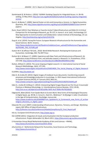 ARIADNE	–	D17.1:	Report	on	E-Archaeology	Frameworks	and	Experiments	
ARIADNE	 143	 Deliverable	17.1	
Dombrowski	Q.	&	Perkins	J.	(2014):	TaDiRAH:	Building	Capacity	for	Integrated	Access.	In:	dh+lib	
weblog,	21	May	2014,	http://acrl.ala.org/dh/2014/05/21/tadirah-building-capacity-integrated-
access/		
Dunn	S.	&	Blanke	T.	(2009):	Special	Cluster	on	Arts	and	Humanities	e-Science.	In:	Digital	Humanities	
Quarterly,	3(4),	http://www.digitalhumanities.org/dhq/vol/3/4/000079/000079.html	(several	
papers)	
Dunn,	Stuart	(2011):	Poor	Relatives	or	Favorite	Uncles?	Cyberinfrastructure	and	Web	2.0:	A	Critical	
Comparison	for	Archaeological	Research,	pp.	95-117,	in:	Kansa	E.	et	al.	(eds.):	Archaeology	2.0:	
New	Approaches	to	Communication	and	Collaboration.	Cotsen	Institute	of	Archaeology,	UC	Los	
Angeles,	http://escholarship.org/uc/item/1r6137tb		
Duşa	A.	et	al.	(2014):	Facing	the	Future:	European	Research	Infrastructures	for	the	Humanities	and	
Social	Sciences.	Berlin:	Scivero,	
http://www.akademienunion.de/fileadmin/redaktion/user_upload/Publikationen/Tagungsbaen
de/FACING_THE_FUTURE.pdf	
Dutton	W.H.	&	Jeffreys	P.W	(eds.,	2010):	World	Wide	Research:	Reshaping	the	Sciences	and	
Humanities.	Cambridge,	MA:	The	MIT	Press		
Dutton	W.H.	&	Meyer	E.T.	(2009):	Experience	with	New	Tools	and	Infrastructures	of	Research:	An	
exploratory	study	of	distance	from,	and	attitudes	toward,	e-Research.	In:	Prometheus,	27(3):	
223-238,	http://www.tandfonline.com/doi/abs/10.1080/08109020903127802	
Dutton,	William	H.	(2013):	The	social	shaping	of	digital	research.	In:	International	Journal	of	Social	
Research	Methodology,	16(3):	177-195,	
http://www.researchgate.net/publication/256014826_The_Social_Shaping_of_Digital_Research		
EcoliWiki,	http://ecoliwiki.net			
Eden	G.	&	Jirotka	M.	(2012):	Digital	images	of	medieval	music	documents:	transforming	research	
processes	and	knowledge	production	in	musicology.	In:	45th	Hawaii	International	Conference	
on	System	Sciences	(HICSS),	4-7	January	2012‚	Maui	HI.,	
https://www.computer.org/csdl/proceedings/hicss/2012/4525/00/4525b646.pdf		
Eden	G.,	Jirotka	M.	&	Meyer	E.	(2012):	Interpreting	Digital	Images	Beyond	Just	the	Visual:	Crossmodal	
Practices	in	Medieval	Musicology.	In:	Interdisciplinary	Science	Reviews,	37(1):	69-85,	
http://ora.ox.ac.uk/objects/uuid:825a24bc-0e91-4ca7-9b9b-4fe7422ded2c		
Edgeworth,	Matt	(2014):	From	Spade-Work	to	Screen-Work:	New	Forms	of	Archaeological	Discovery	
in	Digital	Space,	pp.	40-58,	in:	Carusi	A.,	Hoel	A.S.,	Webmoor	T.	&	Woolgar	S.	(eds):	Visualization	
in	the	Age	of	Computerization.	Routledge;	manuscript,	
https://www.academia.edu/6566988/From_Spadework_to_Screenwork_new_forms_of_archae
ological_discovery_in_digital_space	
Edwards	P.N.	et	al.	(2007):	Understanding	Infrastructure:	Dynamics,	Tensions,	and	Design.	Workshop	
report,	NSF	Office	of	Cyberinfrastructure,	
http://cohesion.rice.edu/Conferences/Hewlett/emplibrary/UI_Final_Report.pdf		
EGI.eu	-European	Grid	Infrastructure,	http://www.egi.eu	
EGI-InSPIRE	(2011):	Integration	of	clouds	and	virtualization	into	the	European	production	
infrastructure.	Project	deliverable	2.6,	March	2011,	https://documents.egi.eu/document/258/		
E-Humanities	Group	(Royal	Netherlands	Academy	of	Arts	and	Sciences	–	KNAW),	
http://www.ehumanities.nl/archive/2013-2016/		
eHumanities.nl	-	Netherlands	Network	for	Humanities,	Social	Sciences	and	Technology,	
http://www.ehumanities.nl		
 