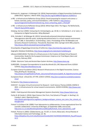 ARIADNE	–	D17.1:	Report	on	E-Archaeology	Frameworks	and	Experiments	
ARIADNE	 144	 Deliverable	17.1	
Eichmann	N.,	Jorgensen	J.	&	Weingart	S.B.	(2016):	Representation	at	Digital	Humanities	Conferences	
(2000-2015).	Figshare,	1	March	2016,	http://dx.doi.org/10.6084/m9.figshare.3120610.v1		
e-IRG	-	e-Infrastructures	Reflection	Group	(2012):	Cloud	Computing	for	research	and	science:	a	
holistic	overview,	policy,	and	recommendations.	e-IRG	Taskforce,	http://www.e-
irg.eu/images/stories/dissemination/e-irg_cloud_computing_paper_v.final.pdf		
e-IRG	-	e-Infrastructures	Reflection	Group	(2013):	White	Paper	2013.	The	Hague,	The	Netherlands,	
http://e-irg.eu/white-papers		
Eiteljorg,	Harrison	(2004):	Computing	for	Archaeologists,	pp.	20-30,	in:	Schreibman	S.	et	al.	(eds.):	A	
Companion	to	Digital	Humanities.	Wiley-Blackwell	
Ell	B.,	Schindler	C.	&	Rittberger	M.	(2013):	Semantically	enhanced	interactions	between	
heterogeneous	data	life-cycles:	analyzing	educational	lexica	in	a	virtual	research	environment,	
pp.	277-288,	in:	Garoufallou	E.	&	Greenberg	J.	(eds.):	Proceedings	of	the	7th	Metadata	and	
Semantics	Research	Conference,	Thessaloniki,	November	2013.	Springer	(CCIS	390);	preprint,	
http://www.aifb.kit.edu/web/Inproceedings3392/en	
Encyclopedia	of	Egyptology	(University	of	California),	https://escholarship.org/uc/nelc_uee	
Epigraphic	Database	Heidelberg,	http://www.epigraphische-datenbank-heidelberg.de	
eResearch2020	(2010):	The	Role	of	e-Infrastructures	in	the	Creation	of	Global	Virtual	Research	
Communities.	Study	for	the	European	Commission.	Empirica et	al.	Final	Report,	Bonn	and	
Brussels,	February	2010		
ETANA	-	Electronic	Tools	and	Ancient	Near	Eastern	Archives,	http://www.etana.org		
EUROCORR	–	European	Correspondence	to	Jacob	Burckhardt	(EU,	ERC	Advanced	Grant,	6/2010-
5/2015),	http://burckhardtsource.org	
European	Science	Foundation	(2011):	Research	Infrastructures	in	the	Digital	Humanities.	Science	
Policy	Briefing	42.	Strasbourg,	
http://www.esf.org/fileadmin/Public_documents/Publications/spb42_RI_DigitalHumanities.pdf		
Europeana	Cloud	-	eCloud	(EU,	ICT-PSP,	2/2013-1/2016),	http://pro.europeana.eu/web/europeana-
cloud		
Europeana,	http://www.europeana.eu		
EVER-EST	-	European	Virtual	Environment	for	Research	-	Earth	Science	Themes	(H2020,	EINFRA-9-
2015	-	e-Infrastructures	for	virtual	research	environments,	10/2015-9/2018),	http://www.ever-
est.eu		
FAIMS	-	Field	Acquired	Information	Management	Systems	(Australia),	https://www.fedarch.org	
Fecher	B.	&	Friesike	S.	(2014):	Open	Science:	One	Term,	Five	Schools	of	Thought.	In:	Bartling	S.	&	
Friesike	S.	(eds.):	Opening	Science,	
http://book.openingscience.org/basics_background/open_science_one_term_five_schools_of_
thought.html		
Finholt	T.A.	&	Olson	G.M.	(2000):	From	laboratories	to	collaboratories:	A	new	organizational	form	for	
scientific	collaboration.	University	of	Michigan,	22	September	2000,	manuscript,	
http://soc.ics.uci.edu/WorkshopStuff/June2001/pdfs/Finholt_From_laboratories_t.pdf		
Finholt,	Thomas	A.	(2002):	Collaboratories,	pp.	73-107,	in:	Cronin,	Blaise	(ed.):	Annual	Review	of	
Information	Science	and	Technology,	vol.	36,	
https://deepblue.lib.umich.edu/bitstream/handle/2027.42/34569/1440360103_ftp.pdf?sequen
ce=1	
 
