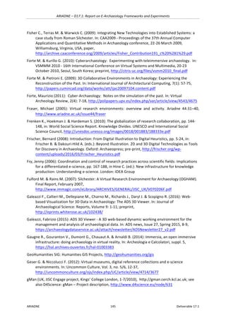 ARIADNE	–	D17.1:	Report	on	E-Archaeology	Frameworks	and	Experiments	
ARIADNE	 145	 Deliverable	17.1	
Fisher	C.,	Terras	M.	&	Warwick	C.	(2009):	Integrating	New	Technologies	into	Established	Systems:	a	
case	study	from	Roman	Silchester.	In:	CAA2009	-	Proceedings	of	the	37th	Annual	Computer	
Applications	and	Quantitative	Methods	in	Archaeology	conference,	22-26	March	2009,	
Williamsburg,	Virginia,	USA,	paper,	
http://archive.caaconference.org/2009/articles/Fisher_Contribution191_c%20%281%29.pdf		
Forte	M.	&	Kurillo	G.	(2010):	Cyberarchaeology:		Experimenting	with	teleimmersive	archaeology.		In:	
VSMMM	2010	-	16th	International	Conference	on	Virtual	Systems	and	Multimedia,	20-23	
October	2010,	Seoul,	South	Korea;	preprint,	http://citris-uc.org/files/vsmm2010_final.pdf			
Forte	M.	&	Pietroni	E.	(2009):	3D	Collaborative	Environments	in	Archaeology:	Experiencing	the	
Reconstruction	of	the	Past.	In:	International	Journal	of	Architectural	Computing,	7(1):	57-75,	
http://papers.cumincad.org/data/works/att/ijac20097104.content.pdf		
Forte,	Maurizio	(2011):		Cyber-Archaeology:		Notes	on	the	simulation	of	the	past.	In:	Virtual		
Archeology	Review,	2(4):	7-18,	http://polipapers.upv.es/index.php/var/article/view/4543/4675			
Fraser,	 Michael	 (2005):	 Virtual	 research	 environments:	 overview	 and	 activity.	 Ariadne	 44:31–40,	
http://www.ariadne.ac.uk/issue44/fraser		
Frenken	K.,	Hoekman	J.	&	Hardeman	S.	(2010):	The	globalization	of	research	collaboration,	pp.	144-
148,	in:	World	Social	Science	Report.	Knowledge	Divides.	UNESCO	and	International	Social	
Science	Council,	http://unesdoc.unesco.org/images/0018/001883/188333e.pdf		
Frischer,	Bernard	(2008):	Introduction:	From	Digital	Illustration	to	Digital	Heuristics,	pp.	5-24,	in:	
Frischer	B.	&	Dakouri-Hild	A.	(eds.):	Beyond	Illustration.	2D	and	3D	Digital	Technologies	as	Tools	
for	Discovery	in	Archaeology.	Oxford:	Archaeopress;	pre-print,	http://frischer.org/wp-
content/uploads/2016/03/Frischer_Heuristics.pdf		
Fry,	Jenny	(2006):	Coordination	and	control	of	research	practices	across	scientific	fields:	Implications	
for	a	differentiated	e-science,	pp.	167-188,	in	Hine	C.	(ed.):	New	infrastructure	for	knowledge	
production:	Understanding	e-science.	London:	IDEA	Group	
Fulford	M.	&	Rains	M.	(2007):	Silchester:	A	Virtual	Research	Environment	for	Archaeology	(OGHAM).	
Final	Report,	February	2007,	
http://www.immagic.com/eLibrary/ARCHIVES/GENERAL/JISC_UK/V070206F.pdf		
Galeazzi	F.,	Callieri	M.,	Dellepiane	M.,	Charno	M.,	Richards	J.,	Daryl	J.	&	Scopigno	R.	(2016):	Web-
based	Visualization	for	3D	Data	in	Archaeology:	The	ADS	3D	Viewer.	In:	Journal	of	
Archaeological	Science:	Reports,	Volume	9:	1-11;	preprint,	
http://eprints.whiterose.ac.uk/102438/	
Galeazzi,	Fabrizio	(2015):	ADS	3D	Viewer	-	A	3D	web-based	dynamic	working	environment	for	the	
management	and	analysis	of	archaeological	data.	In:	ADS	news,	Issue	27,	Spring	2015,	8-9,	
https://archaeologydataservice.ac.uk/attach/newsletter/ADSNewsletter27_v2.pdf		
Gaugne	R.,	Gouranton	V.,	Dumont	G.,	Chauaut	A.	&	Arnaldi	B.	(2014):	Immersia,	an	open	immersive	
infrastructure:	doing	archaeology	in	virtual	reality.	In:	Archeologia	e	Calcolatori,	suppl.	5,	
https://hal.archives-ouvertes.fr/hal-01003383			
GeoHumanities	SIG:	Humanities	GIS	Projects,	http://geohumanities.org/gis		
Geser	G.	&	Niccolucci	F.	(2012):	Virtual	museums,	digital	reference	collections	and	e-science	
environments.	In:	Uncommon	Culture,	Vol.	3,	no.	5/6,	12-37,	
http://uncommonculture.org/ojs/index.php/UC/article/view/4714/3677	
gMan	(UK,	JISC	Engage	project,	Kings’	College	London,	1-7/2010),		http://gman.cerch.kcl.ac.uk;	see	
also	D4Science:	gMan	–	Project	description,	http://www.d4science.eu/node/631		
 