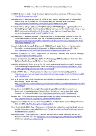 ARIADNE	–	D17.1:	Report	on	E-Archaeology	Frameworks	and	Experiments	
ARIADNE	 146	 Deliverable	17.1	
Gold	M.K.	&	Klein	L.F.	(eds.,	2012):	Debates	in	Digital	Humanities.	University	of	Minnesota	Press,	
http://dhdebates.gc.cuny.edu/		
Gonzalez-Perez	C.	&	Henderson-Sellers	B.	(2008):	A	work	product	pool	approach	to	methodology	
specification	and	enactment.	In:	Journal	of	Systems	and	Software,	81:8:	1288-1305,	
http://www.sciencedirect.com/science/article/pii/S0164121207002439		
Gonzalez-Perez	C.	&	Hug	C.	(2013):	Crafting	Archaeological	Methodologies:	Suggesting	Situational	
Method	Engineering	for	the	Humanities	and	Social	Sciences,	pp.	807-820,	in:	Proceedings	of	CAA	
2012,	Southampton,	UK,	Volume	II,	Amsterdam	University	Press,	https://www.diva-
portal.org/smash/get/diva2:993413/FULLTEXT01.pdf		
Gonzalez-Perez	C.	&	Martín-Rodilla	P.	(2014):	Integration	of	Archaeological	Datasets	Through	the	
Gradual	Refinement	of	Models,	193-204,	in:	Proceedings	of	CAA	2014,	Paris,	22-25	April	2014,	
http://www.archaeopress.com/ArchaeopressShop/Public/download.asp?id={5CACE285-4C48-
41AE-809E-E98B65C9E4CD}	
Goodale	N.,	Bailey	D.,	Fondak	T.	&	Nauman	A.	(2013):	iTrowel:	Mobel	Devices	as	Transformative	
Technology	in	Archaeological	Field	Research.	In:	SAA	Archaeological	Record,	13.3:	18-22,	
http://www.saa.org/portals/0/saa/publications/thesaaarchrec/may2013.pdf	
GQBWiki	 (University	 of	 Siena,	 Department	 of	 Historical	 Sciences	 and	 Cultural	 Heritage),	
http://www.gortinabizantina.it/wiki/	
Graham-Campbell	J.	&	Valor	M.	(eds.,	2007):	The	Archaeology	of	Medieval	Europe.	Volume	1.	The	
Eighth	to	Twelfth	Centuries	AD.	Aarhus	University	Press	
Grassi	M.,	Morbidoni	C.,	Nucci	M.	et	al.	(2013):	Pundit:	Augmenting	Web	Contents	with	Semantics.	
Literary	and	Linguisting	Computing,	28(4):	640-659,	http://dm2e.eu/files/Graasi-et-al.-2013-
Pundit-augmenting-web-contents-with-semantics.pdf	
H2020-EINFRA-9-2015:	e-Infrastructures	for	virtual	research	environments	(VRE),	call	text,	
http://ec.europa.eu/research/participants/portal/desktop/en/opportunities/h2020/topics/328-
einfra-9-2015.html	
Hall	M.	&	Silliman,	S.W.	(2006):	Introduction:	Archaeology	of	the	Modern	World.	In:	Historical	
Archaeology.	Oxford:	Blackwell,	
http://www.faculty.umb.edu/stephen_silliman/Articles/Introduction%20%28Hall%20and%20Sill
iman%29.pdf	
Harley,	Diane	et	al.	(2010):	Assessing	the	Future	Landscape	of	Scholarly	Communication:	An	
Exploration	of	Faculty	Values	and	Needs	in	Seven	Disciplines.	–	Archaeology	Case	Study.	
University	of	California	Berkeley,	http://escholarship.org/uc/item/15x7385g#page-37		
Hedges,	Mark	(2009):	Grid-enabling	Humanities	Datasets.	In:	Digital	Humanities	Quarterly,	3(4),	
http://digitalhumanities.org/dhq/vol/3/4/000078/000078.html		
Higgins,	Sarah	(2008):	The	DCC	Curation	Lifecycle	Model.	In:	International	Journal	of	Digital	Curation,	
3(1):	134-140,	http://dx.doi.org/10.2218/ijdc.v3i1.48	
Hine,	Christine	(ed.,	2006):	New	infrastructures	for	knowledge	production:	understanding	E-science.	
London:	Information	Science	Publishing,	http://www.igi-global.com/book/new-infrastructures-
knowledge-production/800		
Hoffmann,	Robert	(2008):	WikiGenes	-	A	wiki	for	the	life	sciences	where	authorship	matters.	In:	
Nature	Genetics	40:	1047-51,	http://www.nature.com/ng/journal/v40/n9/full/ng.f.217.html;	
WikiGenes,	http://www.wikigenes.org		
 